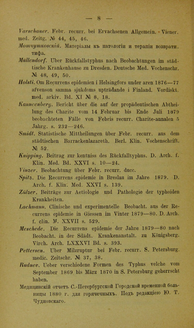 ѴагвсНаиег. ІГеЪг. гесигг. Ьеі Егѵасіікепеп АН&ѳтеіп. • Ѵіга тесі. 2е%. № 44, 45, 46. Мотчуткоѳскій. Матеріалы къ патологіи и терапіи возврати, тифа. Ми11еп4ог[. ІЛЬег КискіаШіурааз паев ВеоЪасаіиа&еи іт віЫ- іізсае Кгаакеаааизе ги БгеаДеи. ВеиівсЬе Мей. Ѵосаевзсаг. № 48, 49, 50. НоШг. От Кесиггепа ерМеагіев і НеІ8Іа&іот8 иийег агеп 1876—77 аіѵеазоа заюта 8,)ик(1от8 ирІгаДаисІе і ЕЧпІапсІ. Ѵоічііякі. шей. агкіѵ. Вй. XI № 8, 18. КаппсепЬегд. Вегісаі йЪег йіе аиі7 йег ргорайеиііасаев АЪіаеі- Іив^ йе8 Саагііе ѵот 14 ЕеЪгиаг ЪІ8 Еийе Лиіі 1879 ЪеоЪасаіеіеа Еаііе ѵоп ЕеЪгіз гесигг. Саагііе-ааааіеа б ^а1н•§•. 8. 232—246. 8тМ1. 8іаіІ8ѣІ8с1іе МіМаеіІиа&еи йЪег ЕеЪг. гесигг. аи8 йет 8іайіІ8саеа Ваітаскеаіагагеіа. Вегі. КНп. ѴосаеазсагШ,. № 52. Кпірріпд. ВеіЪга^ гиг кеаЪаІ88 йез ЕйскМНурІшз. Б. Агсв. і. кип. меа. ва. ххѵі 8. 10—24. Ѵіпъег. ВеоЪасаіии^ ііЪег Еевг. гесигг. (Іисс. 8ріІя. Біе Кеештеи8 ерійетіе іа Вгезіаи іт ЗаЪге 1879. Б. Агсв. і. КИа. Мей. XXVI 8. 139. 7ЛІъег. Веііга§е гиг Аеііоіо&іе иий Раѣаоіо^іе йег іураоійеа Кгаакііеііеа. ЬасНтапп. СИвізсае иий ехрегітеаіеііе ВеоЪасЫ. аіі8 йег Ке- сиггев8 ерійетіе ів ОИеззев іт Ѵіиіег 1879—80. Б. Агсв. і. сііп. М. XXVII 8. 529. Меѳскесіе. Біе Кесиггевз ерійетіе йег ^авге 1879—80 паса ВеоЪасаі. іа (Іег 8йааЧ. КгаакеааазШ!, ги Кош^Ьег^. Ѵігса. Агсв. ЪХХХѴІ Всі. 8. 393. РеМегзеп. Шег Мііггиріиг Ъеі ЕеЪг. гесигг. 8. Реіег8Ъиг§;. тесііс. 2еіі8саг. № 37, 38. Писіпеѵ. ІІеЪег ѵегзсаіейеае Еогтеа сіез Тураиз ѵеісве ѵові ЗерІетЬег 1869 ЬІ8 Магг 1870 іа 8. Ре^егзЬигд &е1іегг8саІ ІіаЪеа. Медицинскій отчетъ С.-Петербургской Городской временной боль- ницы 1880 г. для горячечныхъ. Подъ редакціею Ю. Т. Чудновскаго.