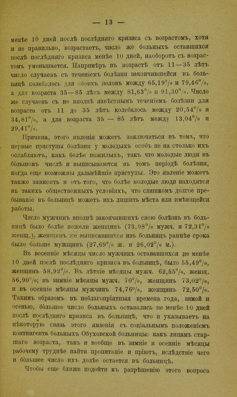 менѣе Ю дней послѣ послѣдняго кризиса съ возрастомъ, хотя и не правильно, возрастаетъ, число же больныхъ оставшихся послѣ послѣдняго кризиса менѣе 10 дней, наоборотъ съ возрас- томъ уменьшается. Напримѣръ въ возрастѣ отъ 11—35 лѣтъ число случаевъ съ теченіемъ болѣзни закончившейся въ боль- ницѣ колебалось для обоихъ половъ между 65,19°/о и 79,46%, а для возраста 35—85 лѣтъ между 81,63°/ и 91,30%. Число же случаевъ съ не вполнѣ извѣстнымъ теченіемъ болѣзни для возраста отъ 11 до 35 лѣтъ колебалось между 20,54% и 34,81%, а для возраста 35 — 85 лѣтъ между 13,04% и 29,41%. Причина, этого явленія можетъ заключаться въ томъ, что первые приступы болѣзни у молодыхъ особъ не на столько ихъ ослабляютъ, какъ болѣе пожилыхъ, такъ что молодые люди въ большомъ числѣ и выписываются въ томъ періодѣ болѣзни, когда еще возможны дальнѣйшіе приступы. Это явленіе можетъ также зависить и отъ того, что болѣе молодые люди находятся въ такихъ общественныхъ условіяхъ, что слишкомъ долгое пре- бываніе въ больницѣ можетъ ихъ лишить мѣста или имѣющейся работы. Число мужчинъ вполнѣ закончившихъ свою болѣзнь въ боль- ницѣ было болѣе нежели женщинъ (73,98°/о мужч. и 72,31°/° женщ.), женщинъ же выписавшихся изъ больницъ раннѣе срока было больше мужщинъ (27,69% ж. и 26,02% м.). Въ весенніе мѣсяцы число мужчинъ остававшихся ре менѣе 10 дней послѣ послѣдняго кризиса въ болъницѣ, было 55,49%, женщинъ 58,92°/о. Въ лѣтніе мѣсяцы мужч. 62,55%, женщ. 56,90°/о; въ зимніе мѣсяцы мужч. 70°/о, женщинъ 73,02%, и въ осенніе мѣсяцы мужчинъ 74,76%, женщинъ 72,50%>. Такимъ образомъ въ неблагопріятныя времена года, зимой и осенью, ббльшее число больныхъ оставались не менѣе 10 дней послѣ послѣдняго кризиса въ больницѣ, что и указываетъ на нѣкоторую связь этого явленія съ соціальнымъ положеніемъ контингента больныхъ Обуховской больницы: какъ лицамъ стар- іпаго возраста, такъ и вообще въ зимніе и осенніе мѣсяцы рабочему труднѣе найти пропитаніе и пріютъ, вслѣдствіе чего и ббльшее число ихъ долѣе остается въ больницѣ. Чтобы еще ближе подойти къ разрѣшенію этого вопроса
