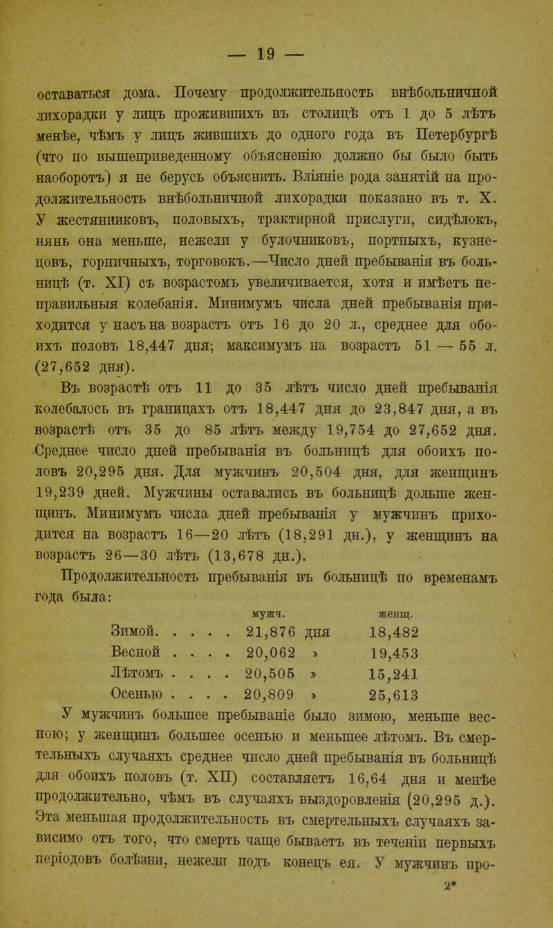 оставаться дома. Почему продолжительность внѣбольничной лихорадки у лицъ прожившихъ въ столицѣ отъ 1 до 5 лѣтъ менѣе, чѣмъ у лицъ жившихъ до одного года въ Петербургѣ (что по вышеприведенному объясненію должно бы было быть наоборотъ) я не берусь объяснить. Вліяніе рода занятій на про- должительность внѣбольничной лихорадки показано въ т. X. У жестянниковъ, половыхъ, трактирной прислуги, сидѣлокъ, нянь она меньше, нежели у булочниковъ, портныхъ, кузне- цовъ, горничныхъ, торговокъ.—Число дней пребыванія въ боль- ницѣ (т. XI) съ возрастомъ увеличивается, хотя и имѣетъ не- правильныя колебанія. Минимумъ числа дней пребыванія при- ходится у насъ на возрастъ отъ 16 до 20 л., среднее для обо- ихъ половъ 18,447 дня; максимумъ на возрастъ 51 — 55 л. (27,652 дня). Въ возрастѣ отъ 11 до 35 лѣтъ число дней пребыванія колебалось въ границахъ отъ 18,447 дня до 23,847 дня, а въ возрастѣ отъ 35 до 85 лѣтъ между 19,754 до 27,652 дня. ■Среднее число дней пребыванія въ больницѣ для обоихъ по- ловъ 20,295 дня. Для мужчинъ 20,504 дня, для женщинъ 19,239 дней. Мужчины оставались въ больницѣ дольше жен- щинъ. Минимумъ числа дней пребыванія у мужчинъ прихо- дится на возрастъ 16—20 лѣтъ (18,291 дн.), у женщинъ на возрастъ 26—30 лѣтъ (13,678 дн.). Продолжительность пребыванія въ больницѣ по временамъ года была: мужч. женщ. Зимой 21,876 дня 18,482 Весной .... 20,062 > 19,453 Лѣтомъ .... 20,505 » 15,241 Осенью .... 20,809 > 25,613 У мужчинъ большее пребываніе было зимою, меньше вес- ною; у женщинъ большее осенью и меньшее лѣтомъ. Въ смер- тельныхъ случаяхъ среднее число дней пребыванія въ больницѣ для обоихъ половъ (т. ХП) составляетъ 16,64 дня и менѣе продолжительно, чѣмъ въ случаяхъ выздоровленія (20,295 д.). Эта меньшая продолжительность въ смертельныхъ случаяхъ за- висимо отъ того, что смерть чаще бываетъ въ теченіи первыхъ періодовъ болѣзни, нежели подъ конецъ ея. У мужчинъ про- 2*