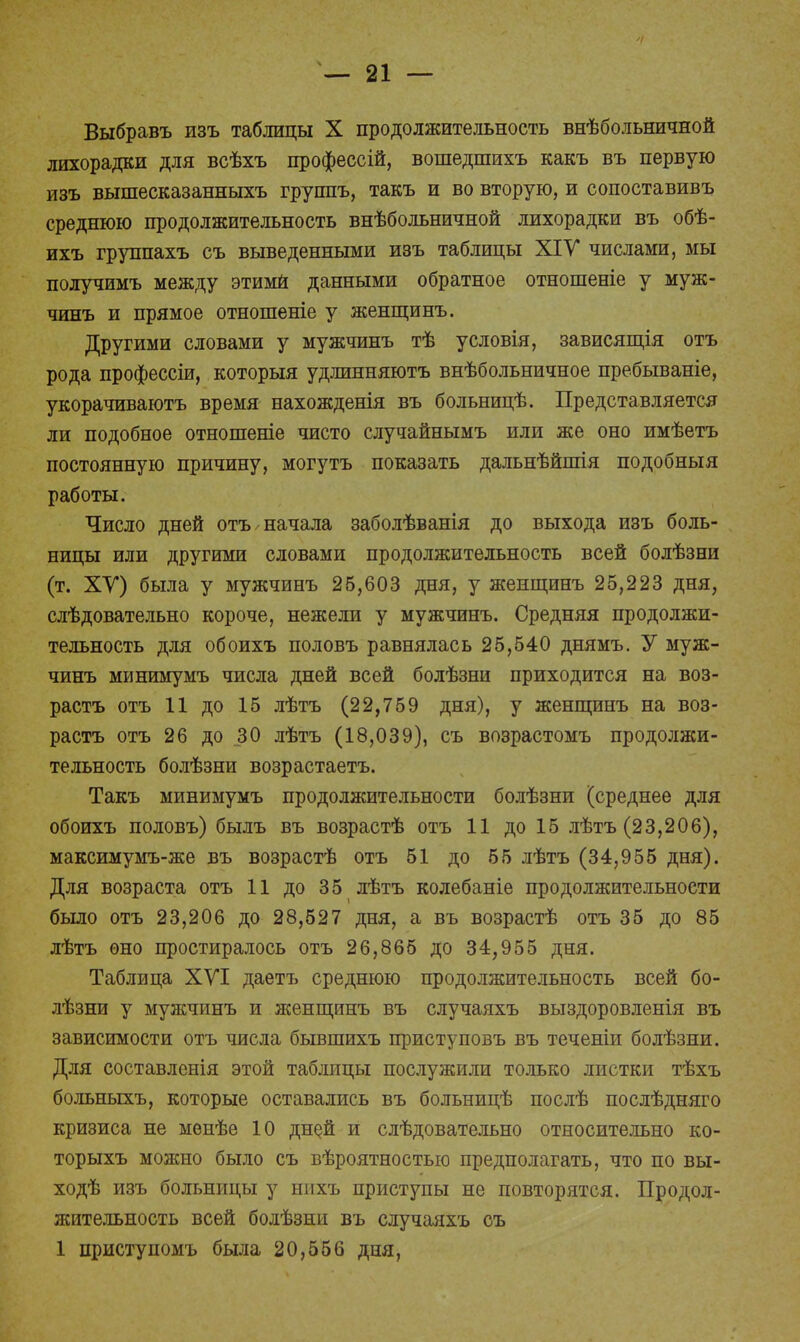Выбравъ изъ таблицы X продолжительность внѣбольничной лихорадки для всѣхъ профессій, вошедшихъ какъ въ первую изъ вышесказанныхъ группъ, такъ и во вторую, и сопоставивъ среднюю продолжительность внѣбольничной лихорадки въ обѣ- ихъ группахъ съ выведенными изъ таблицы ХІУ числами, мы получимъ между этими данными обратное отношеніе у муж- чинъ и прямое отношеніе у женщинъ. Другими словами у мужчинъ тѣ условія, зависящія отъ рода профессіи, которыя удлинняютъ внѣбольничное пребываніе, укорачиваютъ время нахожденія въ больницѣ. Представляется ли подобное отношеніе чисто случайнымъ или же оно имѣетъ постоянную причину, могутъ показать дальнѣйпгія подобный работы. Число дней отъ начала заболѣванія до выхода изъ боль- ницы или другими словами продолжительность всей болѣзни (т. ХУ) была у мужчинъ 26,603 дня, у женщинъ 25,223 дня, слѣдовательно короче, нежели у мужчинъ. Средняя продолжи- тельность для обоихъ половъ равнялась 25,540 днямъ. У муж- чинъ минимумъ числа дней всей болѣзни приходится на воз- растъ отъ 11 до 15 лѣтъ (22,759 дня), у женщинъ на воз- растъ отъ 26 до 30 лѣтъ (18,039), съ возрастомъ продолжи- тельность болѣзни возрастаетъ. Такъ минимумъ продолжительности болѣзни (среднее для обоихъ половъ) былъ въ возрастѣ отъ 11 до 15 лѣтъ (23,206), максимумъ-же въ возрастѣ отъ 51 до 55 лѣтъ (34,955 дня). Для возраста отъ 11 до 35 лѣтъ колебаніе продолжительности было отъ 23,206 до 28,527 дня, а въ возрастѣ отъ 35 до 85 лѣтъ оно простиралось отъ 26,865 до 34,955 дня. Таблица ХУІ даетъ среднюю продолжительность всей бо- лѣзни у мужчинъ и женщинъ въ случаяхъ выздоровленія въ зависимости отъ числа бывшихъ приступовъ въ теченіи болѣзни. Для составленія этой таблицы послужили только листки тѣхъ больныхъ, которые оставались въ больницѣ послѣ послѣдняго кризиса не менѣе 10 дней и слѣдовательно относительно ко- торыхъ можно было съ вѣроятностью предполагать, что по вы- ходѣ изъ больницы у нихъ приступы не повторятся. Продол- жительность всей болѣзни въ случаяхъ съ 1 приступомъ была 20,556 дня,