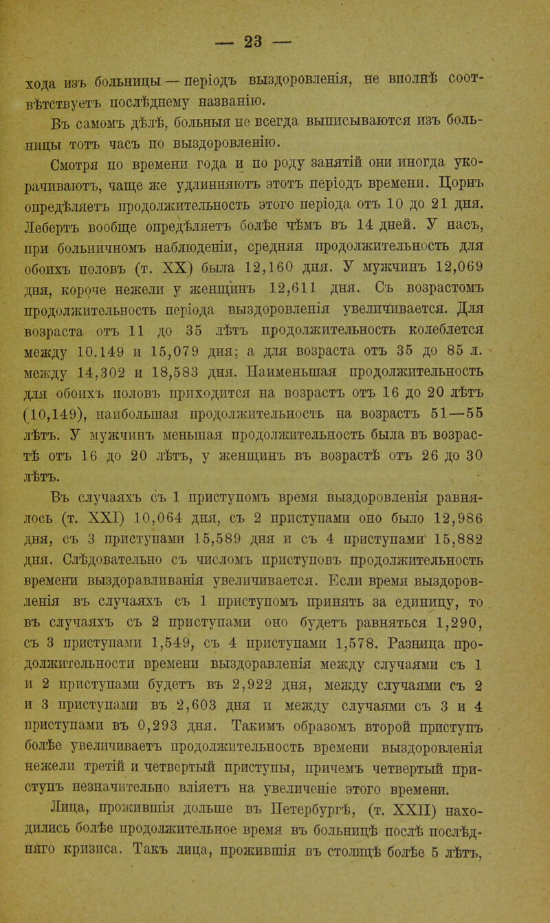 хода изъ больницы — періодъ выздоровленія, не вполнѣ соот- вѣтствуетъ послѣднему названію. Въ самомъ дѣлѣ, больныя не всегда выписываются изъ боль- ницы тотъ часъ по выздоровленію. Смотря по времени года и по роду занятій они иногда уко- рачиваютъ, чаще же удлинняютъ этотъ періодъ времени. Цорнъ опредѣляетъ продолжительность этого періода отъ 10 до 21 дня. Лебертъ вообще опредѣляетъ болѣе чѣмъ въ 14 дней. У насъ, при больничномъ наблюденіи, средняя продолжительность для обоихъ половъ (т. XX) была 12,160 дня. У мужчинъ 12,069 дня, короче нежели у женщинъ 12,611 дня. Съ возрастомъ продолжительность періода выздоровленія увеличивается. Для возраста отъ 11 до 35 лѣтъ продолжительность колеблется между 10.149 и 15,079 дня; а для возраста отъ 35 до 85 л. между 14,302 и 18,583 дня. Наименьшая продолжительность для обоихъ половъ приходится на возрастъ отъ 16 до 20 лѣтъ (10,149), наибольшая продолжительность на возрастъ 51—55 лѣтъ. У мужчинъ меньшая продолжительность была въ возрас- тѣ отъ 16 до 20 лѣтъ, у женщинъ въ возрастѣ отъ 26 до 30 лѣтъ. Въ случаяхъ съ 1 приступомъ время выздоровленія равня- лось (т. XXI) 10,064 дня, съ 2 приступами оно было 12,986 дня, съ 3 приступами 15,589 дня и съ 4 приступами4 15,882 дня. Слѣдовательно съ числомъ приступовъ продолжительность времени выздоравлпванія увеличивается. Если время выздоров- ленія въ случаяхъ съ 1 приступомъ принять за единицу, то въ случаяхъ съ 2 приступами оно будетъ равняться 1,290, съ 3 приступами 1,549, съ 4 приступами 1,578. Разница про- должительности времени выздоравленія между случаями съ 1 и 2 приступами будетъ въ 2,922 дня, между случаями съ 2 и 3 приступами въ 2,603 дня и между случаями съ 3 и 4 приступами въ 0,293 дня. Такимъ образомъ второй приступъ болѣе увеличиваетъ продолжительность времени выздоровленія нежели третій и четвертый приступы, причемъ четвертый при- ступъ незначительно вліяетъ на увеличеніе этого времени. Лица, прожившія дольше въ Петербургѣ, (т. XXII) нахо- дились болѣе продолжительное время въ больницѣ послѣ послѣд- няго кризиса. Такъ лица, прожившія въ столицѣ болѣе 5 лѣтъ,