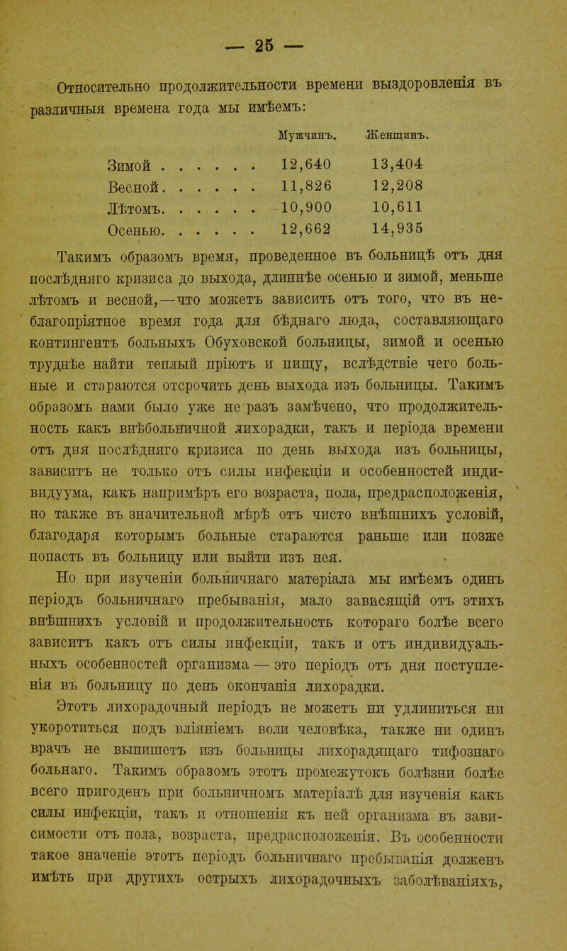 Относительно продолжительности времени выздоровленія въ различный времена года мы имѣемъ: Мужчинъ. Женщинъ. Зимой 12,640 13,404 Весной 11,826 12,208 Лѣтомъ 10,900 10,611 Осенью. ..... 12,662 14,935 Такимъ образомъ время, проведенное въ больницѣ отъ дня послѣдняго кризиса до выхода, длиннѣе осенью и зимой, меньше лѣтомъ и весной,—что можетъ зависить отъ того, что въ не- благопріятное время года для бѣднаго люда, составляющаго контингентъ больныхъ Обуховской больницы, зимой и осенью труднѣе найти теплый пріютъ и пищу, вслѣдствіе чего боль- ные и стараются отсрочить день выхода изъ больницы. Такимъ образомъ нами было уже не разъ замѣчено, что продолжитель- ность какъ внѣбольничной лихорадки, такъ и періода времени отъ дня послѣдняго кризиса по день выхода изъ больницы, зависитъ не только отъ силы инфекціи и особенностей инди- видуума, какъ напримѣръ его возраста, пола, предрасположенія, но также въ значительной мѣрѣ отъ чисто внѣшнихъ условій, благодаря которымъ больные стараются раньше или позже попасть въ больницу или выйти изъ нея. Но при изученіи больничнаго матеріала мы имѣемъ одинъ періодъ больничнаго пребыванія, мало зависящій отъ этихъ внѣшнихъ условій и продолжительность котораго болѣе всего зависитъ какъ отъ силы инфекціи, такъ и отъ индивидуаль- ныхъ особенностей организма — это періодъ отъ дня поступле- нія въ больницу по день окончанія лихорадки. Этотъ лихорадочный періодъ не можетъ ни удлиниться ни укоротиться подъ вліяніемъ воли человѣка, также ни одинъ врачъ не выпишетъ изъ больницы лихорадящаго тифознаго больнаго. Такимъ образомъ этотъ промежутокъ болѣзни болѣе всего пригоденъ при больничномъ матеріалѣ для изученія какъ силы инфекціи, такъ и отношенія къ ней организма въ зави- симости отъ пола, возраста, предрасположенія. Въ особенности такое значеніе этотъ періодъ больничнаго пребывапія долженъ имѣть при другихъ острыхъ лихорадочныхъ заболѣваніяхъ,