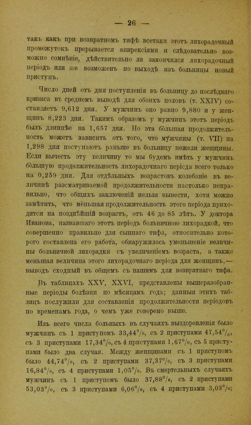 такъ какъ при возвратномъ тифѣ всетаки этотъ лихорадочный промѳжутокъ прерывается апирексіями и слѣдовательно воз- можно сомнѣніе, дѣйствительно ли закончился лихорадочный норіодъ или же возможенъ по выходѣ изъ больницы новый приступъ. Число дней отъ дня поступленія въ больницу до послѣдняго кризиса вх. среднемъ выводѣ для обоихъ половъ (т. XXIV) со- ставляешь 9,612 дня. У мужчинъ оно равно 9,880 и у жен- щинъ 8,223 дня. Такимъ образомъ у мужчинъ этотъ періодъ былъ длиннѣе на 1,657 дня. Но эта большая продолжитель- ность можетъ зависить отъ того, что мужчины (т. VII) на 1,298 дня поступаютъ раньше въ больницу нежели женщины. Если вычесть эту величину то мы будемъ имѣть у мужчинъ большую продолжительность лихорадочнаго перісда всего только на 0,259 дня. Для отдѣльныхъ возрастовъ колебаніе въ ве- личинѣ разсматриваемой продолжительности настолько непра- вильно, что общихъ заключеній нельзя вывести, хотя можно замѣтить, что меньшая продолжительность этого періода прихо- дится на позднѣйшій возрастъ, отъ 46 до 85 лѣтъ. У доктора Иванова, назвавшаго этотъ періодъ больничного лихорадкой, что совершенно правильно для сыпнаго тифа, относительно кото- рого составлена его работа, обнаружилось уменыпеніе величи- ны больничной лихорадки съ увеличеніемъ возраста, а также меньшая величина этого лихорадочнаго періода для женщинъ,— выводъ сходный въ общемъ съ нашимъ для возвратнаго тифа. Въ таблицахъ XXV, XXVI, представлены вышеразобран- ные періоды болѣзни по мѣсяцамъ года; данныя этихъ таб- лицъ послужили для составленія продолжительности періодовъ по временамъ года, о чемъ уже говорено выше. Изъ всего числа больныхъ въ случаяхъ выздоровленія было мужчинъ съ 1 приступомъ 33,44%, съ 2 приступами 47,54%> съ 3 приступами 17,34%, съ 4 приступами 1,67%, съ 5 присту- пами было два случая. Между женщинами съ 1 приступомъ было 44,74°/о, съ 2 приступами 37,37%, съ 3 приступами 16,84%, съ 4 приступами 1,05%. Въ смертельныхъ случаяхъ мужчинъ съ 1 приступомъ было 37,88°/», съ 2 приступами 53,03%, съ 3 приступами 6,06°/», съ 4 приступами 3,03%;