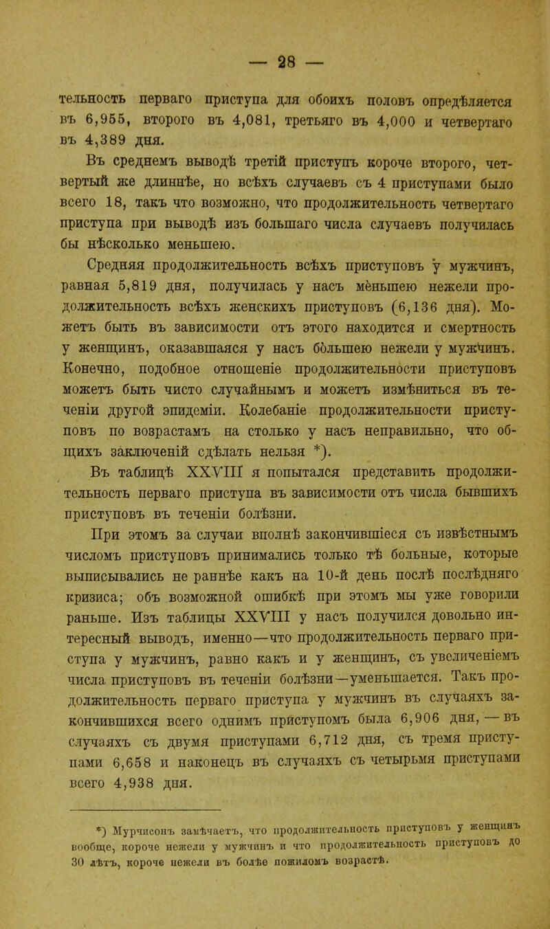 тельность перваго приступа для обоихъ половъ определяется въ 6,965, второго въ 4,081, третьяго въ 4,000 и четвертаго въ 4,389 дня. Въ среднемъ выводѣ третій приступъ короче второго, чет- вертый же длиннѣе, но всѣхъ случаевъ съ 4 приступами было всего 18, такъ что возможно, что продолжительность четвертаго приступа при выводѣ изъ болыпаго числа случаевъ получилась бы нѣсколько меньшею. Средняя продолжительность всѣхъ приступовъ у мужчинъ, равная 5,819 дня, получилась у насъ меньшею нежели про- должительность всѣхъ женскихъ приступовъ (6,136 дня). Мо- жетъ быть въ зависимости отъ этого находится и смертность у женщинъ, оказавшаяся у насъ бблыпею нежели у мужчинъ. Конечно, подобное отношеніе продолжительности приступовъ можетъ быть чисто случайнымъ и можетъ измѣниться въ те- ченіи другой эпидеміи. Колебаніе продолжительности присту- повъ по возрастамъ на столько у насъ неправильно, что об- щихъ заключеній сдѣлать нельзя *). Въ таблицѣ ХХУШ я попытался представить продолжи- тельность перваго приступа въ зависимости отъ числа бывшихъ приступовъ въ теченіи болѣзни. При этомъ за случаи вполнѣ закончившіеся съ извѣстнымъ числомъ приступовъ принимались только тѣ больные, которые выписывались не раннѣе какъ на 10-й день послѣ послѣдняго кризиса; объ возможной ошибкѣ при этомъ мы уже говорили раньше. Изъ таблицы ХХУШ у насъ получился довольно ин- тересный выводъ, именно—что продолжительность перваго при- ступа у мужчинъ, равно какъ и у женщинъ, съ увеличеніемъ числа приступовъ въ теченіи болѣзни—уменьшается. Такъ про- должительность перваго приступа у мужчинъ въ случаяхъ за- кончившихся всего однимъ приступомъ была 6,906 дня,—въ случаяхъ съ двумя приступами 6,712 дня, съ тремя присту- пами 6,658 и наконецъ въ случаяхъ съ четырьмя приступами всего 4,938 дня. *) Мурчиеоиъ замѣчаетъ, что продолжительность приступовъ у женщинъ вообще, короче нежели у мужчинъ и что продолжительность приступовъ до 30 лѣтъ, короче нежели въ болѣе пожидомъ возрастѣ.