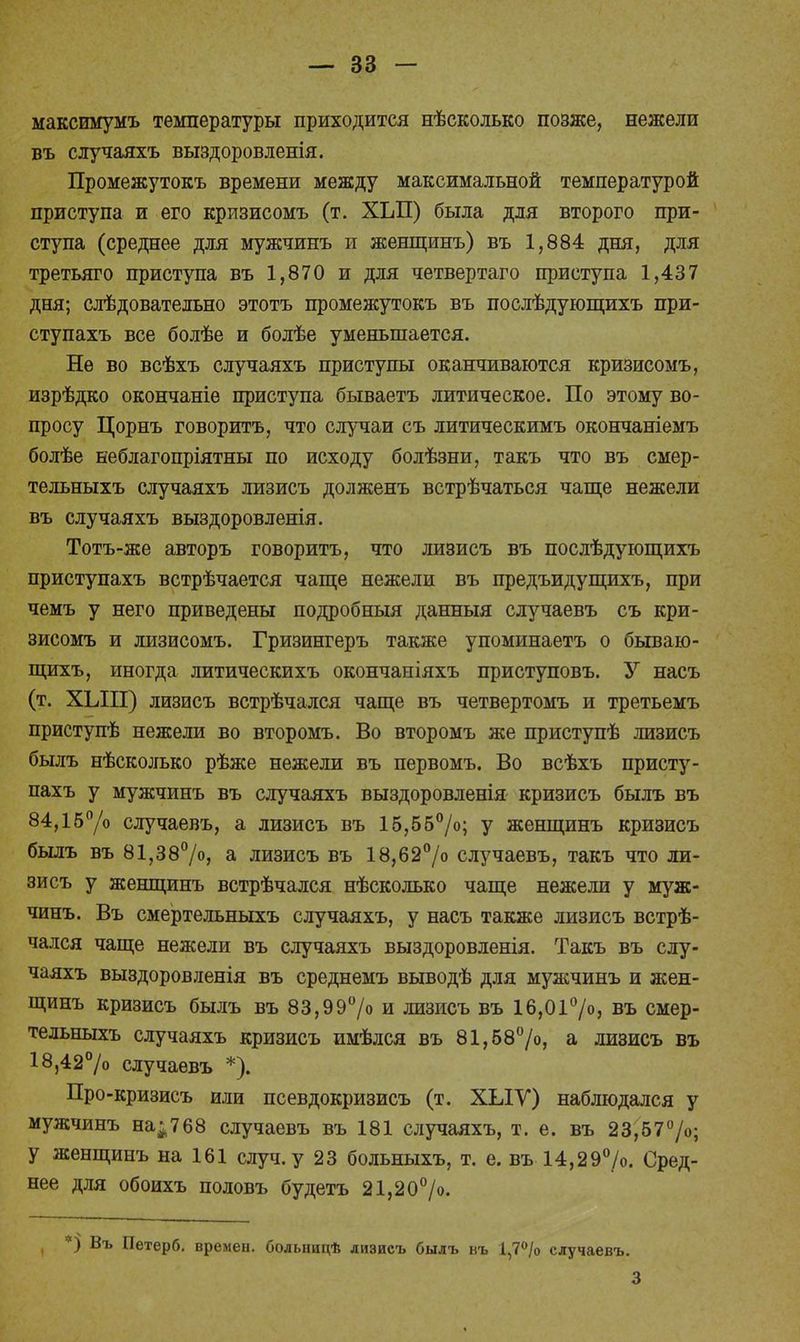 максимумъ температуры приходится нѣсколько позже, нежели въ случаяхъ выздоровленія. Промежутокъ времени между максимальной температурой приступа и его кризисомъ (т. ХЬП) была для второго при- ступа (среднее для мужчинъ и женщинъ) въ 1,884 дня, для третьяго приступа въ 1,870 и для четвертаго приступа 1,437 дня; следовательно этотъ промежутокъ въ послѣдующихъ при- ступахъ все болѣе и болѣе уменьшается. Не во всѣхъ случаяхъ приступы оканчиваются кризисомъ, изрѣдко окончаніе приступа бываетъ литическое. По этому во- просу Цорнъ говорить, что случаи съ литическимъ окончаніемъ болѣе неблагопріятны по исходу болѣзни, такъ что въ смер- тельныхъ случаяхъ лизисъ долженъ встрѣчаться чаще нежели въ случаяхъ выздоровленія. Тотъ-же авторъ говорить, что лизисъ въ послѣдующихъ приступахъ встрѣчается чаще нежели въ предъидущихъ, при чемъ у него приведены подробный данныя случаевъ съ кри- зисомъ и лизисомъ. Гризингеръ также упоминаетъ о бываю- щихъ, иногда литическихъ окончаніяхъ приступовъ. У насъ (т. ХЫП) лизисъ встрѣчался чаще въ четвертомъ и третьемъ приступѣ нежели во второмъ. Во второмъ же приступѣ лизисъ былъ нѣсколько рѣже нежели въ первомъ. Во всѣхъ присту- пахъ у мужчинъ въ случаяхъ выздоровленія кризисъ былъ въ 84,15°/о случаевъ, а лизисъ въ 15,55°/о; у женщинъ кризисъ былъ въ 81,38°/о, а лизисъ въ 18,62°/о случаевъ, такъ что ли- зисъ у женщинъ встрѣчался нѣсколько чаще нежели у муж- чинъ. Въ смертельныхъ случаяхъ, у насъ также лизисъ встрѣ- чался чаще нежели въ случаяхъ выздоровленія. Такъ въ слу- чаяхъ выздоровленія въ среднемъ выводѣ для мужчинъ и жен- щинъ кризисъ былъ въ 83,99°/о и лизисъ въ 16,01°/о, въ смер- тельныхъ случаяхъ кризисъ имѣлся въ 81,58°/о, а лизисъ въ 18,42% случаевъ *). Про-кризисъ или псевдокризисъ (т. ХЫѴ) наблюдался у мужчинъ на;768 случаевъ въ 181 случаяхъ, т. е. въ 23,57%; у женщинъ на 161 случ.у 23 больныхъ, т. е. въ 14,29%. Сред- нее для обоихъ половъ будетъ 21,20°/о. ( *) Въ Петерб. времен, больницѣ лизисъ былъ въ 1,7% случаевъ. 3