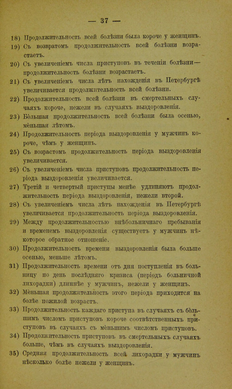Продолжительность всей болѣзни была короче у женщинъ. Съ возвратомъ продолжительность всей болѣзни возра- стаетъ. Съ увеличеніемъ числа приступовъ въ теченіи болѣзни— продолжительность болѣзни возрастаетъ. Съ увеличеніемъ числа лѣтъ нахожденія въ Петербургѣ увеличивается продолжительность всей болѣзни. Продолжительность всей болѣзни въ смертельныхъ слу- чаяхъ короче, нежели въ случаяхъ выздоровленія. Большая продолжительность всей болѣзни была осенью, меньшая лѣтомъ. Продолжительность періода выздоровленія у мужчинъ ко- роче, чѣмъ у женщинъ. Съ возрастомъ продолжительность періода выздоровленія увеличивается. Съ увеличеніемъ числа приступовъ продолжительность пе- рш да выздоровленія увеличивается. Третій и четвертый приступы менѣе удлиняютъ продол- жительность періода выздоровленія, нежели второй. Съ увеличеніемъ числа лѣтъ нахожденія въ Петербургѣ увеличивается продолжительность періода выздоровленія. Между продолжительностью внѣбольничнаго пребыванія и временемъ выздоровленія существуетъ у мужчинъ нѣ- которое обратное отношеніе. Продолжительность времени выздоровленія была больше осенью, меньше лѣтомъ. Продолжительность времени отъ дня поступленія въ боль- ницу по день послѣдняго кризиса (перірдъ больничной лихорадки) длиннѣе у мужчинъ, нежели у женщинъ. Меньшая продолжительность этого періода приходится на болѣе пожилой возрастъ. Продолжительность каждаго приступа въ случаяхъ съ боль- шимъ числомъ приступовъ короче соотвѣтственныхъ при- ступовъ въ случаяхъ съ мёныпимъ числомъ приступовъ. Продолжительность приступовъ въ смертельныхъ случаяхъ больше, чѣмъ въ случаяхъ выздоровленія. Средняя продолжительность всей, лихорадки у мужчинъ нѣсколько болѣе нежели у женщинъ.