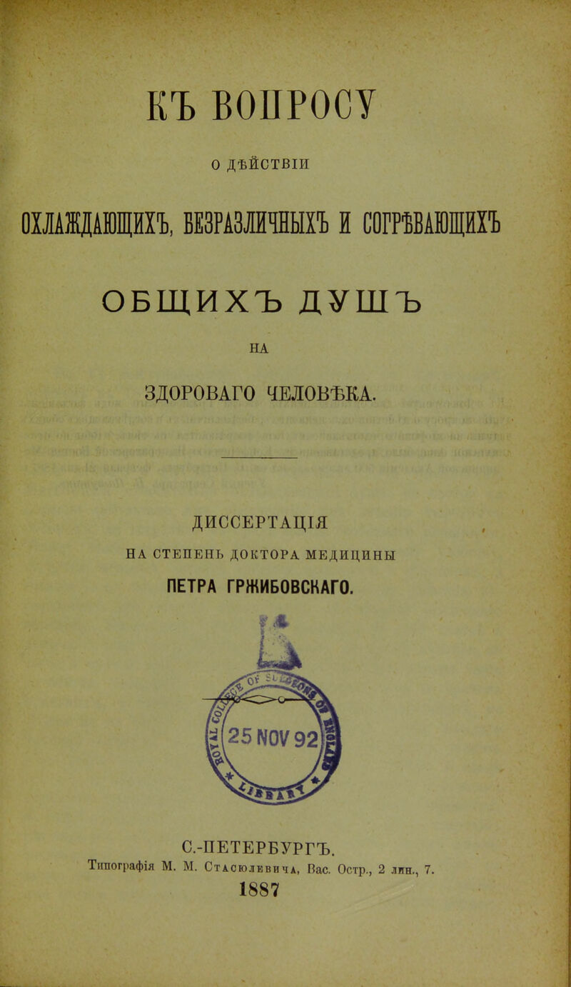 КЪ ВОПРОСУ о ДѢЙСТВІИ ОХЛАЖДАЮЩИХЪ, БЕЗРАЗЛИЧНЫХ! И СОГРѢВАЮЩИХЪ ОБЩИХЪ ДУШЪ НА ЗДОРОВАГО ЧЕЛОВѢКА. ДИССЕРТАЦІЯ НА СТЕПЕНЬ ДОКТОРА МЕДИЦИНЫ ПЕТРА ГРЖИБОВСКАГО. С.-ПЕТЕРБУРГЪ. Тігаографія М. М. Стасюлввича, Вас. Остр., 2 лин., 7. 1887