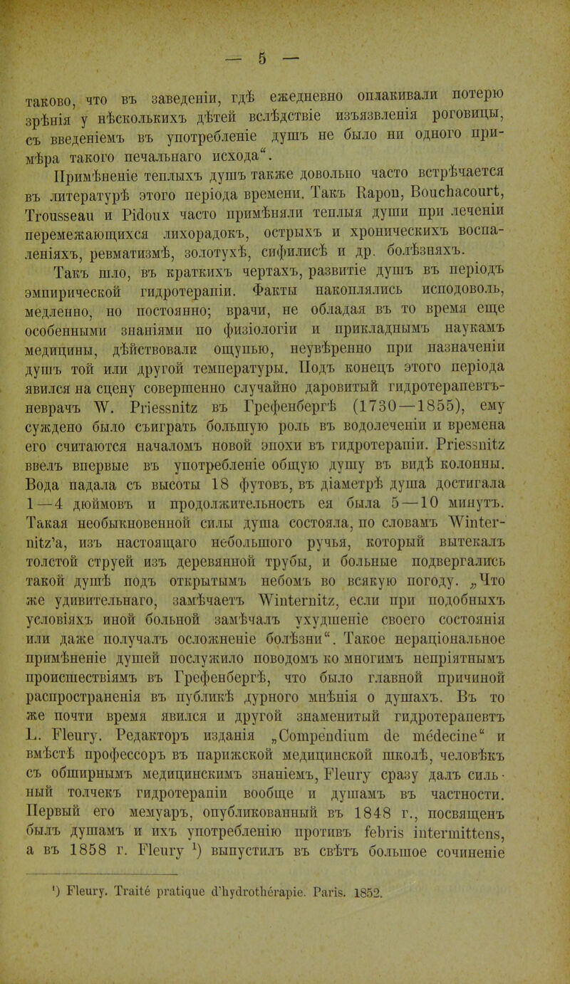 таково, что въ заведеніи, гдѣ ежедневно оплакивали потерю зрѣнія'у нѣсколькихъ дѣтей вслѣдствіе изъязвленія роговицы, съ введеніемъ въ употребленіе душъ не было ни одного при- мера такого печалънаго исхода. Иримѣненіе теплыхъ душъ также довольно часто встрѣчается въ литературѣ этого періода времени. Такъ Кароп, ВоисЬасоигѣ, Тгошззеаи и Рісіоих часто примѣняли теплыя души при леченіи перемежающихся лихорадокъ, острыхъ и хроническихъ воспа- леніяхъ, ревматизмѣ, золотухѣ, сифилисѣ и др. болѣзняхъ. Такъ шло, въ краткихъ чертахъ, развитіе душъ въ періодъ эмпирической гидротерапіи. Факты накоплялись исподоволь, медленно, но постоянно; врачи, не обладая въ то время еще особенными знаніями по физіологіи и прикладнымъ наукамъ медицины, дѣйствовали ощупью, неувѣренно при назначеніи душъ той или другой температуры. ІІодъ конецъ этого періода явился на сцену совершенно случайно даровитый гидротерапевтъ- неврачъ ТѴ. Ргіеззпііг въ Грефенбергѣ (1730 — 1855), ему суждено было съиграть большую роль въ водолеченін и времена его считаются началомъ новой эпохи въ гидротерапіи. Ргіеззпііг ввелъ впервые въ употребленіе общую душу въ видѣ колонны. Вода падала съ высоты 18 футовъ, въ діаметрѣ душа достигала 1—4 дюймовъ и продолжительность ея была 5 —10 минутъ. Такая необыкновенной силы душа состояла, по словамъ ѴѴіпѣег- ппя'а, изъ настоящего небольшого ручья, который вытекалъ толстой струей изъ деревянной трубы, и больные подвергались такой душѣ подъ открытымъ небомъ во всякую погоду. яЧ.то же удивительнаго, замѣчаетъ ^ѴіпІегпііг, если при подобныхъ условіяхъ иной больной замѣчалъ ухудшепіе своего состоянія или даже получалъ осложненіе болѣзни. Такое нераціональное примѣненіе душей послужило поводомъ ко многимъ непріятнымъ происшествіямъ въ Грефенбергѣ, что было главной причиной распространенія въ публикѣ дурного мнѣнія о душахъ. Въ то же почти время явился и другой знаменитый гидротерапевтъ Ь. Ріеигу. Редакторъ изданія „Сошрёпсііит йе тёаесіпе и вмѣстѣ профессоръ въ парижской медицинской школѣ, человѣкъ съ обширнымъ медицинскимъ знаніемъ, Иеигу сразу далъ силь • ный толчекъ гидротерапіи вообще и душамъ въ частности. Первый его мемуаръ, опубликованный въ 1848 г., посвященъ былъ душамъ и ихъ употребленію противъ пзЪгів іиіегнііМепз, а въ 1858 г. Шеигу *) выпустилъ въ свѣтъ большое сочиненіе ') Пеигу. Тгаііё ргаі^ие (іЪуйгоШегаріе. Рагіз. 1852.