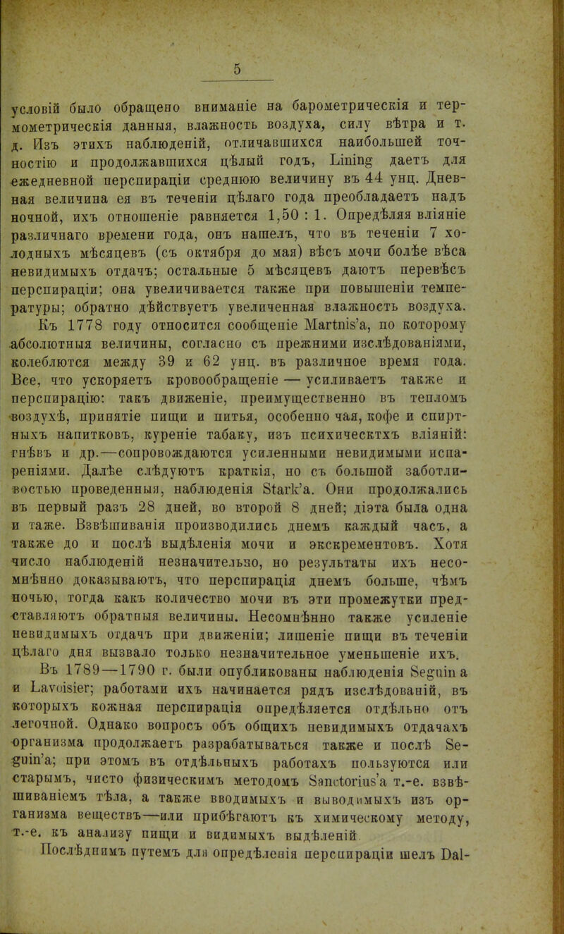 условій было обращено вниманіе на барометрическія и тер- мометрическія данныя, влажность воздуха, силу вѣтра и т. д. Изъ этихъ наблюденій, отличавшихся наибольшей точ- ностью и продолжавшихся цѣлый годъ, Ьіпіп^ даетъ для ежедневной перспираціи среднюю величину въ 44 унц. Днев- ная величина ея въ теченіи цѣлаго года преобладаетъ надъ ночной, ихъ отношеніе равняется 1,50:1. Опредѣляя вліяніе различнаго времени года, онъ нашелъ, что въ теченіи 7 хо- лодныхъ мѣсяцевъ (съ октября до мая) вѣсъ мочи болѣе вѣса невидимыхъ отдачъ; остальные 5 мѣсяцевъ даютъ перевѣсъ перспираціи; она увеличивается также при повышеніи темпе- ратуры; обратно дѣйствуетъ увеличенная влажность воздуха. Къ 1778 году относится сообщеніе Магпн&'а, по которому абсолютныя величины, согласно съ прежними изслѣдованіями, колеблются между 39 и 62 унц. въ различное время года. Все, что ускоряетъ кровообращеніе — усиливаетъ также и перспирацію: такъ движеніе, преимущественно въ тепломъ воздухѣ, принятіе пищи и питья, особенно чая, кофе и спирт- ныхъ напитковъ, куреніе табаку, изъ психическтхъ вліяній: гнѣвъ и др.—сопровождаются усиленными невидимыми испа- реніями. Далѣе слѣдуютъ краткія, но съ большой заботли- востью проведенныя, наблюденія 8іагк'а. Они продолжались въ первый разъ 28 дней, во второй 8 дней; діэта была одна и таже. Взвѣшиванія производились днемъ каждый часъ, а также до и послѣ выдѣленія мочи и экскрементовъ. Хотя число наблюденій незначительно, но результаты ихъ несо- мнѣняо доказываютъ, что перспирація днемъ больше, чѣмъ ночью, тогда какъ количество мочи въ эти промежутки пред- -ставляютъ обратпыя величины. Несомнѣнно также усиленіе невидимыхъ отдачъ при движеніи; лишеніе пищи въ теченіи цѣлаго дня вызвало только незначительное уменьшеніе ихъ. Въ 1789 —1790 г. были опубликованы наблюденія Ве^аіпа и Ьаѵоізіег; работами ихъ начинается рядъ изслѣдованій, въ которыхъ кожная перспирація опредѣляется отдѣльно отъ легочной. Однако вопросъ объ общихъ невидимыхъ отдачахъ организма продолжаетъ разрабатываться также и послѣ 8е- #иіп'а; при этомъ въ отдѣльныхъ работахъ пользуются или старымъ, чисто физическимъ методомъ Запеѣогійба т.-е. взвѣ- шиваніемъ тѣла, а также вводимыхъ и выводимыхъ изъ ор- ганизма веществъ—или прибѣгаютъ къ химическому методу, т.-е. къ анализу пищи и видимыхъ выдѣленій Послѣдпимъ путемъ для опредѣлееія перспираціи шелъ Баі-