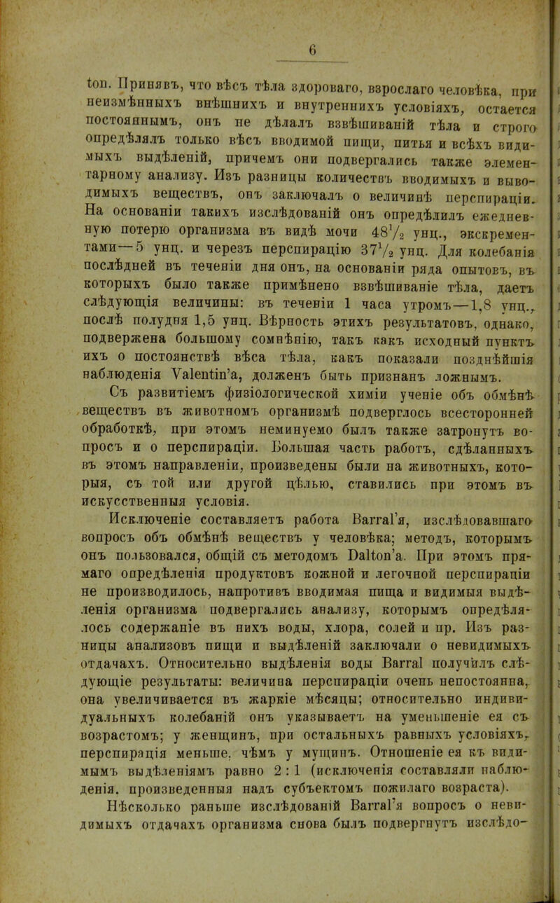 *оп. Принявъ, что вѣсъ тѣла здороваго, взрослаго человѣка, при неизмѣнныхъ внѣшнихъ и внутреннихъ условіяхъ, остается постояннымъ, онъ не дѣлалъ взвѣшиваній тѣла и строго опредѣлялъ только вѣсъ вводимой пищи, питья и всѣхъ види- мыхъ выдѣленій, причемъ они подвергались также элемен- тарному анализу. Изъ разницы количествъ вводимыхъ и выво- димыхъ веществъ, онъ заключалъ о величинѣ перспираціи. На основаніи такихъ изслѣдованій онъ опредѣлилъ ежеднев- ную потерю организма въ видѣ мочи 48У2 унц., экскремен- тами—5 унц. и черезъ перспирацію 377а унц. Для колебанія послѣдней въ теченіи дня онъ, на основаніи ряда опытовъ, въ которыхъ было также примѣнено взвѣтиваніе тѣла, даетъ слѣдующія величины: въ теченіи 1 часа утромъ—1.8 унц., послѣ полудня 1,5 унц. Вѣрность этихъ результатовъ, однако, подвержена большому сомнѣнію, такъ какъ исходный пунктъ ихъ о постоянствѣ вѣса тѣла, какъ показали позднѣйшія наблюденія Ѵа1еппп'а, долженъ быть признанъ ложнымъ. Съ развитіемъ физіологической химіи ученіе объ обмѣнѣ веществъ въ животномъ организмѣ подверглось всесторонней обработкѣ, при этомъ неминуемо былъ также затронуть во- просъ и о перспираціи. Большая часть работъ, сдѣланныхъ въ этомъ направленіи, произведены были на животныхъ, кото- рыя, съ той или другой цѣлью, ставились при этомъ въ искусственныя условія. Исключеніе составляетъ работа ВаггаГя, изслѣдовавшаго вопросъ объ обмѣнѣ веществъ у человѣка; методъ, которымъ онъ пользовался, общій съ методомъ БаНюп'а. При этомъ пря- маго опредѣленія продуктовъ кожной и легочной перспирапіи не производилось, напротивъ вводимая пища и видимыя выдѣ- ленія организма подвергались анализу, которымъ опредѣля- лось содержаніе въ нихъ воды, хлора, солей и пр. Изъ раз- ницы анализовъ пищи и выдѣленій заключали о невидимыхъ отдачахъ. Относительно выдѣленія воды Ваггаі получ'илъ слѣ- дующіе результаты: величина перспираціи очень непостоянна, она увеличивается въ жаркіе мѣсяцы; относительно пндпви- дуальныхъ колебаній онъ указываетъ на уменьшеніе ея съ возрастомъ; у женщинъ, при остальныхъ равныхъ условіяхъг перспирація меньше, чѣмъ у мущипъ. Отношеніе ея къ види- мымъ выдѣленіямъ равно 2 : 1 (исключенія составляли наблю* денія. произведенныя надъ субъектомъ пожилаго возраста). Нѣсколько раньше изслѣдованій ВаггаГя вопросъ о неви- димыхъ отдачахъ организма снова былъ подвергнутъ изслѣдо-1