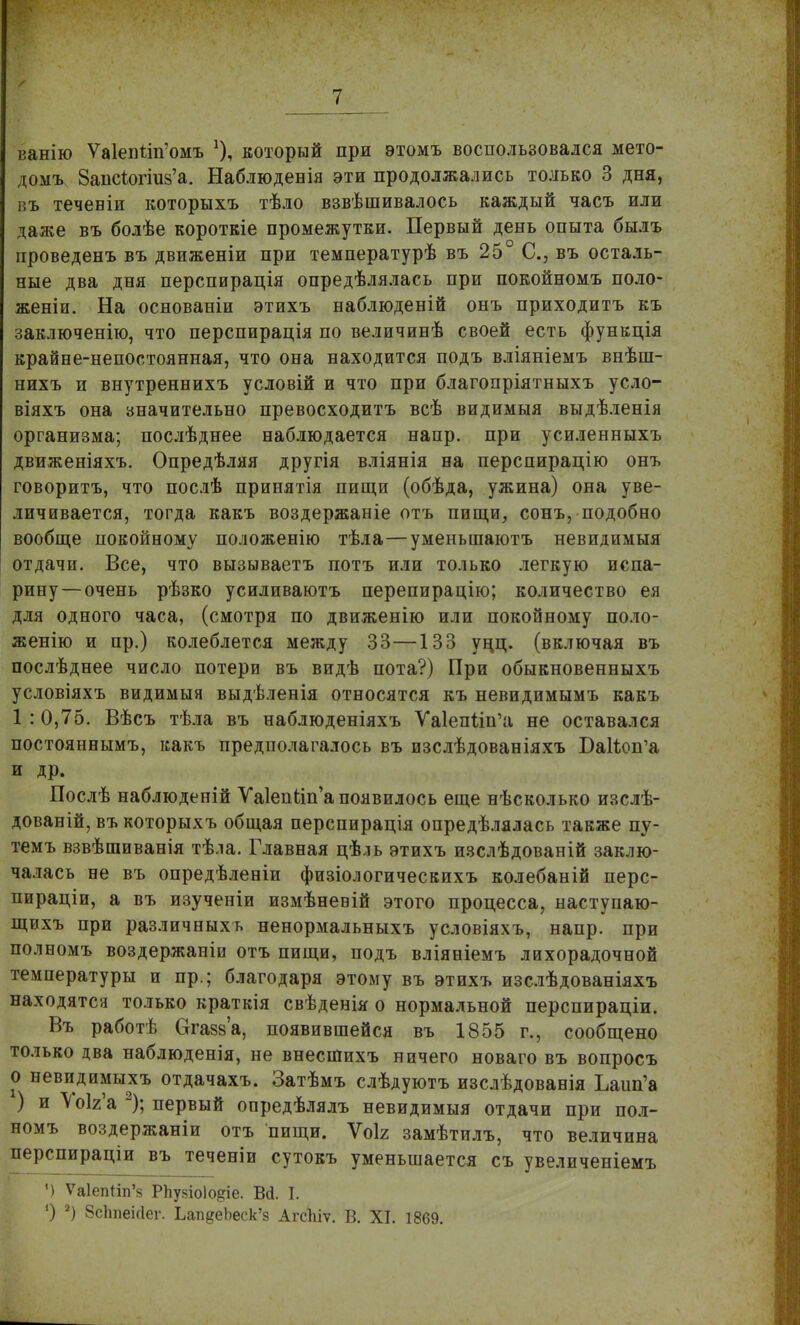 ванію Ѵа1епШі'омъ который при этомъ воспользовался мето- домъ Запс^огшз'а. Наблюденія эти продолжались только 3 дня, въ течевіи которыхъ тѣло взвѣшивалось каждый часъ или даже въ болѣе короткіе промежутки. Первый день опыта былъ проведенъ въ движеніи при температурѣ въ 25° С, въ осталь- ные два дня перспирація опредѣлялась при покойномъ поло- жены. На основаніи этихъ наблюденій онъ приходитъ къ заключенію, что перспирація по величинѣ своей есть функція крайне-непостоянная, что она находится подъ вліяніемъ внѣш- нихъ и внутреннихъ условій и что при благопріятныхъ усло- віяхъ она значительно превосходитъ всѣ видимыя выдѣленія организма; послѣднее наблюдается напр. при усиленныхъ движеніяхъ. Опредѣляя другія вліянія на перспирацію онъ говорить, что послѣ принятія пищи (обѣда, ужина) она уве- личивается, тогда какъ воздержаніе отъ пищи, сонъ, подобно вообще покойному положенію тѣла—уменьшаютъ невидимыя отдачи. Все, что вызываетъ потъ или только легкую испа- рину—очень рѣзко усиливаютъ перепирацію; количество ея для одного часа, (смотря по движенію или покойному поло- женію и пр.) колеблется между 33—133 уцц. (включая въ послѣднее число потери въ видѣ пота?) При обыкновенныхъ условіяхъ видимыя выдѣленія относятся къ невидимымъ какъ 1 : 0,75. Вѣсъ тѣла въ наблюденіяхъ Уа1епііп'а не оставался постояннымъ, какъ предполагалось въ изслѣдованіяхъ ВаНоп'а и др. Послѣ наблюденій ѴаІепіиГа появилось еще нѣсколько изслѣ- дованій, въ которыхъ общая перспирація опредѣлялась также пу- темъ взвѣшиванія тѣла. Главная цѣль этихъ изслѣдованій заклю- чалась не въ опредѣленіи физіологическихъ колебаній перс- пираціи, а въ изученіи измѣневій этого процесса, наступаю- щихъ при различныхъ ненормальныхъ условіяхъ, напр. при полномъ воздержаніи отъ пищи, подъ вліяніемъ лихорадочной температуры и пр.; благодаря этому въ этихъ изслѣдованіяхъ находятся только краткія свѣденія о нормальной перспираціи. Въ работѣ Сггазз'а, появившейся въ 1855 г., сообщено только два наблюденія, не внесшихъ ничего новаго въ вопросъ о невидимыхъ отдачахъ. Затѣмъ слѣдуютъ изслѣдованія Ъаип'а ) и Уо1г'а 2); первый опредѣлялъ невидимыя отдачи при пол- номъ воздержаніи отъ пищи. Ѵоіг замѣтилъ, что величина перспираціи въ теченіи сутокъ уменьшается съ увеличеніемъ ') Ѵа1еп1іп'§ РЬузіоІо^іе. Вй. I. О 2) Зсітеісіег. ЬапдеЬеск'з АгсЫѵ. В. XI. 1869.