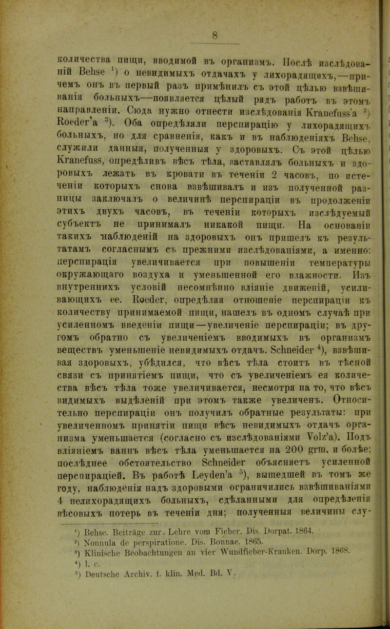 количества пищи, вводимой въ оргапизмъ. ГІослѣ изслѣдова- ній Веіізе [) о невидимыхъ отдачахъ у лихорадящихъ,—при- чемъ онъ въ первый разъ примѣнилъ съ этой цѣлью взвѣши- ванія больныхъ—появляется цѣлый рядъ работъ въ этомъ ыаправленіи. Сюда нужно отнести изслѣдоваиія КгапеГивза 2) Коес1ег'а 3). Оба опредѣляли перспирацію у лихорадящихъ больныхъ, но для сравненія, какъ и въ наблюденіяхъ Веііве. служили данныя, полученныя у здоровыхъ. Съ этой цѣлью Кгапейі88, опредѣливъ вѣсъ тѣла, яаставлялъ больныхъ и здо- ровыхъ лежать въ кровати въ теченіи 2 часовъ, по исте- ченіи которыхъ снова взвѣшивалъ и изъ полученной раз- ницы заключалъ о величинѣ перспираціи въ продолженіи этихъ двухъ часовъ, въ теченіи которыхъ изслѣдуемый субъектъ не принималъ никакой пищи. На основавіи такихъ -наблюденій на здоровыхъ онъ пришелъ къ резуль- татамъ согласнымъ съ прежними изслѣдованіями, а именно: перспирація увеличивается при повышеніи температуры окружающаго воздуха и уменьшенной его влажности. ІЬъ внутреннихъ условій несомнѣнно вліяніе движевій, усили- вающихъ ее. Коесіег, опредѣляя отношеніе перспираціи къ количеству принимаемой пищи, нашелъ въ одномъ случаѣ при усиленномъ введеніи пищи — увеличеніе перспираціи; въ дру- гомъ обратно съ увеличеніемъ вводимыхъ въ организмъ веществъ уменьшеніе невидимыхъ отдачъ. 8сЬпеісІег взвѣши- вая здоровыхъ, убѣдился, что вѣсъ тѣла стоитъ въ тѣсной связи съ принятіемъ пищи, что съ увеличеніемъ ея количе- ства вѣсъ тѣла тоже увеличивается, несмотря на то, что вѣсъ видимыхъ выдѣленій при этомъ также увеличенъ. Относи- тельно перспираціи онъ получилъ обратные результаты: при увеличенномъ принятіи пищи вѣсъ невидимыхъ отдачъ орга- низма уменьшается (согласно съ изслѣдованіями Ѵо1г'а). Подъ вліяніемъ ваннъ вѣсъ тѣла уменьшается на 200 §гт, и болѣе: послѣднее обстоятельство 8сппеі<1ег объясняетъ усиленной перспираціей. Въ работѣ Ьеуйеп'а 5), вышедшей въ томъ же году, наблюденія надъ здоровыми ограничились взвѣшиваніями 4 нелихорадящихъ больныхъ, сдѣланными для опредѣленія вѣсовыхъ потерь въ теченіи дня; полученныя величины слу- «) Веіізе. Веіігаде гиг. ЬеЬге ѵот ГіеЪсг. ВІ8.Шграі. 1864. а) Моппиіа сіс регзрігаііопе. Біь. Воппае. 1865. 8) Кііішсііе ВеоЪасМип^еп ап ѵісг ЛѴшкШсЬсг-Ктпксп. Богр. 1868. 4) 1. с. б) Беи^сЬе Агсіиѵ. і. кііп. МеЛ. Во. V.