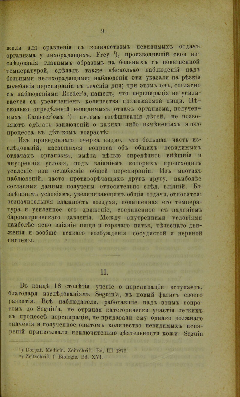 жили для сравненія съ количествомъ невидимыхъ отдачъ организма у лихорадящихъ. Ггеу производившій свои из- слѣдовапія главнымъ образомъ на больныхъ съ повышенной температурой, сдѣлалъ также нѣсколько наблюденій надъ больными нелихорадящими; наблюденія эти указали на рѣзкія колебанія перспираціи въ теченіи дня; при этомъ онь, согласно съ наблюденіями Коеаег'а, нашелъ, что перспирація не усили- вается съ увеличеніемъ количества принимаемой пищи. Нѣ- сколько опредѣленій невидимыхъ отдачъ организма, получен- ныхъ Сатегег'омъ 2) путемъ взвѣшиванія дѣтей, не позво- ляютъ сдѣлать заключеній о какихъ либо измѣнепіяхъ этого процесса въ дѣтскомъ возрастѣ. Изъ приведеннаго очерка видно, что большая часть из- слѣдованій, касавшихся вопроса объ общихъ невидимыхъ отдачахъ органозма, имѣла цѣлью опредѣлить внѣганія и внутреннія условія, подъ вліяніемъ которыхъ происходить усиленіе или ослаблеяіе общей перспираціи. Изъ многихъ наблюденій, часто противорѣчащихъ другъ другу, наиболѣе согласныя данпыя получены относительно слѣд. вліяній. Къ внѣшеимъ условіямъ, увеличивающимъ общія отдачи, относятся: незначительная влажность воздуха, повышенная его темпера- тура и усиленное его двпженіе, соединенное съ паденіемъ барометрическаго давленія. Между внутренними условіями наиболѣе ясно вліяніе пищн и горячаго питья, тѣлеснаго дви- женія и вообще всякаго возбужденія сосудистой и нервной системы. П. Въ концѣ 18 столѣтія ученіе о перспираціи вступаетъ, благодаря изслѣдованіямъ Зе^шп'а, въ новый фазисъ своего развитія. Всѣ наблюдатели, работавшіе надъ этимъ вопро- сомъ до Зе^шп'а, не отрицая категорически участія легкихъ въ процессѣ перспираціи, не придавали ему однако должнаго :шаченія и полученное опытомъ количество невидимыхъ испа- реній приписывали исключительно дѣятельности кожи. Ве^иіп О ПограГ, Месіісіп. 2еі1;зсЬгій. Всі. III 1873. ») 2еі*5с1тЙ I Віоіо^іе. Всі. XVI.