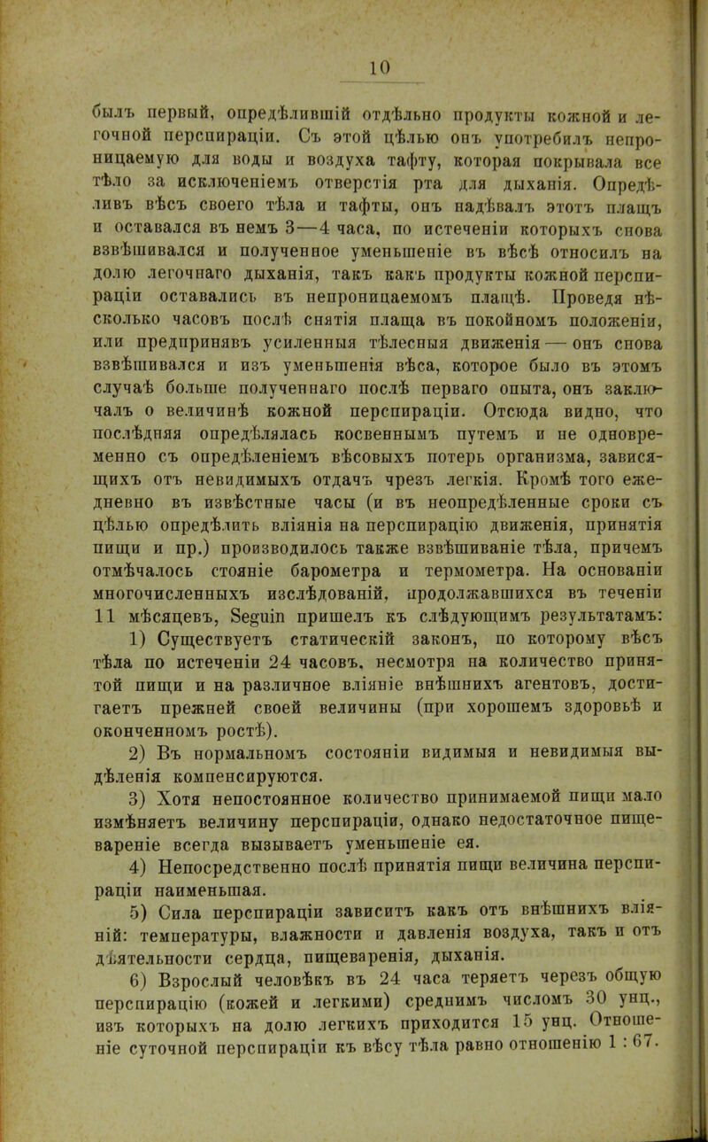 былъ первый, опредѣлившій отдѣльно продукты кожной и ле- гочной перспираціи. Съ этой цѣлью онъ употребилъ непро- ницаемую для воды и воздуха тафту, которая покрывала все тѣло за исключеніемъ отверстія рта для дыхапія. Опредѣ- ливъ вѣсъ своего тѣла и тафты, онъ надѣвалъ этотъ плащъ и оставался въ немъ 3—4 часа, по истеченіи которыхъ снова взвѣшивался и полученное умепьшеиіе въ вѣсѣ относилъ на долю легочнаго дыханія, такъ какъ продукты кожной перспи- раціи оставались въ непроницаемомъ плащѣ. Проведя нѣ- сколько часовъ послѣ снятія плаща въ покойномъ положеніи, или предпринявъ усиленныя тѣлесныя движенія — онъ снова взвѣшивался и изъ уменьшенія вѣса, которое было въ этомъ случаѣ больше полученнаго послѣ перваго опыта, онъ заклю- чалъ о величинѣ кожной перспираціи. Отсюда видно, что послѣдняя определялась косвеннымъ путемъ и не одновре- менно съ опредѣленіемъ вѣсовыхъ потерь организма, завися- щихъ отъ невидимыхъ отдачъ чрезъ легкія. Кромѣ того еже- дневно въ извѣстные часы (и въ неопределенные сроки съ цѣлью опредѣлить вліянія на перспирацію движенія, принятія пищи и пр.) производилось также взвѣшиваніе тѣла, причемъ отмѣчалось стояніе барометра и термометра. На основаніи многочисленныхъ изслѣдованій, продолжавшихся въ теченіи 11 мѣсяцевъ, 8е§иіп пришелъ къ слѣдующимъ результатамъ: 1) Существуетъ статическій законъ, по которому вѣсъ тѣла по истеченіи 24 часовъ, несмотря на количество приня- той пищи и на различное вліяніе внѣшнихъ агентовъ, дости- гаетъ прежней своей величины (при хорошемъ здоровьѣ и оконченномъ ростѣ). 2) Въ нормальномъ состояніи видимыя и невидимыя вы- дѣленія компенсируются. 3) Хотя непостоянное количество принимаемой пищи мало измѣняетъ величину перспираціи, однако недостаточное пище- вареніе всегда вызываетъ уменыпеніе ея. 4) Непосредственно послѣ принятія пищи величина перспи- раціи наименьшая. 5) Сила перспираціи зависитъ какъ отъ внѣшнихъ влія- ній: температуры, влажности и давленія воздуха, такъ и отъ деятельности сердца, пищеваренія, дыханія. 6) Взрослый человѣкъ въ 24 часа теряетъ черезъ общую перспирацію (кожей и легкими) среднимъ числомъ 30 унц., изъ которыхъ на долю легкихъ приходится 15 унц. Отноше- ніе суточной перспираціи къ вѣсу тѣла равно отногаенію 1 : 67.