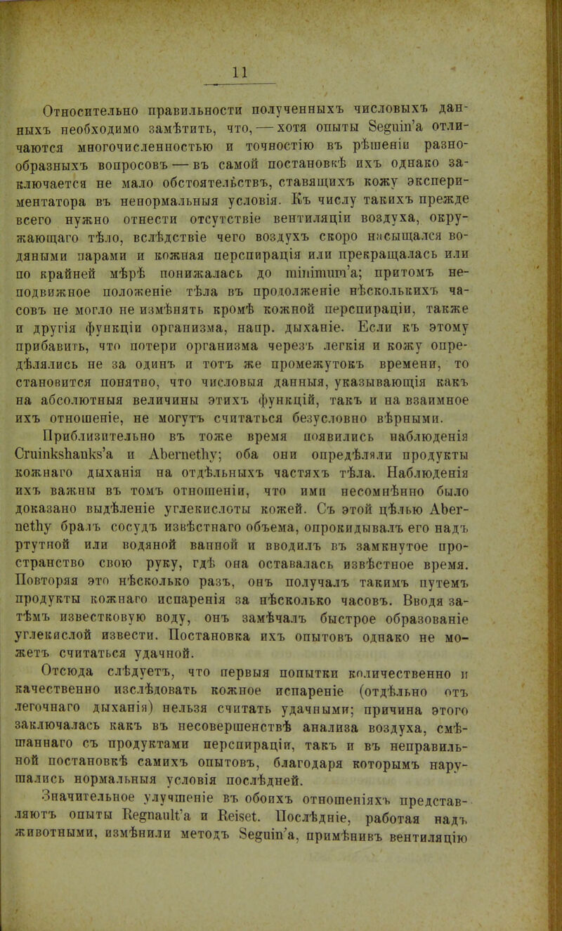 Относительно правильности полученныхъ числовыхъ дан- ныхъ необходимо замѣтить, что, — хотя опыты 8е^иіп'а отли- чаются многочисленностью и точностію въ рѣшеніи разно- образныхъ вопросовъ — въ самой постановкѣ ихъ однако за- ключается не мало обстоятельств!., ставящихъ кожу экспери- ментатора въ ненормальныя условія. Къ числу такихъ прежде всего нужно отнести отсутствіе вентиляціи воздуха, окру- жающего тѣло, вслѣдствіе чего воздухъ скоро насыщался во- дяными парами и кожная перспирація или прекращалась или по крайней мѣрѣ понижалась до ттіпшт'а; притомъ не- подвижное положеніе тѣла въ продолженіе нѣсколькихъ ча- совъ не могло не измѣнять кромѣ кожной перспираціи, также и другія функціи организма, напр. дыханіе. Если къ этому прибавить, что потери организма черезъ легкія и кожу опре- дѣлялись не за одинъ и тотъ же промежутокъ времени, то становится понятпо, что числовыя данныя, указывающія какъ на абсолютныя величины этихъ функцій, такъ и на взаимное ихъ отношеніе, не могутъ считаться безусловно вѣрными. Приблизительно въ тоже время появились наблюденія Сгшпкзпанкз'а и АЬегпеШу; оба они опредѣляли продукты кожнаго дыханія на отдѣльныхъ частяхъ тѣла. Наблюденія ихъ важны въ томъ отношеніи, что ими несомнѣнно было доказано выдѣленіе углекислоты кожей. Съ этой цѣлью АЪег- пеІЬу бралъ сосудъ извѣстнаго объема, опрокидывалъ его надъ ртутной или водяной вапной и вводилъ въ замкнутое про- странство свою руку, гдѣ она оставалась извѣстное время. Повторяя это нѣсколько разъ, онъ получалъ такимъ путемъ продукты кожнаго испаренія за нѣсколько часовъ. Вводя за- тѣмъ известковую воду, онъ замѣчалъ быстрое образованіе углекислой извести. Постановка ихъ опытовъ однако не мо- жетъ считаться удачной. Отсюда слѣдуетъ, что первыя попытки количественно и качественно изслѣдовать кожное испареніе (отдѣльно отъ легочнаго дыханія) нельзя считать удачными; причина этого заключалась какъ въ иесовершенствѣ анализа воздуха, смѣ- нтаннаго съ продуктами перспираціи, такъ и въ неправиль- ной постановкѣ самихъ опытовъ, благодаря которымъ нару- шались нормальныя условія послѣдней. Значительное улучшеніе въ обоихъ отношеніяхъ представ- ляютъ опыты Ке^паиИ'а и Кеізеі. Послѣдніе, работая надъ животными, измѣнили методъ Зе^шп'а, примѣнивъ вентиляцію