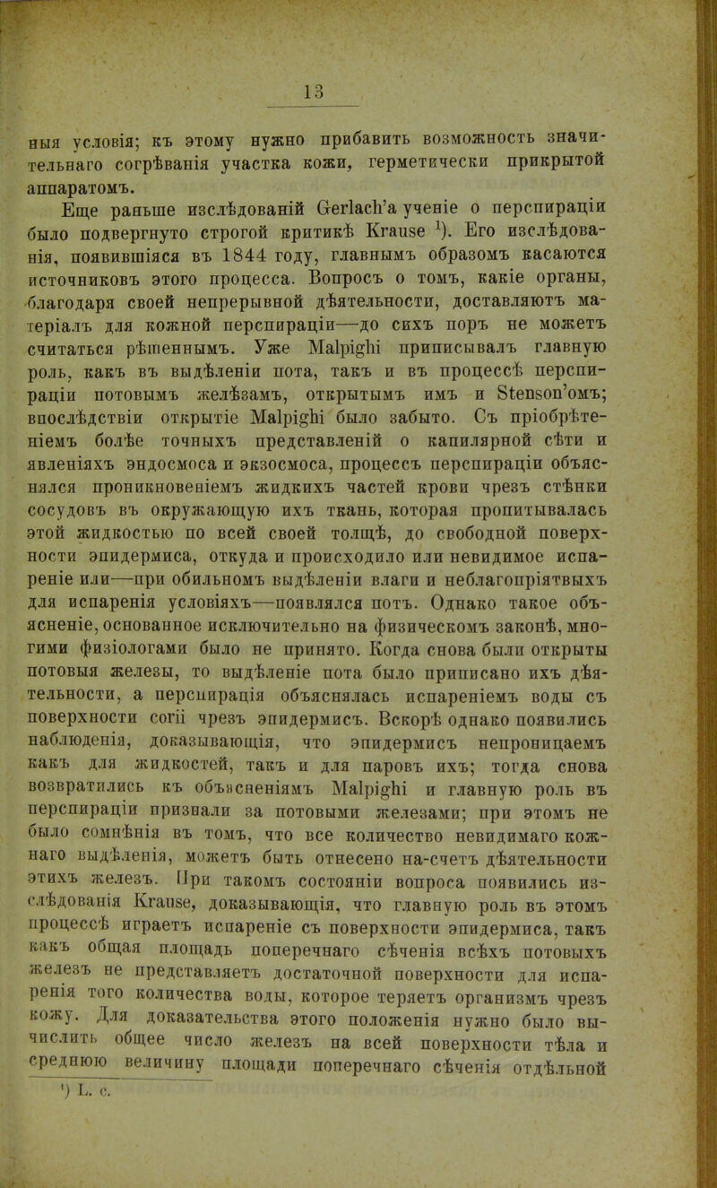 ныя условія; къ этому нужно прибавить возможность значи- тельна™ согрѣванія участка кожи, герметически прикрытой аппаратомъ. Еще раньше изслѣдованій Сгег1асЪ'а ученіе о перспираціи было подвергнуто строгой критикѣ Кгаизе Его изслѣдова- нія, появившіяся въ 1844 году, главнымъ образомъ касаются источниковъ этого процесса. Вопросъ о томъ, какіе органы, благодаря своей непрерывной дѣятельности, доставляютъ ма- теріалъ для кожной перспираціи—до сихъ поръ не можетъ считаться рѣіпеннымъ. Уже МаІрі^Ы приписывалъ главную роль, какъ въ выдѣленіи пота, такъ и въ процессѣ перспи- раціи потовымъ желѣзамъ, открытымъ имъ и 81;еп80п'омъ; впослѣдствіи открытіе МаІрі^Ы было забыто. Съ пріобрѣте- ніемъ болѣе точныхъ представленій о капилярной сѣти и явленіяхъ эндосмоса и экзосмоса, процессъ перспираціи объяс- нялся проникновеаіемъ жидкихъ частей крови чрезъ стѣнки сосудовъ въ окружающую ихъ ткань, которая пропитывалась этой жидкостью по всей своей толщѣ, до свободной поверх- ности эпидермиса, откуда и происходило или невидимое испа- реніе или—при обильномъ выдѣлеиіи влаги и неблагопріятвыхъ для испаренія условіяхъ—появлялся потъ. Однако такое объ- ясненіе, основанное исключительно на физическомъ законѣ, мно- гими физіологами было не принято. Когда снова были открыты потовыя железы, то выдѣленіе пота было приписано ихъ дѣя- тельности, а персиирація объяснялась испареніемъ воды съ поверхности согіі чрезъ эпидермисъ. Вскорѣ однако появились наблюденія, доказывающія, что эпидермисъ непроницаемъ какъ для жидкостей, такъ и для паровъ ихъ; тогда снова возвратились къ обънсненіямъ МаІрі^Ы и главную роль въ перспираціи признали за потовыми железами; при этомъ не было сомнѣнія въ томъ, что все количество невидимаго кож- наго выдѣленія, можетъ быть отнесено на-счетъ дѣятельности этихъ железъ. При такомъ состояніи вопроса появились из- слѣдованія Кгаизе, доказывающія, что главную роль въ этомъ процессѣ играетъ испареніе съ поверхности эпидермиса, такъ какъ общая площадь поперечнаго сѣченія всѣхъ потовыхъ железъ не представляетъ достаточной поверхности для испа- ренія того количества воды, которое теряетъ организмъ чрезъ кожу. Для доказательства этого положенія нужно было вы- числить общее число железъ на всей поверхности тѣла и среднюю величину площади поперечнаго сѣченія отдѣльной *) Ь. с.