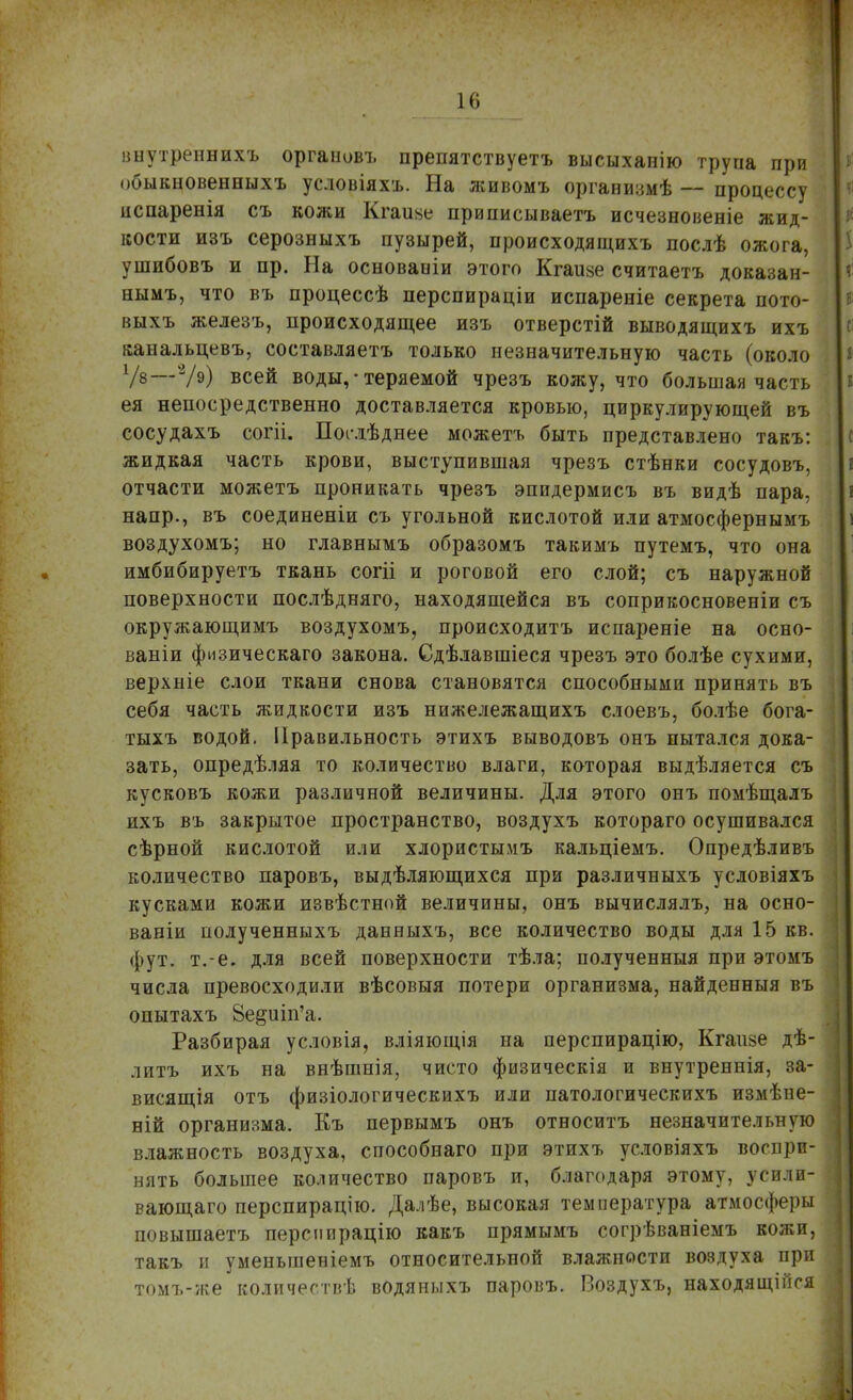 внутреннихъ оргаиовъ препятствуетъ высыханію трупа при обыкновенныхъ усдовіяхъ. На живомъ организмѣ — процессу испаренія съ кожи Кгаиве приписываетъ исчезновеніе жид- кости изъ серозныхъ пузырей, происходящихъ послѣ ожога, ушибовъ и пр. На основаоіи этого Кгаше считаетъ доказан- нымъ, что въ процессѣ перспираціи испареніе секрета пото- выхъ железъ, происходящее изъ отверстій выводящихъ ихъ канальцевъ, составляетъ только незначительную часть (около 1/в—V9) всей воды, • теряемой чрезъ кожу, что большая часть ея непосредственно доставляется кровью, циркулирующей въ сосудахъ согіі. Посдѣднее можетъ быть представлено такъ: жидкая часть крови, выступившая чрезъ стѣнки сосудовъ, отчасти можетъ проникать чрезъ эпидермисъ въ видѣ пара, напр., въ соединеніи съ угольной кислотой или атмосфернымъ воздухомъ; но главнымъ образомъ такимъ путемъ, что она имбибируетъ ткань согіі и роговой его слой; съ наружной поверхности послѣдняго, находящейся въ соприкосновеніи съ окружающимъ воздухомъ, происходитъ испареніе на осно- ваніи физическаго закона. Сдѣлавшіеся чрезъ это болѣе сухими, верхніе слои ткани снова становятся способными принять въ себя часть жидкости изъ нижележащихъ слоевъ, болѣе бога- тыхъ водой. Правильность этихъ выводовъ онъ пытался дока- зать, опредѣляя то количество влаги, которая выдѣляется съ кусковъ кожи различной величины. Для этого онъ помѣщалъ ихъ въ закрытое пространство, воздухъ котораго осушивался сѣрной кислотой или хлористымъ кальціемъ. Опредѣливъ количество паровъ, выдѣляющихся при различныхъ условіяхъ кусками кожи извѣстной величины, онъ вычислялъ, на осно- ваніи полученныхъ данныхъ, все количество воды для 15 кв. фут. т.-е. для всей поверхности тѣла; полученныя при этомъ числа превосходили вѣсовыя потери организма, найденныя въ опытахъ 8е§иіп'а. Разбирая условія, вліяющія на перспирацію, Кгаизе дѣ- литъ ихъ на внѣшнія, чисто физическія и внутреннія, за- висящая отъ физіологическихъ или патологическихъ измѣне- ній организма. Къ первымъ онъ относитъ незначительную влажность воздуха, способнаго при этихъ условіяхъ воспри- нять большее количество паровъ и, благодаря этому, усили- вающего перспирацію. Далѣе, высокая температура атмосферы повышаетъ перспирацію какъ прямымъ согрѣваніемъ кожи, такъ и уменыпеніемъ относительной влажности воздуха при томъ-же количествѣ водяныхъ паровъ. Воздухъ, находящейся