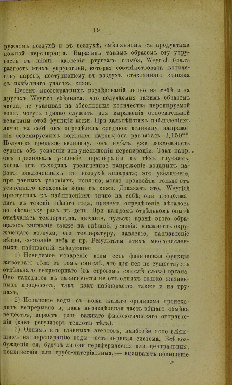 ружеомъ воздухѣ и въ воздухѣ, смѣшанномъ съ продуктами кожной перспираціи. Выразивъ тавимъ образомъ эту упру- гость въ тітіг. давленія ртутпаго столба, ЛѴеугісЬ бралъ разность этихъ упругостей, которая соотвѣтствовала количе- ству паровъ, поступившему въ воздухъ стекляннаго колпака съ извѣстнаго участка кожи. Путемъ многократныхъ изслѣдованій лично на себѣ и на другихъ ЛѴеугісЬ убѣдился, что получаемыя такимъ образомъ числа, не указывая на абсолютныя количества перспируемой воды, могутъ однако служить для выраженія относительной величины этой функціи кожи. При дальнѣйшихъ наблюдевіяхъ лично на себѣ онъ опредѣлилъ среднюю величину напряже- нія перспируемыхъ водяныхъ паровъ; она равнялась 3,150тш. Получивъ среднюю величину, онъ имѣлъ уже возможность судить объ усиленіи или уменьшены перспираціи. Такъ напр., онъ признавалъ усиленіе перспираціи въ тѣхъ случаяхъ, когда онъ находилъ увеличенное напряженіе водяныхъ па- ровъ, заключенныхъ въ воздухѣ аппарата; это увеличеніе, при равныхъ условіяхъ, понятно, могло произойти только отъ усиленнаго испаренія воды съ кожи. Доказавъ это, ЧѴеугісЬ приступилъ къ наблюденіямъ лично на себѣ; они продолжа- лись въ теченіи цѣлаго года, причемъ опредѣленіе дѣлалось по нѣскольку разъ въ день. При каждомъ отдѣльномъ опытѣ отмѣчалась температура, дыханіе, пульсъ; кромѣ этого обра- щалось вниманіе также на внѣшнія условія: влажность окру- жающего воздуха, его температуру, давлееіе, направленіе вѣтра, состояніе неба и пр. Результаты этихъ многочислен- ныхъ наблюденій слѣдующіе: 1) Невидимое испареніе воды есть физическая функція животнаго тѣла въ томъ смыслѣ, что для нея не существуетъ отдѣльнаго секреторнаго (въ строгомъ смыслѣ слова) органа. Оно находится въ зависимости не отъ однихъ только жизнен- ныхъ процессовъ, такъ какъ наблюдается также и на тру- пахъ. 2) Испареніе воды съ кожи живаго организма происхо- див непрерывно и, какъ нераздѣльная часть общаго обмѣна веществъ, играетъ роль важнаго физіологическаго отправле- нія (какъ регуляторъ теплоты тѣла). 3) Однимъ изъ главныхъ агентовъ, наиболѣе ясно вліяю- щихъ на перспирацію воды —есть нервная система. Всѣ воз- бужденія ея, будутъ-ли они периферическія пли центральныя, психическія или грубо-матеріальныя, — вызываютъ повышеніе 2*