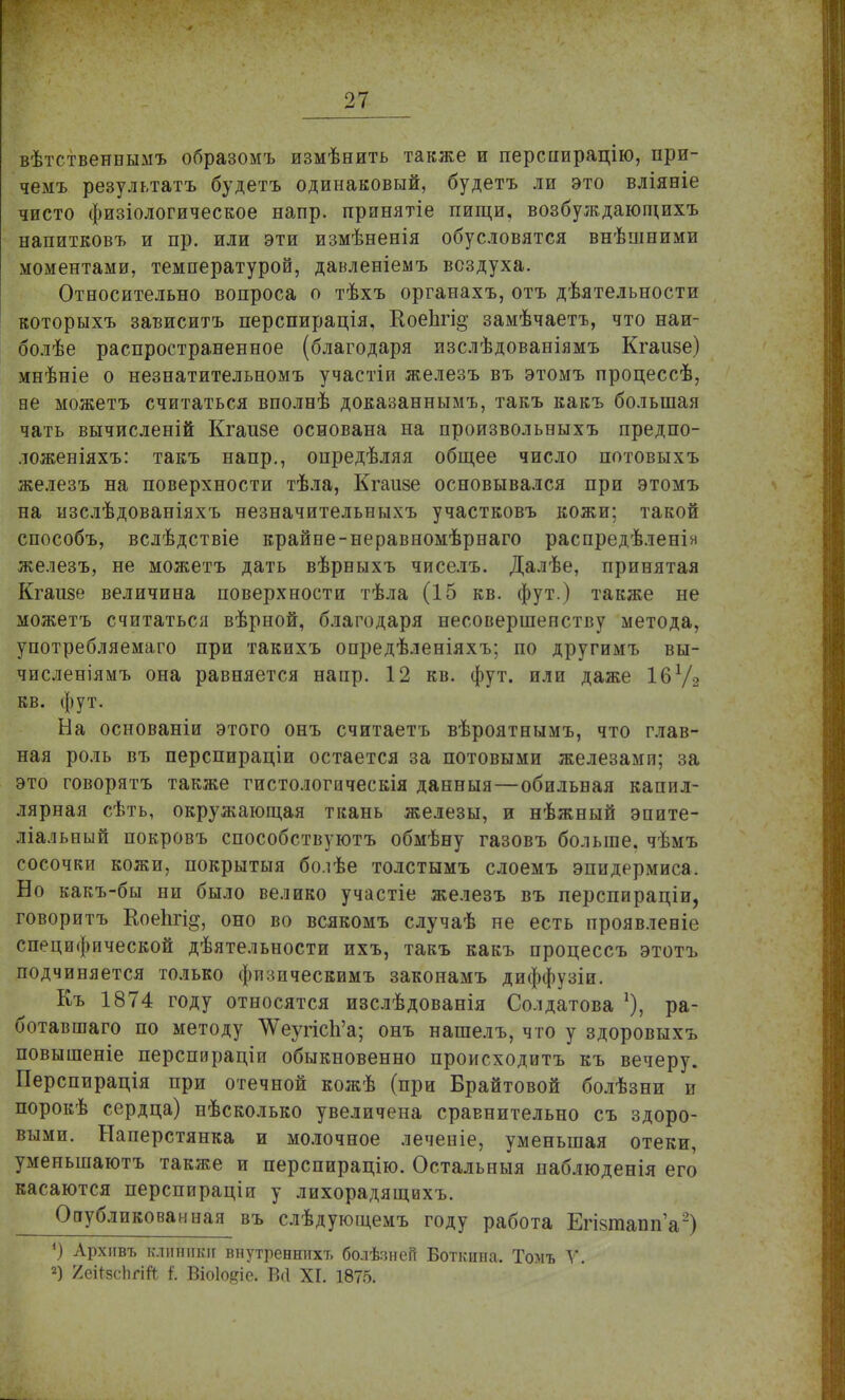 вѣтственнымъ образомъ измѣнить также и перспирацію, при- чемъ результатъ будетъ одинаковый, будетъ ли это вліяеіе чисто физіологическое напр. прпнятіе пищи, возбуждающихъ напитковъ и пр. или эти измѣненія обусловятся внѣшними моментами, температурой, давленіемъ воздуха. Относительно вопроса о тѣхъ органахъ, отъ дѣятельности которыхъ зависитъ перспирація, КоеЬгі^ замѣчаетъ, что наи- болѣе распространенное (благодаря изслѣдованіямъ Кгаизе) мнѣніе о незнатительномъ участіи железъ въ этомъ процессѣ, ве можетъ считаться вполнѣ доказанными., такъ какъ большая чать вычисленій Кгаизе основана на произвольныхъ предпо- ложеніяхъ: такъ напр., опредѣляя общее число потовыхъ железъ на поверхности тѣла, Кгаизе основывался при этомъ на нзслѣдованіяхъ незначительныхъ участковъ кожи; такой способъ, вслѣдствіе крайне-неравномѣрнаго распредѣленін железъ, не можетъ дать вѣрныхъ чиселъ. Далѣе, принятая Кгаизе величина поверхности тѣла (15 кв. фут.) также не можетъ считаться вѣрной, благодаря несовершенству метода, употребляемаго при такихъ опредѣленіяхъ; по другимъ вы- численіямъ она равняется напр. 12 кв. фут. или даже І6Ѵ2 кв. фут. На основаніи этого онъ считаетъ вѣроятнымъ, что глав- ная роль въ перспираціи остается за потовыми железами; за это говорятъ также гистологическія данныя—обильная капил- лярная сѣть, окружающая ткань железы, и нѣжный эпите- ліальный покровъ способствуютъ обмѣну газовъ больше, чѣмъ сосочки кожи, покрытыя бо.іѣе толстымъ слоемъ эпидермиса. Но какъ-бы ни было велико участіе железъ въ перспираціи, говоритъ ЕоеЬгі^, оно во всякомъ случаѣ не есть проявлееіе специфической деятельности ихъ, такъ какъ процессъ этотъ подчиняется только физическимъ законамъ диффузіи. Къ 1874 году относятся изслѣдованія Солдатова *), ра- ботавшая по методу ЛѴеугіс1і'а; онъ нашелъ, что у здоровыхъ повышеніе перспираціи обыкновенно происходитъ къ вечеру. Перспирація при отечной кожѣ (при Брайтовой болѣзни и порокѣ сердца) нѣсколько увеличена сравнительно съ здоро- выми. Наперстянка и молочное леченіе, уменьшая отеки, уменыпаютъ также и перспирацію. Остальныя наблюденія его касаются перспираціи у лихорадящихъ. Опубликованная въ слѣдующемъ году работа ЕгізтаппѴ) *) Архивъ клиники внутреенихт. болѣзнсГг Боткина. Томъ У. 2) /еНзспгШ і. Віоіо^іе. Всі XI. 1875.