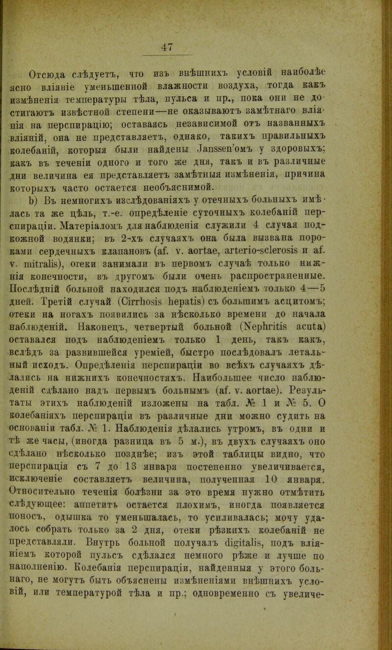 Отсюда слѣдуетъ, что изъ внѣшнихъ условій наиболѣе ясно вліяніе уменьшенной влажности воздуха, тогда какъ измѣненія температуры тѣла, пульса и пр., нова они не до- стигаютъ извѣстной степени—не оказываютъ замѣтнаго влія- нія на перспирацію; оставаясь независимой отъ названныхъ вліяній, она не представляетъ, однако, такихъ правильныхъ колебаній, которыя были найдены ^пззеп'омъ у здоровыхъ; какъ въ теченіи одного и того же дня, такъ и въ различные дни величина ея представляетъ замѣтныя измѣненія, причина которыхъ часто остается необъяснимой. Ъ) Въ немногихъ изслѣдованіяхъ у отечныхъ больныхъ имѣ • лась та же цѣль, т.-е. опредѣленіе суточныхъ колебаній пер- спираціи. Матеріаломъ для наблюденія служили 4 случая под- кожной водянки; въ 2-хъ случаяхъ она была вызвана поро- ками сердечныхъ клапановъ (аі*. ѵ. аогіае, агіегіо-зсіегозіз и аі\ ѵ. тйгаЛв), огеки занимали въ первомъ случаѣ только ниж- нія конечности, въ другомъ были очень распространенные. Послѣдній больной находился подъ наблюденіемъ только 4—5 дней. Третій случай (СіггЬозіз Ьераііз) съ болыпимъ асцитомъ; отеки на ногахъ появились за нѣсколько времени до начала наблюденій. Наконецъ, четвертый больной (МерЬгнлз асиѣа) оставался подъ наблюденіемъ только 1 день, такъ какъ, вслѣдъ за развившейся уреміей, быстро послѣдовалъ леталь- ный исходъ. Опредѣленія перспираціи во всѣхъ случаяхъ дѣ- лались на нижнихъ конечностяхъ. Наибольшее число наблю- деній сдѣлано надъ первымъ больнымъ (аі\ ѵ. аогіае). Резуль- таты этихъ наблюденій изложены на табл. № 1 и № 5. О колебаніяхъ перспираціи въ различные дни можно судить на основаеіи табл. № 1. Наблюденія дѣлались утромъ, въ одни и тѣ же часы, (иногда разница въ 5 м.), въ двухъ случаяхъ оно сдѣлано нѣсколько позднѣе; изъ этой таблицы видно, что перспирація съ 7 до 13 января постепенно увеличивается, исключеніе составляетъ величина, полученная 10 января. Относительно теченія болѣзни за это время нужно отмѣтить слѣдующее: аппетитъ остается плохимъ, иногда появляется поносъ, одышка то уменьшалась, то усиливалась; мочу уда- лось собрать только за 2 дня, отеки рѣзкихъ колебаній не представляли. Внутрь больной получалъ ал§іЫІ8, подъ влія- ніемъ которой пульсъ сдѣлался немного рѣже и лучше по наполненію. Колебанія перспираціи, найденныя у этого боль- наго, не могутъ быть объяснены измѣненіями внѣшнихъ усло- вій, или температурой тѣла и пр.; одновременно съ увеличе-
