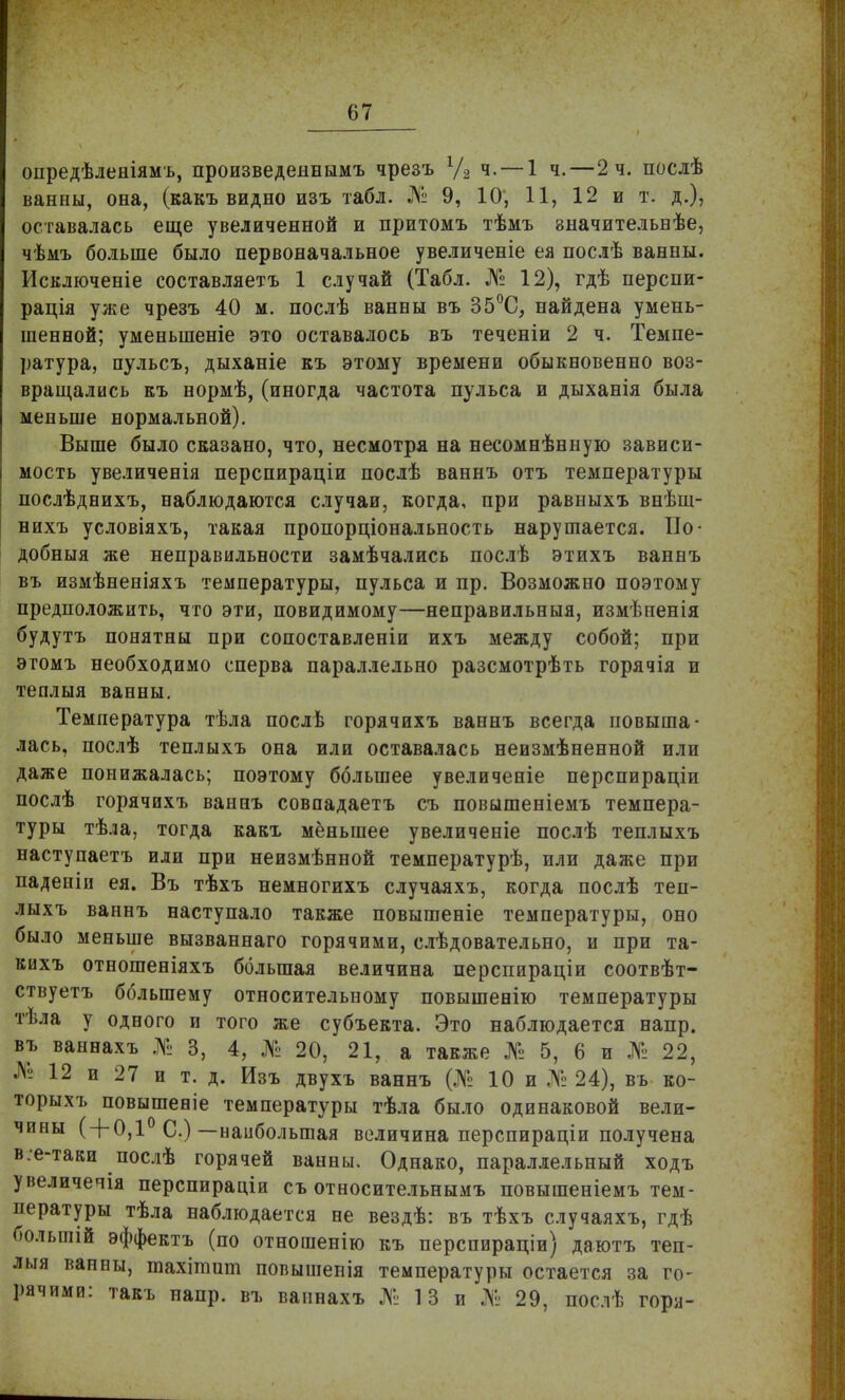 опредѣленіямъ, произведеинымъ чрезъ 1/2 ч.— 1 ч.—2 ч. послѣ ванны, она, (какъ видно изъ табл. № 9, 10; 11, 12 и т. д.), оставалась еще увеличенной и притомъ тѣмъ значительвѣе, чѣмъ больше было первоначальное увеличеніе ея послѣ ванны. Исключеніе составляетъ 1 случай (Табл. № 12), гдѣ перспи- рація уже чрезъ 40 м. послѣ ванны въ 35°С, найдена умень- шенной; уменыпеніе это оставалось въ теченіи 2 ч. Темпе- ратура, пульсъ, дыханіе къ этому времени обыкновенно воз- вращались къ нормѣ, (иногда частота пульса и дыханія была меньше нормальной). Выше было сказано, что, несмотря на несомнѣнную зависи- мость увеличенія перспираціи послѣ ваннъ отъ температуры послѣднихъ, наблюдаются случаи, когда, при равныхъ внѣш- нихъ условіяхъ, такая пропорціональность нарушается. По- добныя же неправильности замѣчались послѣ этихъ ваннъ въ измѣненіяхъ температуры, пульса и пр. Возможно поэтому предположить, что эти, повидимому—неправильныя, измѣненія будутъ понятны при сопоставленіи ихъ между собой; при этомъ необходимо сперва параллельно разсмотрѣть горячія и теплыя ванны. Температура тѣла послѣ горячихъ ваннъ всегда повыша- лась, послѣ теплыхъ она или оставалась неизмѣненной или даже понижалась; поэтому большее увеличеніе перспираціи послѣ горячихъ ваннъ совпадаетъ съ повышеніемъ темпера- туры тѣла, тогда какъ меньшее увеличеніе послѣ теплыхъ наступаетъ или при неизмѣнной температурѣ, или даже при паденіи ея. Въ тѣхъ немногихъ случаяхъ, когда послѣ теп- лыхъ ваннъ наступало также повышеніе температуры, оно было меньше вызваннаго горячими, слѣдовательно, и при та- кихъ отношеніяхъ большая величина перспираціи соотвѣт- ствуетъ большему относительному повышенію температуры тѣла у одного и того же субъекта. Это наблюдается напр. въ ваннахъ № 3, 4, № 20, 21, а также № 5, 6 и № 22, № 12 и 27 и т. д. Изъ двухъ ваннъ (№ 10 и № 24), въ ко- торыхъ повышеаіе температуры тѣла было одинаковой вели- чины ( + 0,1° С.)—наибольшая величина перспираціи получена в.е-таки послѣ горячей ванны. Однако, параллельный ходъ увеличечія перспираціи съ относительнымъ повышеніемъ тем- пературы тѣла наблюдается не вездѣ: въ тѣхъ случаяхъ, гдѣ болышй эффектъ (по отношенію къ перспираціи) даютъ теп- лыя ванны, тахітшп повышепія температуры остается за го- рячими: такъ напр. въ ваннахъ № 13 и № 29, послѣ горя-