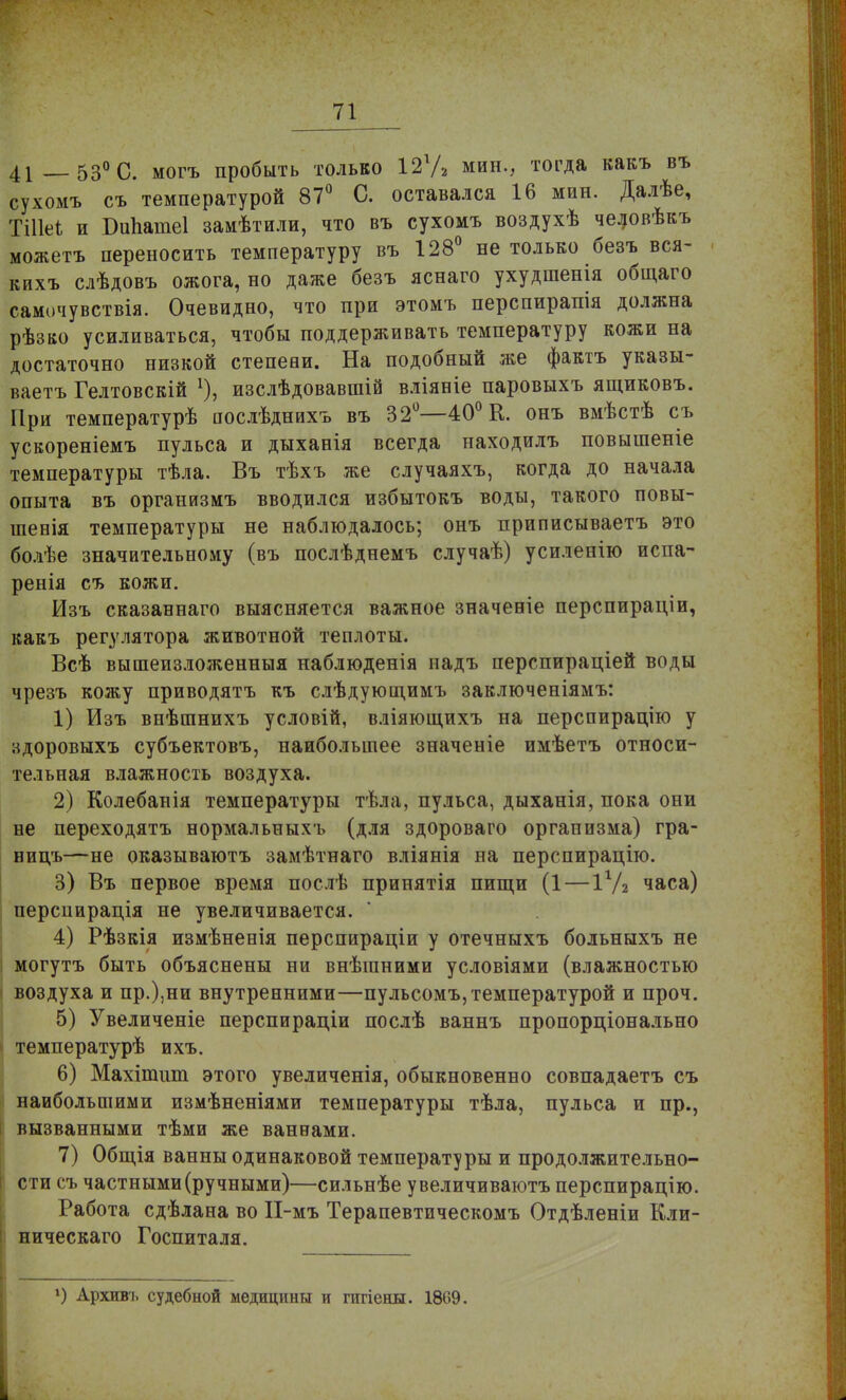 41 53° С. могъ пробыть только 12г/2 мин., тогда какъ въ сухомъ съ температурой 87° С. оставался 16 мин. Далѣе, ЁШе* и Бипаиіеі замѣтили, что въ сухомъ воздухѣ человѣкъ можетъ переносить температуру въ 128° не только безъ вся- кихъ слѣдовъ ожога, но даже безъ яснаго ухудшенія общаго самочувствія. Очевидно, что при этомъ перспирапія должна рѣзко усиливаться, чтобы поддерживать температуру кожи на достаточно низкой степени. На подобный же фактъ указы- ваетъ Гелтовскій *), изслѣдовавшій вліяніе паровыхъ ящиковъ. При температурѣ послѣднихъ въ 32°—40° К. онъ вмѣстѣ съ ускореніемъ пульса и дыханія всегда находилъ повышеніе температуры тѣла. Въ тѣхъ же случаяхъ, когда до начала опыта въ организмъ вводился избытокъ воды, такого повы- шенія температуры не наблюдалось; онъ приписываетъ это болѣе значительному (въ послѣднемъ случаѣ) усиленію испа- ренія съ кожи. Изъ сказаннаго выясняется важное значеніе перспираціи, какъ регулятора животной теплоты. Всѣ вышеизложенный наблюденія иадъ перспираціей воды чрезъ кожу приводятъ къ слѣдующимъ заключеніямъ: 1) Изъ внѣшнихъ условій, вліяющихъ на перспирацію у здоровыхъ субъектовъ, наибольшее значеніе имѣетъ относи- тельная влажность воздуха. 2) Колебанія температуры тѣла, пульса, дыханія, пока они не переходятъ нормальныхъ (для здороваго организма) гра- ницъ—не оказываютъ замѣтнаго вліянія на перспирацію. 3) Въ первое время послѣ принятія пищи (1 — 11Д часа) перспирація не увеличивается. 4) Рѣзкія измѣненія перспираціи у отечныхъ больныхъ не могутъ быть объяснены ни внѣганими условіями (влажностью воздуха и пр.),ни внутренними—пульсомъ, температурой и проч. 5) Увеличеніе перспираціи послѣ ваннъ пропорціонально температурѣ ихъ. 6) Махітшп этого увеличенія, обыкновенно совпадаетъ съ наибольшими измѣненіями температуры тѣла, пульса и пр., вызванными тѣми же ваннами. 7) Общія ванны одинаковой температуры и продолжительно- сти съ частными (ручными)—сильнѣе увеличиваютъ перспирацію. Работа сдѣлана во П-мъ Терапевтическомъ Отдѣленіи Кли- ническаго Госпиталя. 1) Архивъ судебной медицины и пігіены. 1809.