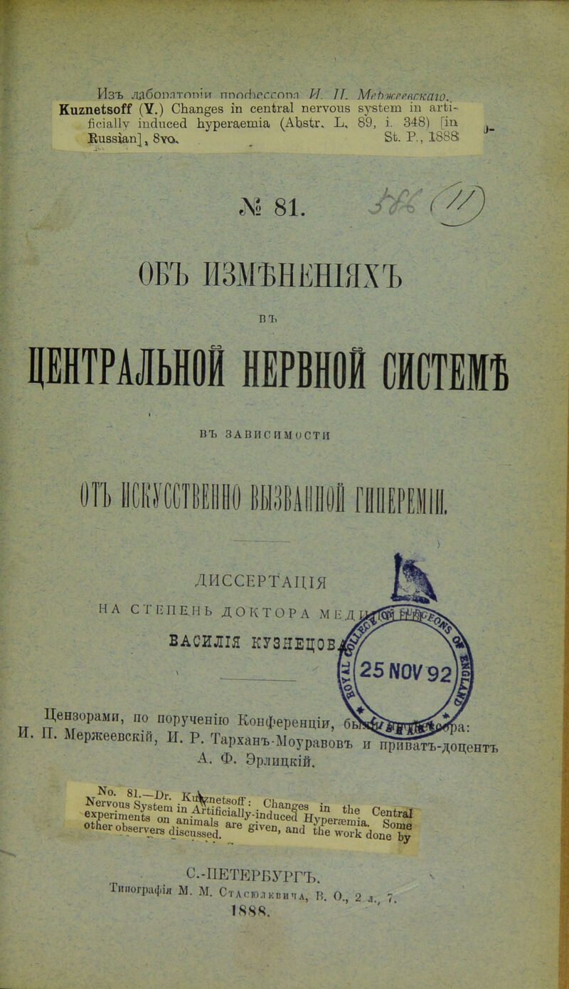 Изъ лабомтопіи пппгЬессопл И. Л. МеЬжрряг.каю.. КигпеівоіТ (У.) СЪап§ез іп сепкаі пегѵошз вузіеиі іп агѣі- Бсіаііу іпсіисесі Ьурегаетіа (АЪвіг. Ъ, 89, і. 348) [іп Еиввіап}, 8ѵо* 8і. Р., 1888 Л« 81. ОБЪ ИЗМѢНЕНІЯХЪ въ ЦЕНТРАЛЬНОЙ НЕРВНОЙ СИСТЕМИ т, яапііс и мост и ОН ИСКУССТВЕННО ВЫЗВАННОЙ ПІПЕРЕІІІІ ДИССЕРТаЦІЯ НА СТЕПЕНЬ ДОКТОРА МЕД ВАСИЛІЯ КУЗНЕЦОВ Цензорами, по порученію Конференціи, П. Мержеевскій, И. Р. Тарханъ-Моуравовъ и^рІа^доцентъ А. Ф. Эрлицкій. оІЬегоЬзргѵ^І 7* таІ8 аге йіѵеп ЯПЛР т,1а' 8°ше 008егѵ_ега 418сиз8еа. ё ' апсі ^огк (Ьие Ьу С.-ПЕТЕРБУРГЪ. пографія М. М. Стасголквипа, В. О, 2 л 7 1888.