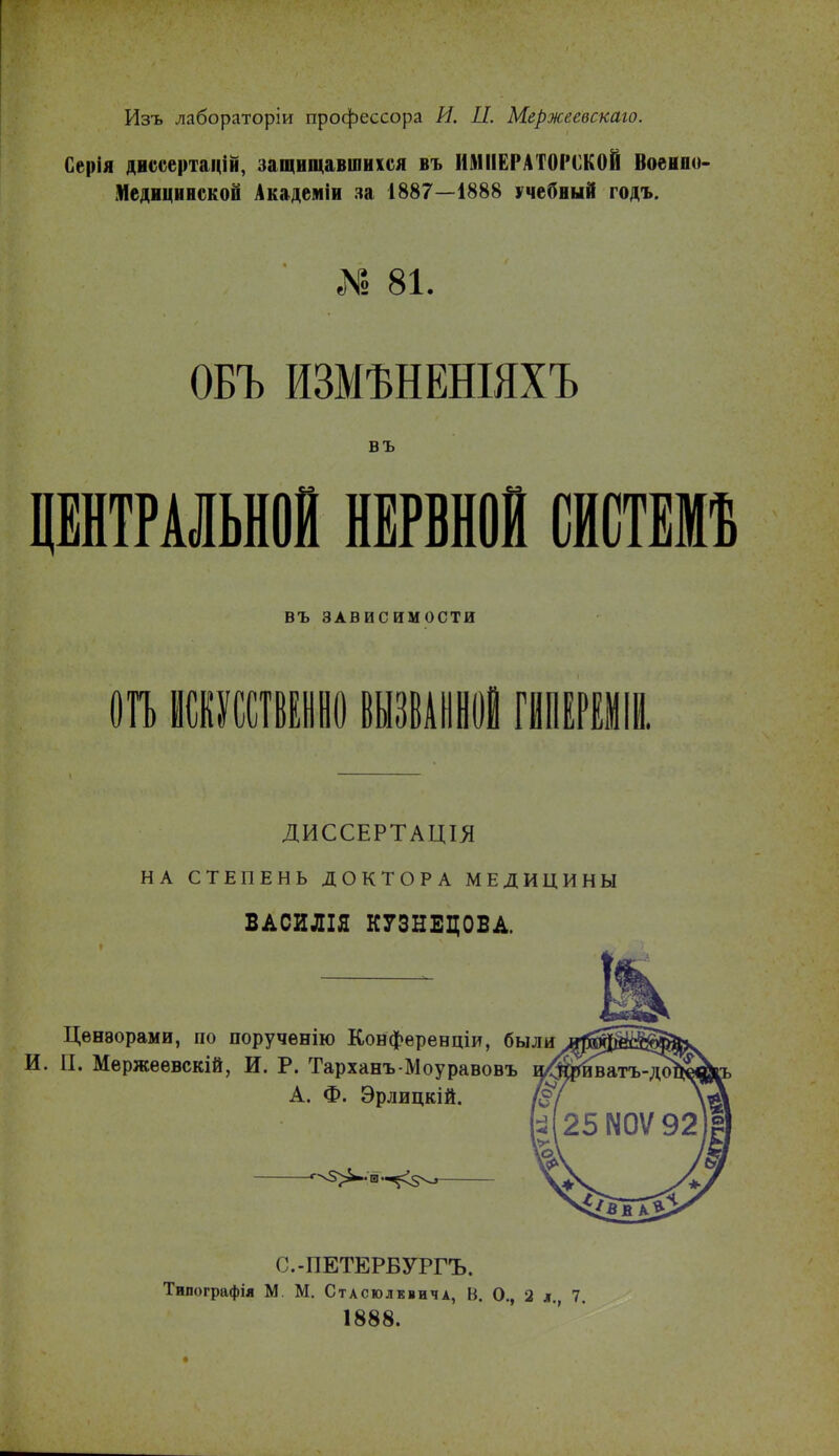 Изъ лабораторіи профессора И. П. Мержеввскаго. Серія диссертацій, защищавшихся въ ИМПЕРАТОРСКОЙ Военпо- Медицинской Академіи за 1887—1888 учебный годъ. *6 81. ОБЪ ИЗМЪНЕНІЯХЪ въ ЦЕНТРАЛЬНОЙ НЕРВНОЙ СИСТЕМѢ ВЪ ЗАВИСИМОСТИ 01Ъ ИСКУССТВЕННО ВЫЗВАННОЙ ГИПЕРЕМІИ. ДИССЕРТАЦІЯ НА СТЕПЕНЬ ДОКТОРА МЕДИЦИНЫ ВАСИЛІЯ КУЗНЕЦОВА. Цензорами, по поручѳнію Конференціи, были П. Мержеѳвскій, И. Р. ТарханъМоуравовъ и/^ри^атъ А. Ф. Эрлицкій. (^.-ПЕТЕРБУРГЪ. Типографія М. М. Стасюлквича, В. О., 2 л. 7. 1888.