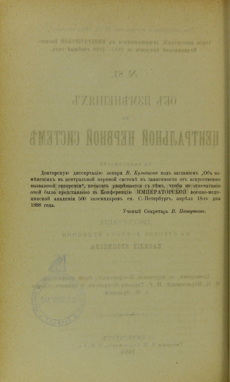 Докторскую диссертацію лекаря В. Кузнецова іюдъ заглавіемъ „Объ т- мѣвеніяхъ въ центральной нервной системѣ въ зависимости отъ искусственно вызванной гиііереміи, печатать разрѣгаается сь тѣмъ, чтобы по отпечатаніи оной было представлено въ Конференцію ИМПЕРАТОРСКОЙ военно-меди- цинской академіи 500 зкземпляровъ ея. С.-Петербургь, апрѣля 18-го дня 1888 года. Ученый Секретарь В. Нашутит.