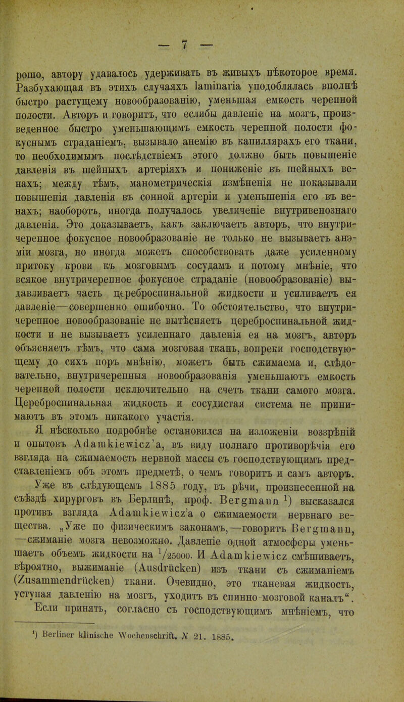 рошо, автору удавалось удерживать въ живыхъ нѣкоторое время. Разбухающая въ этихъ случаяхъ Іатіпагіа уподоблялась вполнѣ быстро растущему новообразованію, уменьшая емкость черепной полости. Авторъ и говоритъ, что еслибы давленіе на мозгъ, произ- веденное быстро уменыпающимъ емкость черепной полости фо- куснымъ страданіемъ. вызывало анемію въ капиллярахъ его ткани, то необходимымъ послѣдствіемъ этого должно быть повышеніе давленія въ шейныхъ артеріяхъ и пониженіе въ шейныхъ ве- нахъ; между тѣмъ, манометрическія измѣненія не показывали повышенія давленія въ сонной артеріи и уменъшенія его въ ве- нахъ; наоборотъ, иногда получалось увеличеніе внутривенознаго давленія. Это доказываетъ, какъ заключаетъ авторъ, что внутри- черепное фокусное новообразованіе не только не вызываетъ анэ- міи мозга, но иногда можетъ способствовать даже усиленному притоку крови къ мозговымъ сосудамъ и потому мнѣніе, что всякое внутричерепное фокусное страданіе (новообразованіе) вы- давливаетъ часть цереброспинальной жидкости и усиливаетъ ея давленіе—совершенно ошибочно. То обстоятельство, что внутри- черепное новообразованіе не вытѣсняетъ цереброспинальной жид- кости и не вызываетъ усиленнаго давленія ея на мозгъ, авторъ объясняетъ тѣмъ, что сама мозговая ткань, вопреки господствую- щему до сихъ поръ мнѣнію, можетъ быть сжимаема и, слѣдо- вательно, внутричерепныя новообразованія уменьшаютъ емкость черепной полости исключительно на счетъ ткани самого мозга. Цереброспинальная жидкость и сосудистая система не прини- маютъ въ этомъ никакого участія. Я нѣсколько подробнѣе остановился на изложеніи воззрѣній и опытовъ Аааткіешс2'а, въ виду полнаго противорѣчія его взгляда на сжимаемость нервной массы съ господствующимъ пред- ставленіемъ объ этомъ предметѣ, о чемъ говоритъ и самъ авторъ. Уже въ слѣдующемъ 1885 году, въ рѣчи, произнесенной на съѣздѣ хирурговъ въ Берлинѣ, проф. Вег^тапп г) высказался противъ взгляда Аааткіе\ѵісг'а о сжимаемости нервнаго ве- щества. „Уже по физическимъ законамъ,—говоритъ Вег^шапп, —сжиманіе мозга невозможно. Давленіе одной атмосферы умень- шаем объемъ жидкости на Ѵгвооо. И Айашкіетсісг смѣшиваетъ, вѣроятно, выжиманіе (Аизоігискеп) изъ ткани съ сжиманіемъ (Яизаштепагйскеп) ткани. Очевидно, это тканевая жидкость, уступая давленію на мозгъ, уходитъ въ спинно мозговой каналъ. Если принять, согласно съ господствующимъ мнѣніемъ, что