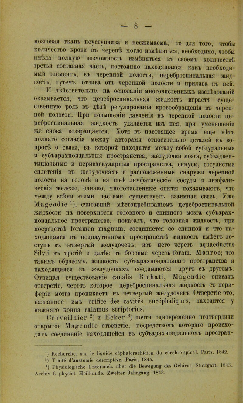 мозговая ткань неуступчива и несжимаема, то для того, чтобы количество крови въ черепѣ могло измѣниться, необходимо, чтобы имѣла полную возможность измѣняться въ своемъ количествѣ третья составная часть, постоянно находящаяся, какъ необходи- мый элементъ, въ черепной полости, цереброспинальная жид- кость, путемъ отлива отъ черепной полости и прилива къ ней. И действительно, на основаніи многочисленныхъ изслѣдованій оказывается, что цереброспинальная жидкость играетъ суще- ственную роль въ дѣлѣ регулированія кровообращенія въ череп- ной полости. При повышеніи давленія въ черепной полости це- реброспинальная жидкость удаляется изъ нея, при уменьшены же снова возвращается. Хотя въ настоящее время еще нѣтъ полнаго согласія между авторами относительно деталей въ во- просѣ о связи, въ которой находятся между собой субдуральныя и субъарахноидальныя пространства, желудочки мозга, субъадвен- тиціальныя и периваскулярныя пространства, синусы, сосудистыя сплетенія въ желудочкахъ и расположенные снаружи черепной полости на головѣ и на шеѣ лимфатическіе сосуды и лимфати- ческія железы, однако, многочисленные опыты показываютъ, что между всѣми этими частями существуетъ взаимная связь. Уже Ма&епсііе 1), считавшій мѣстопребываніемъ цереброспинальной жидкости на поверхности головного и спинного мозга субъарах- ноидальное пространство, показалъ, что головная жидкость, при посредствѣ іогатеп та^пит. соединяется со спинной и что на- ходящаяся въ подпаутинномъ пространствѣ жидкость имѣетъ до- ступъ въ четвертый желудочекъ, изъ него черезъ а^иаеа,иси18 8і1ѵіі въ третій и далѣе въ боковые черезъ іогат. Мопгое; что такимъ образомъ, жидкость субъарахноидальнаго пространства и находящаяся въ желудочкахъ соединяются другъ съ другомъ. Отрицая существованіе сапаііз ВісЬаІі, Ма^епйіе описалъ отверстіе, черезъ которое цереброспинальная жидкость съ пери- феріи мозга проникаетъ въ четвертый желудочекъ Отверстіе это, названное имъ огійсе с1е§ саѵііёз епсёрпап^пея, находится у нижняго конца саіапшв зсгіріогіиз. СгиѵеіІЫег 2) и Е'скег 3) почти одновременно подтвердили открытое Ма&епаЧе отверстіе, носредствомъ котораго происхо- дите соединеніе находящейся въ субъарахноидальномъ простран- ♦) НесЬегсЬез виг 1е Іідиісіе сёрЬаІогасЫсііоц <Іи сегеЬго-вріия 1. Рагіз. 1842. 2) Тгаііё (Гапаіотіе Дебсгірііѵе. Рагіз. 1845. ») РЬуаіоІоёівсЬе [ІпІег&исЬ. йЬег Йіе Веѵекип^ (іеа ОеЬігпв. Ыиіівагі. 18^. АгсЬіѵ І. рЬузіоІ. Неіікиіійе. 2лѵеі1ег 3&Ъг$&п%. 1843.