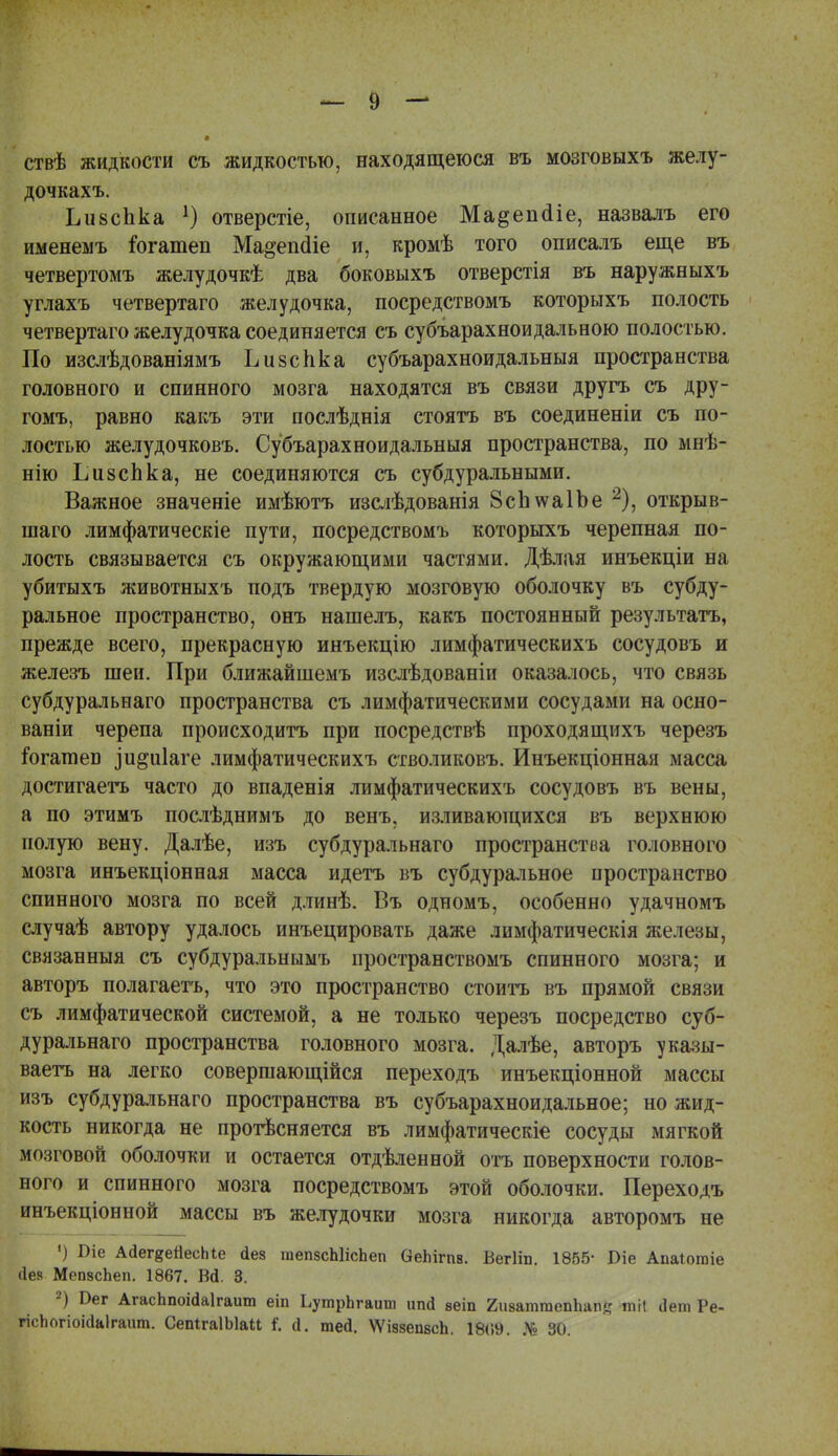 ствѣ жидкости съ жидкостью, находящеюся въ мозговыхъ желу- дочкахъ. ЬивсЬка 1) отверстіе, описанное Ма&епаіе, назвалъ его именемъ іогатеп Ма^епаіе и, кромѣ того описалъ еще въ четвертомъ желудочкѣ два боковыхъ отверстія въ наружиыхъ углахъ четвертаго желудочка, посредствомъ которьтхъ полость четвертаго желудочка соединяется съ субъарахноидальною полостью. По изслѣдованіямъ Ъизспка субъарахноидальныя пространства головного и спинного мозга находятся въ связи другъ съ дру- гомъ, равно какъ эти послѣднія стоять въ соединены съ по- лостью желудочковъ. Субъарахноидальныя пространства, по мнѣ- нію ЬизсЬка, не соединяются съ субдуральными. Важное значеніе имѣютъ изслѣдованія 8сЬ\ѵа1Ье 2), открыв- шаго лимфатическіе пути, посредствомъ которыхъ черепная по- лость связывается съ окружающими частями. Дѣлая инъекціи на убитыхъ животныхъ подъ твердую мозговую оболочку въ субду- ральное пространство, онъ нашелъ, какъ постоянный результатъ, прежде всего, прекрасную инъекцію лимфатическихъ сосудовъ и железъ шеи. При ближайшемъ изслѣдованіи оказалось, что связь субдуральнаго пространства съ лимфатическими сосудами на осно- ваніи черепа происходить при посредствѣ проходящихъ черезъ іогатпеБ ]и§а1аге лимфатическихъ стволиковъ. Инъекціонная масса достигаешь часто до впаденія лимфатическихъ сосудовъ въ вены, а по этимъ послѣднимъ до венъ, изливающихся въ верхнюю полую вену. Далѣе, изъ субдуральнаго пространства головного мозга инъекціонная масса идетъ въ субдуральное пространство спинного мозга по всей длинѣ. Въ одномъ, особенно удачномъ случаѣ автору удалось инъецировать даже лимфатическія железы, связанныя съ субдуральнымъ пространствомъ спинного мозга; и авторъ полагаешь, что это пространство стоить въ прямой связи съ лимфатической системой, а не только черезъ посредство суб- дуральнаго пространства головного мозга. Далѣе, авторъ указы- ваетъ на легко совершающійся переходъ инъекціонной массы изъ субдуральнаго пространства въ субъарахноидальное; но жид- кость никогда не протѣсняется въ лимфатическіе сосуды мягкой мозговой оболочки и остается отдѣленной отъ поверхности голов- ного и спинного мозга посредствомъ этой оболочки. Переходъ инъекціонной массы въ желудочки мозга никогда авторомъ не •) Віе Ааег§еЙесЫе йез гаепзсЫісЬеп ОеЫгпв. Вегііп. 1855- Віе АиаЮгаіе (Іев МепасЬеп. 1867. В<1. 3. 2) С-ег АгасЬпоі(1а1гаит еіп ЬутрЬгаит ипй веіп гиватгаепЪат? тН сіет Ре- гісЬогіоісІаІгаит. СепігаІЫаи I й. тей. ѴѴіазепвсЬ. 18(59. № 30.