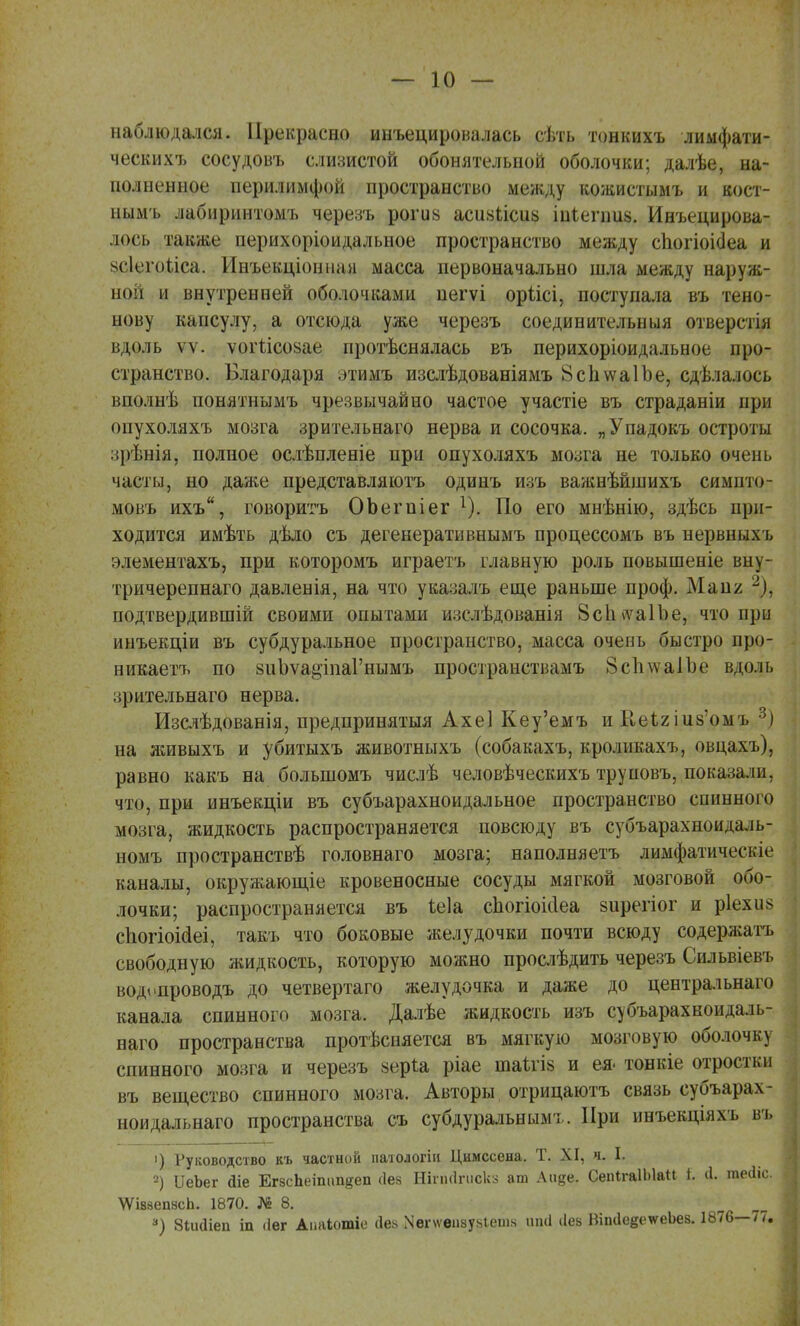 — К) — наблюдался. Прекрасно инъецировалась сѣть тонкихъ лимфати- чески хъ сосудовъ слизистой обонятельной оболочки; далѣе, на- полненное перилимфой пространство между кожистымъ и кост- ным'ь лабиринтомъ черезъ рогив асиаіісиь шіешив. Инъецирова- лось также перихоріоидальное пространство между сіюгіоісіеа и §с1его.иса. Инъекціонпая масса первоначально шла между наруж- ной и внутренней оболочками пегѵі оріісі, поступала въ тено- нову капсулу, а отсюда уже черезъ соединительныя отверстія вдоль ѵѵ. ѵогіісозае протѣснялась въ перихоріоидальное про- странство. Благодаря этимъ изслѣдованіямъ ВспѵѵаІЪе, сдѣлалось вполнѣ понятнымъ чрезвычайно частое участіе въ страданіи при опухоляхъ мозга зрителънаго нерва и сосочка. „Упадокъ остроты зрѣвія, полное ослѣпленіе при опухоляхъ мозга не только очень часты, но даже представляютъ одинъ изъ важнѣйшихъ симпто- мовъ ихъ, говоритъ ОЬегпіег т). По его мнѣнію, здѣсь при- ходится имѣть дѣло съ дегенеративнымъ процессомъ въ нервныхъ элементахъ, при которомъ играетъ главную роль повышеніе вну- тричерепнаго давлеыія, на что указалъ еще раньше проф. Май/. 2), подтвердивший своими опытами и:;слѣдованія 8с1ьѵа1Ье, что при инъекціи въ субдуральное пространство, масса очень быстро про- нпкаетъ по зиЪѵа^іпаГнымъ пространствамъ 8с1і\ѵа1Ъе вдоль зрительнаго нерва. Изслѣдованія, предпринятыя Ахеі Кеу'емъ и ЫеЪгшз'омъ ?) на живыхъ и убитыхъ животныхъ (собакахъ, кролпкахъ, овцахъ), равно какъ на болыпомъ числѣ человѣческихъ труповъ, показали, что, при инъекціи въ субъарахноидальное пространство спинного мозга, жидкость распространяется повсюду въ субъарахноидаль- номъ пространствѣ головнаго мозга; наполняетъ лимфатичеп.іе каналы, окружающіе кровеносные сосуды мягкой мозговой обо- лочки; распространяется въ ѣеіа сиогіоніеа зирегіог и р1ехи$ спогіоісіеі, такъ что боковые желудочки почти всюду содерлгатъ свободную жидкость, которую можно прослѣдить черезъ Сильвіевъ водопроводъ до четвертаго желудочка и даже до центральнаго канала спинного мозга. Далѣе жидкость изъ субъарахкоидаль- наго пространства протѣсняется въ мягкую мозговую оболочку спинного мозга и черезъ зеріа ріае шаѣгіз и ея- тонкіе отростки въ вещество спинного мозга. Авторы отрицаютъ связь субъарах- ноидальнаго пространства съ субдуральнымт. При инъекціяхъ въ >) Руководство къ частной патологіи Цимссена. Т. XI, я. I. 2) ІІеЪег аіе ЕгзсЬеітш^еп сіез Ніпісіпіскз ат Аиде. СеіПгаІЫаП і. (1. теіііс. \ѴІ88епасЬ. 1870. № 8. а) Зіидіеп іп (Іег Аиаіотіе сіея .\егѵѵеи8у8іет« ипа (Іеа ВітІеееѵеЬез. 1876—77.