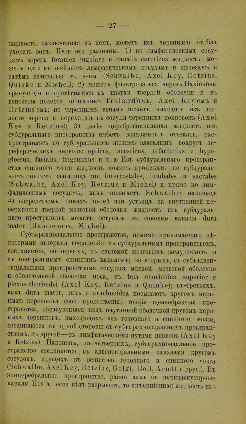 жидкость, заключенная въ немъ, можетъ изъ черепнаго отдѣла уходить вонъ. Пути эти различны: 1) по лимфатическимъ сосу- дамъ черезъ Гогатеп ]іі§и1аге и санаііз сагоѣісиз жидкость мо- жетъ идти къ шейнымъ лимфатическимъ сосудамъ и железамъ и затѣмъ изливаться въ вены (ВсІшаІЪе, Ахеі Кеу, Кеігіиз, (^иіпке и МісЬеІ); 2) можетъ фильтроваться черезъ Пахіоновы грануляціи и протѣсняться въ пазухи твердой оболочки и въ венозныя полости, описанныя ТгоІІагсГомъ, Ахеі Кеу'емъ и Кейгшз'омъ; по черепнымъ венамъ можетъ выходить изъ по- лости черепа и переходить въ сосуды черепныхъ покрововъ (Ахеі Кеу и Кеігіиз); 3) далѣе цереброспинальная жидкость изъ субдуральнаго пространства имѣетъ возможность оттекать, рас- пространяясь по субдуральнымъ щелямъ влагалищъ вокругъ ое- риферическихъ нервовъ: оріісиз, асшіісиз, оііасіогіиз и Ііуро- §І088іі8, кісіаііз, ігщепгіниз и т. д. Изъ субдуральнаго простран- ства спинного мозга жидкость можетъ проникать по субдураль- нымъ щелямъ влагалищъ пн. іпйегсозЫез, ІитЪаІез и засгаіез (8сЬ^а1Ъе, Ахеі Кеу, Неігіиз и Місііеі) и прямо по лим- фатическимъ сосудамъ, какъ полагаетъ 8с1ітѵа1Ъе; наконецъ 4) посредствомъ тонкихъ щелей или устьицъ на внутренней по- верхности твердой мозговой оболочки жидкость изъ субдураль- наго пространства можетъ вступать въ соковые каналы йига піаіег (Пашкевичъ, Місііеі). Субъарахноидальное пространство, помимо принимаемаго нѣ- которыми авторами соединенія съ субдуральнымъ пространствомъ, соединяется, во-первыхъ, съ системой мозговыхъ желудочковъ и съ центральнымъ спиннымъ каналомъ; во-вторыхъ, съ субъадвен- тиціальными пространствами сосудовъ мягкой мозговой оболочки и обонятельной оболочки носа, съ іеіа сііогіоісіеа зирегіог и ріехиз сЬогіоісІеі (Ахеі Кеу, Кеігіиз и (^иіпке); въ-третьихъ, какъ сіига таіег, такъ и агас1іпоі(іеа посылаютъ кругомъ нерв- ныхъ корешковъ свои продолженія; тонкія щелеобразныя про- странства, образующаяся подъ паутинной оболочкой кругомъ нерв- ныхъ корешковъ, выходящихъ изъ головнаго и спинного мозга, соединяются съ одной стороны съ губъарахноидальнымъ простран- ствомъ, съ другой—съ лимфатическими путями нервовъ (Ахеі Кеу и КеЫиз). Наконецъ, въ-четвертыхъ, субъарахноидальное про- странство соединяется > съ адвентиціальными каналами кругомъ сосудовъ, идущихъ въ вещество головнаго и спинного мозга (8сЬѵа1Ъе, Ахеі Кеу, ИеЫиз, Ооі^і, Воіі, Агпсіі и друг.). Въ эпицеребральное пространство, равно какъ въ периваскулярные каналы Шз'а, если нѣтъ разрывовъ, то инъекціонная жидкость из г.