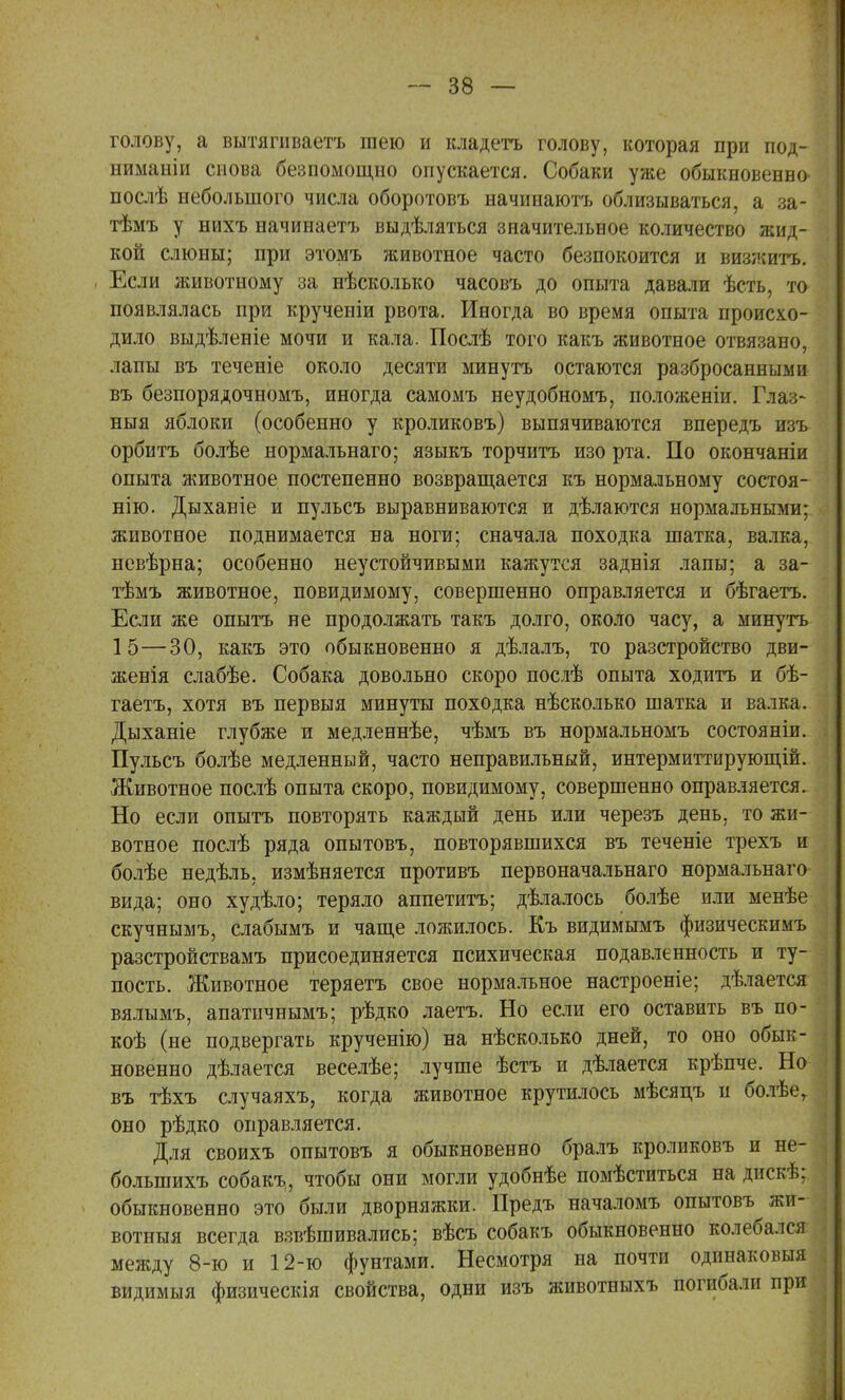 голову, а вытяшваетъ шею и кладетъ голову, которая при под- ниманіи снова безпомощио опускается. Собаки уже обыкновенно- послѣ небольшого числа оборотовъ начинаютъ облизываться, а за- тѣмъ у нихъ начинаетъ выдѣляться значительное количество жид- кой слюны; при этомъ животное часто безпокоится и визжитъ. Если животному за нѣсколько часовъ до опыта давали ѣсть, то появлялась при крученіи рвота. Иногда во время опыта происхо- дило выдѣленіе мочи и кала. Послѣ того какъ животное отвязано, лапы въ теченіе около десяти минутъ остаются разбросанными въ безпорядочномъ, иногда самомъ неудобномъ, положеніи. Глаз- ныя яблоки (особенно у кроликовъ) выпячиваются впередъ изъ орбитъ болѣе нормальнаго; языкъ торчитъ изо рта. По окончаніи опыта животное постепенно возвращается къ нормальному состоя- нію. Дыханіе и пульсъ выравниваются и дѣлаются нормальными; животное поднимается на ноги; сначала походка шатка, валка, невѣрна; особенно неустойчивыми кажутся заднія лапы; а за- тѣмъ животное, повидимому, совершенно оправляется и бѣгаетъ. Если же опытъ не продолжать такъ долго, около часу, а минутъ 15—30, какъ это обыкновенно я дѣлалъ, то разстройство дви- женія слабѣе. Собака довольно скоро послѣ опыта ходить и бѣ- гаетъ, хотя въ первыя минуты походка нѣсколько шатка и валка. Дыханіе глубже и медленнѣе, чѣмъ въ нормальномъ состояніи. Пульсъ болѣе медленный, часто неправильный, интермиттирующій. Животное послѣ опыта скоро, повидимому, совершенно оправляется. Но если опытъ повторять каждый день или черезъ день, то жи- вотное послѣ ряда опытовъ, повторявшихся въ теченіе трехъ и болѣе недѣль. измѣняется противъ первоначальнаго нормальнаго вида; оно худѣло; теряло аппетитъ; дѣлалось болѣе или менѣе скучнымъ, слабымъ и чаще ложилось. Къ видимымъ физическимъ разстройствамъ присоединяется психическая подавленность и ту- пость. Животное теряетъ свое нормальное настроеніе; дѣлается вялымъ, апатичнымъ; рѣдко лаетъ. Но если его оставить въ по- коѣ (не подвергать крученію) на нѣсколько дней, то оно обык- новенно дѣлается веселѣе; лучше ѣстъ и дѣлается крѣпче. Но въ тѣхъ случаяхъ, когда животное крутилось мѣсяцъ и болѣег оно рѣдко оправляется. Для своихъ опытовъ я обыкновенно бралъ кроликовъ и не- болыпихъ собакъ, чтобы они могли удобнѣе помѣститься на дискѣ; обыкновенно это были дворняжки. Предъ началомъ опытовъ жи- вотныя всегда взвѣшивались; вѣсъ собакъ обыкновенно колебался между 8-ю и 12-ю фунтами. Несмотря на почти одннаковыя видимыя физическія свойства, одни изъ животныхъ погибали при