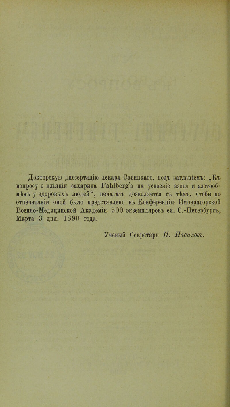 Докторскую диссертацію лекаря Савицкаго, цодъ заглавіемъ: „Къ вопросу о вліяніи сахарина ГаЫЪег§'а на усвоеніе азота и азотооб- мѣнъ у здоровыхъ людей, печатать дозволяется съ тѣмъ, чтобы по отпечатаніи оной было представлено въ Конференцію Императорской Военно-Медицинской Академіи 500 экземпляровъ ея. С.-Петербургъ, Марта 3 дня, 1890 года. Ученый Секретарь И. Насиловъ.