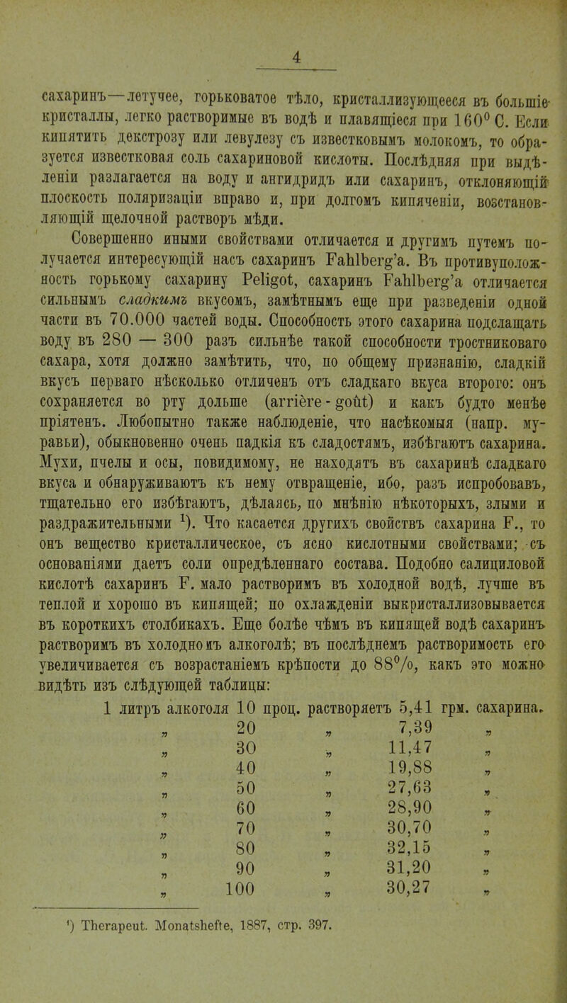 сахаринъ—летучее, горьковатое тѣло, кристаллизующееся въ болыпіе- кристаллы, легко растворимые въ водѣ и плавящіеся при 160° С. Если кипятить декстрозу или левулезу съ известковымъ молокомъ, то обра- зуется известковая соль сахариновой кислоты. Послѣдняя при выдѣ- леніи разлагается на воду и ангидридъ или сахаринъ, отклоняющій плоскость поляризаціи вправо и, при долгомъ кипячевіи, возстанов- лягощій щелочной растворъ мѣди. Совершенно иными свойствами отличается и другимъ путемъ по- лучается интересующій насъ сахаринъ ГаЫЪег^'а. Въ противуполож- ность горькому сахарину Реіі^оѣ, сахаринъ ЕаЫЪег^'а отличается сильнымъ сладкимъ вкусомъ, замѣтнымъ еще при разведевіи одной части въ 70.000 частей воды. Способность этого сахарина подслащать воду въ 280 — 300 разъ сильнѣе такой способности тростниковаго сахара, хотя должно замѣтить, что, по общему признанію, сладкій вкусъ перваго нѣсколько отличенъ отъ сладкаго вкуса второго: онъ сохраняется во рту дольше (аггіёге - §оМ) и какъ будто менѣе пріятенъ. Любопытно также наблюденіе, что насѣкомыя (напр. му- равьи), обыкновенно очень падкія къ сладостямъ, избѣгаютъ сахарина. Мухи, пчелы и осы, повидимому, не находятъ въ сахаринѣ сладкаго вкуса и обнаруживаютъ къ нему отвращеніе, ибо, разъ испробовавъ, тщательно его избѣгаютъ, дѣлаясь, но мнѣвію нѣкоторыхъ, злыми и раздражительными 1). Что касается другихъ свойствъ сахарина Г., то онъ вещество кристаллическое, съ ясно кислотными свойствами; съ основаніями даетъ соли опредѣленнаго состава. Подобно салициловой кислотѣ сахаринъ Р. мало растворимъ въ холодной водѣ, лучше въ теплой и хорошо въ кипящей; по охлажденіи выкристаллизовывается въ короткихъ столбикахъ. Еще болѣе чѣмъ въ кипящей водѣ сахаринъ растворимъ въ холодно иъ алкоголѣ; въ послѣднемъ растворимость его увеличивается съ возрастаніемъ крѣпости до 88%, какъ это можно видѣть изъ слѣдующей таблицы: 1 литръ алкоголя 10 проц. растворяетъ 5,41 грм. сахарина. я 20 я 7,39 я я 30 я 11,47 я я 40 я 19,88 я я 50 я 27,63 я я 60 я 28,90 УГ я 70 я 30,70 я я 80 я 32,15 я я 90 я 31,20 я я 100 я 30,27 я ') ТЬегареиі. МопаЫіейе, 1887, стр. 397.