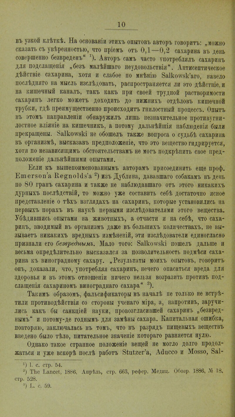 въ узкой клѣткѣ. На основаніи этихъ опытовъ авторъ говоритъ: „можно сказать съ увѣренностыо, что пріомъ отъ 0,1—0,2 сахарина въ день совершенно безвреденъ *). Авторъ самъ часто употреблялъ сахаринъ для подслащенія „безъ малѣйшаго неудовольствіяи. Антисептическое дѣйствіе сахарина, хотя и слабое по мнѣнію 8а1котсзк'аго, навело послѣдняго на мысль изслѣдовать, распространяется ли это дѣйствіе, и на кишечный каналъ, такъ какъ при своей трудной растворимости сахаринъ легко можетъ доходить до нижнихъ отдѣловъ кишечной трубки, гдѣ преимущественно происходитъ гнилостный процессъ. Опытъ въ этомъ направлѳніи обнаружилъ лишь незначительное противугни- лостное вліяніе на кишечникъ, а потому дальнѣйшія паблюденія были прекращены. 8а1ко\ѵзкі не обошелъ также вопроса о судьбѣ сахарина въ организмѣ, высказавъ предположеніе, что это вещество гидрируется, хотя по независящимъ обстоятельствамъ не могъ подкрѣпить свое иред- положеніе дальнѣйшими опытами. Если къ вышепоименованнымъ авторамъ присоединить еще проф. Етегзоп'а Ее^поЫз'а 2) изъ Дублина, дававшаго собакамъ въ день по 80 гранъ сахарина и также не наблюдавшаго отъ этого никакихъ дурныхъ послѣдствій, то можно уже составить себѣ достаточно ясное представленіе о тѣхъ взглядахъ на сахаринъ, которые установились на первыхъ порахъ въ наукѣ первыми изслѣдователями этого вещества. Убѣдившись опытами на животныхъ, а отчасти и на себѣ, что саха- ринъ, вводимый въ организмъ даже въ болыпихъ количествахъ, не вы- зываетъ никакихъ вредныхъ измѣненій, эти изслѣдователи единогласно признали его безвреднымъ. Мало того: 8а1ко\ѵзкі пошелъ дальше и весьма опредѣлительно высказался за позволительность подмѣси саха- рина къ виноградному сахару. „Результаты моихъ онытовъ, говоритъ онъ, доказали, что, употребляя сахаринъ, нечего опасаться вреда для здоровья и въ этомъ отношеніи ничего нельзя возразить противъ под- слащенія сахариномъ винограднаго сахара 3). Такимъ образомъ, фальсификаторы въ началѣ не только не встрѣ- тили противодѣйствія со стороны ученаго міра, а, напротивъ, заручи- лись какъ бы санкціей науки, провозгласившей сахаринъ „безвред- нымъ и потому-де годнымъ для замѣны сахара. Капитальная ошибка, повторяю, заключалась въ томъ, что въ разрядъ пищевыхъ веществъ введено было тѣло, питательное значеніе котораго равняется нулю. Однако такое странное положеніе вещей не могло долго продол- жаться и уже вскорѣ послѣ работъ 8ідгі2ег'а, Асіиссо и Моззо, 8а1- *) 1. с. стр. 54. 2) ТЬе Ьапсеі, 1886, Апрѣль, стр. 663, рефер. Медіщ. Обозр. 1886, № 18, стр. 528. 3) Ь. с. 59.
