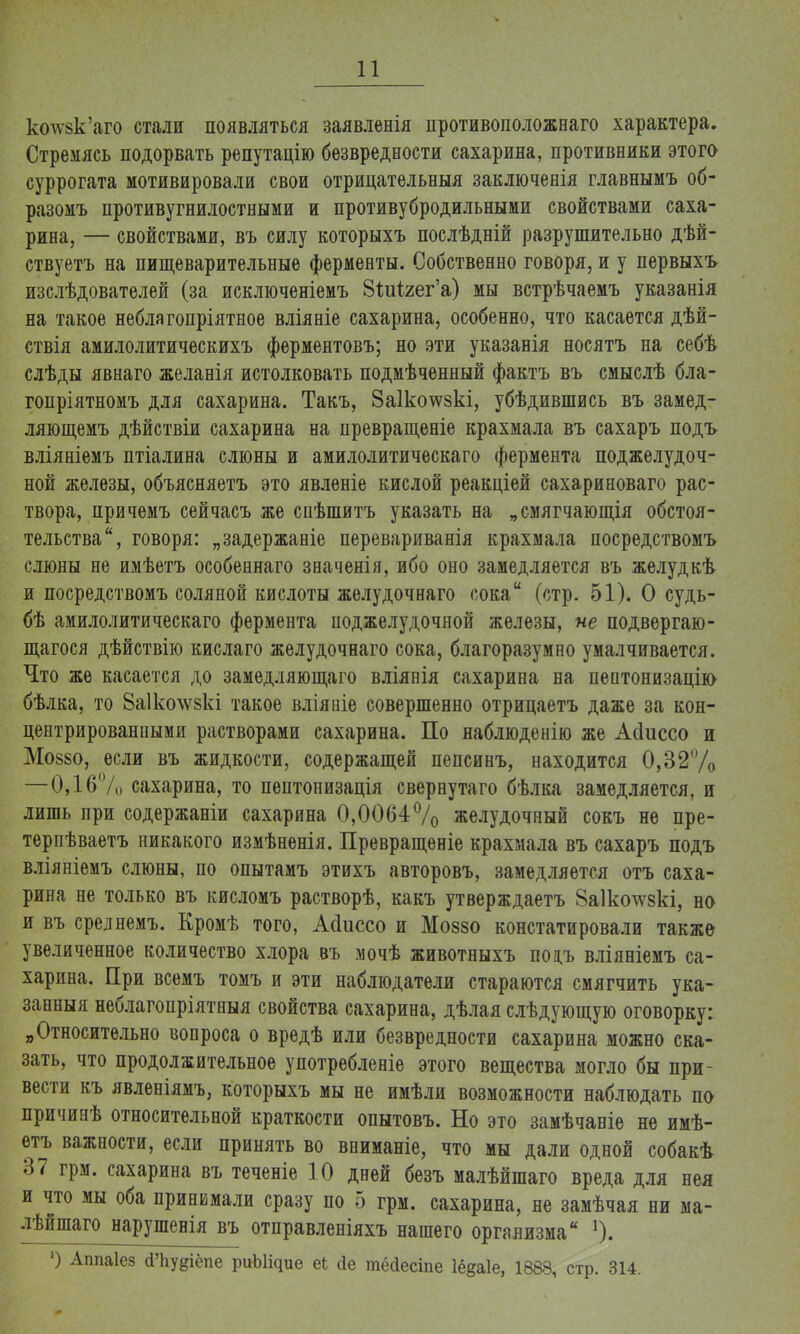 ксжзк'аго стали появляться заявленія противоположная характера. Стремясь подорвать репутацію безвредности сахарина, противники этого суррогата мотивировали свои отрицательный заключенія главнымъ об- разомъ противугнилостными и противубродильными свойствами саха- рина, — свойствами, въ силу которыхъ послѣдній разрушительно дѣй- ствуетъ на пищеварительные ферменты. Собственно говоря, и у первыхъ изслѣдователей (за исключеніемъ ЗШгег'а) мы встрѣчаемъ указанія на такое неблягопріятное вліяніе сахарина, особенно, что касается дѣй- ствія амилолитическихъ ферментовъ; но эти указанія носятъ на себѣ слѣды явнаго желанія истолковать подмѣченный фактъ въ смыслѣ бла- гопріятномъ для сахарина. Такъ, 8а1котсзкі, убѣдившись въ замед- ляющемъ дѣйствіи сахарина на превращеніе крахмала въ сахаръ подъ вліяніемъ птіалина слюны и амилолитическаго фермента поджелудоч- ной железы, объясняетъ это явленіе кислой реакціей сахариноваго рас- твора, причемъ сейчасъ же спѣшитъ указать на „смягчающія обстоя- тельства, говоря: „задержаніе перевариванія крахмала посредствомъ слюны не имѣетъ особеннаго значенія, ибо оно замедляется въ желудкѣ и посредствомъ соляной кислоты желудочнаго сока (стр. 51). О судь- бѣ амилолитическаго фермента поджелудочной железы, не подвергаю- щаяся дѣйствію кислаго желудочнаго сока, благоразумно умалчивается. Что же касается до замедляющаго вліянія сахарина на пептонизацію бѣлка, то 8а1ко\ѵ§кі такое вліяиіе совершенно отрицаетъ даже за кон- центрированными растворами сахарина. По наблюденію же Айиссо и Мо880, если въ жидкости, содержащей пепсинъ, находится 0,32/0 —0,16% сахарина, то пептонизація свернутаго бѣлка замедляется, и лишь при содержаніи сахарина 0,0064% желудочный сокъ не пре- терпѣваетъ никакого измѣненія. Превращеніе крахмала въ сахаръ подъ вліяніемъ слюны, по опытамъ этихъ авторовъ, замедляется отъ саха- рина не только въ кисломъ растворѣ, какъ утверждаетъ 8а1ко\ѵ§кі, но и въ срелнемъ. Кромѣ того, Айиссо и Моззо констатировали также увеличенное количество хлора въ мочѣ животныхъ поцъ вліяніемъ са- харина. При всемъ томъ и эти наблюдатели стараются смягчить ука- занный неблагонріятныя свойства сахарина, дѣлая слѣдующую оговорку: „Относительно вопроса о вредѣ или безвредности сахарина можно ска- зать, что продолжительное употребленіе этого вещества могло бы при- вести къ явленіямъ, которыхъ мы не имѣли возможности наблюдать па причинѣ относительной краткости опытовъ. Но это замѣчаніе не имѣ- етъ важности, если принять во вниманіе, что мы дали одной собакѣ 37 грм. сахарина въ теченіе 10 дней безъ малѣйшаго вреда для нея и что мы оба принимали сразу по 5 грм. сахарина, не замѣчая ни ма- лѣйшаго нарушенія въ отправленіяхъ нашего организма 1). ') Аппаіез сИіудіёпе риЫідие еі сіе тёйесіпе Іёдаіе, 1888, стр. 314.