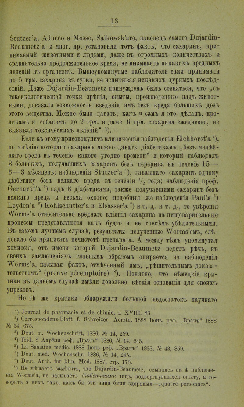 8іиі2ег'а, Асіиссо и Мозйо, 8а1ко\ѵвк'аго, наконецъ самого Біуагсіш- Веашпеіга и мног. др. установили тотъ фактъ, что сахаринъ, при- нимаемый животными и людьми, даже въ огромныхъ количествахъ и сравнительно продолжительное время, не вызываетъ никакихъ вредныхъ явлевій въ организмѣ. Вышеупомянутые наблюдатели сами принимали по 5 грм. сахарина въ сутки, не испытывая никакихъ дурныхъ послѣд- ствій. Даже Бціагсіт-Веаитеіг принужденъ былъ сознаться, что „съ токсикологической точки зрѣнія, опыты, произведенные надъ живот- ными, доказали возможность введенія имъ безъ вреда болыпихъ дозъ этого вещества. Можно было давать, какъ и самъ я это дѣлалъ, кро- ликамъ и собакамъ до 2 грм. и даже 6 грм. сахарина ежедневно, не вызывая токсическихъ явленій Если къ этому присовокупить клиническія наблюдѳнія ЕісЫюг8і'а2), по мнѣнію котораго сахаринъ можно давать діабетикамъ „безъ малѣй- шаго вреда въ теченіе какого угодно времени и который наблюдалъ 3 больныхъ, получавшихъ сахаринъ безъ перерыва въ теченіе 15 — 6—3 мѣсяцевъ; наблюденія 8іііігег'а 3), дававшаго сахаринъ одному діабетику безъ всякаго вреда въ теченіи У2 года; наблюденія проф. С-егЪагсИ'а 4) надъ 3 діабетиками, также получавшими сахаринъ безъ всякаго вреда и весьма охотно; подобный же наблюденія РаиГя 5) Ьеуйеп'а 6) КоЫзспШег'а и ЕІ8а88ег'а 7) и т. д. и т. д., то увѣренія ^огшз'а относительно вреднаго вліянія сахарина на пищеварительные процессы представляются какъ будто и не совсѣмъ убѣдительными. Въ самомъ лучшемъ случаѣ, результаты полученные ^Ѵогт$'омъ, слѣ- довало бы приписать нечистотѣ препарата. А между тѣмъ упомянутая комиссія, отъ имени которой БіуагШи-Веаитеѣг ведетъ рѣчь, въ своихъ заключеніяхъ главнымъ обраяомъ опирается на наблюденія ^огтз'а, называя фактъ, отмѣченный имъ, „рѣшительнымъ доказа- тельствомъ (ргеиѵе рёгетріоіге) 8). Понятно, что нѣмецкіе кри- тики въ данномъ случаѣ имѣли довольно вѣскія основанія для своихъ упрековъ. Но тѣ же критики обнаружили большой недостатокъ научнаго ') «Гоигпаі <іе рЬагтасіе еі сіе сЬітіе, т. XVIII, 83. 2) Соггезропсіепг-ВІаи і ЗсЬѵеігег Аеггіе, 1888 Іюнь, реф. „Врачъ 1888 № 34, 675. 3) Беиі. т. \ѴосЬеп8с1ігШ. 1886, № 14, 259. 4) ІЬі(і. 8 Апрѣля реф. „Врачъ 1886, № 14, 245. 5) Ы Зетаіпе тёйіс 1888 Іюнь реф. „Врачъ 1888, № 43, 859. в) 1)еиі. тей. ѴУоспепзспг. 1886, № 14, 245. 7) Беи!. АгсЬ. Йіг кііп. Мей. 1887, стр. 178. 8) Не мѣшаетъ замѣтить, что Оіцаічіт-Веаитеіг, ссылаясь на 4 наблюде- ны Шгтз'а, не называетъ діабетиками ницъ, подвергнувшихся опыту, а го- ворить о нихъ таііъ, какъ бы эти лица были здоровыя—„яиа*ге регзоппез.