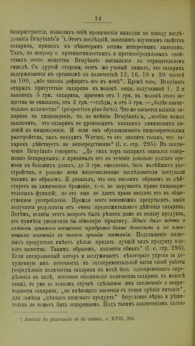 <5езпристрастія, позволивъ себѣ ироническія выходки по поводу изслѣ- дованія Вгиу1аиІ8'а ')• Этотъ послѣдній, занявшись изученіѳмъ свойствъ сахарина, пришелъ къ нѣкоторыиъ весьма интереснымъ выводамъ. Такъ, по вопросу о противогнилостныхъ и противобродильныхъ свой- ствахъ этого вещества Бгиуіапіз высказался въ отрицательномъ смыслѣ. Съ другой стороны, этотъ же ученый нашелъ, что сахаринъ задерживается въ организмѣ въ количествѣ 12, 16, 18 и 20 частей на 100, „ибо таковъ дефицитъ его въ мочѣ. Кромѣ того, Впіуіапів открылъ присутствіе сахарина въ молокѣ овцы, получавшей 1, 2 и наконецъ 5 грм. сахарина, причемъ отъ 1 грм. въ молокѣ этого ве- щества не оказалось, отъ 2 грм.—слѣды, а отъ 5 грм. —„болѣезначи- чельное количество (ргорогііоп ріиз іотіе). Что же касается вліянія са- харина на пищевареніе, то, по мнѣнію Вгиукп^з'а, „вообще можао заключить, что сахаринъ не производить никакихъ химическихъ яв- леній въ пищевареніи. И если онъ обусловливаетъ пищеверительныя разстройства, какъ находитъ ^ѴѴогиіз, то это значитъ только, что са- харинъ дѣйствуетъ не непосредственно (1. с. стр. 295). Въ заклю- ченіе Вгиуіапіз говоритъ: „До сихъ поръ сахаринъ оказался совер- шенно безвреднымъ: я принималъ его въ теченіе довольно долгаго вре- мени въ болыпихъ дозахъ, до 3 грм. ежедневно, безъ малѣйшихъ раз- стройствъ, и раньше меня многочисленные изслѣдователи поступали такимъ же образомъ. Я доказалъ, что онъ никоимъ образомъ не дѣй- ствуетъ на химическое броженіе, т.-е. не нарушаетъ прямо пищевари- тельныхъ функцій; но это еще не даетъ права вводить его въ обще- ственное употребленіе. Прежде всего невозможно предугадать, какіе получатся результаты отъ очень продолжительная дѣйствія сахарина. Затѣмъ, еслибы этотъ вопросъ былъ рѣшенъ даже въ пользу продукта, его примѣси увеличили бы обманную практику. Здѣсь дѣло идетъ о замѣнѣ К/ѣинаго пищеваго продукта болѣе дешевымъ и не имѣ- ющимг значенгя съ точки зрѣнія питанія. Подслащеніе пище- выхъ продуктовъ имѣетъ цѣлью придать лучшій видъ продукту пло- хого качества. Такимъ образомъ, является обманъ (1. с. стр. 296). Если цитированный авторъ и заслуживаетъ нѣкотораго упрека за до- пущенную имъ неточность въ экспериментальной части своей работы (опредѣленіе количества сахарина въ мочѣ безъ одновременнаго опре- дѣленія въ калѣ, неточное обозначеніе количества сахарина въ молокѣ овцы), то уже во всякомъ случаѣ сдѣланное имъ заключеніе о непри- годности сахарина, „не имѣющаго значенія съ точки зрѣнія питанія, для :замѣны „цѣннаго пищеваго продукта безусловно вѣрно и рѣши- тельно не можетъ быть оспариваемо. Подъ такимъ заключеніемъ охотно