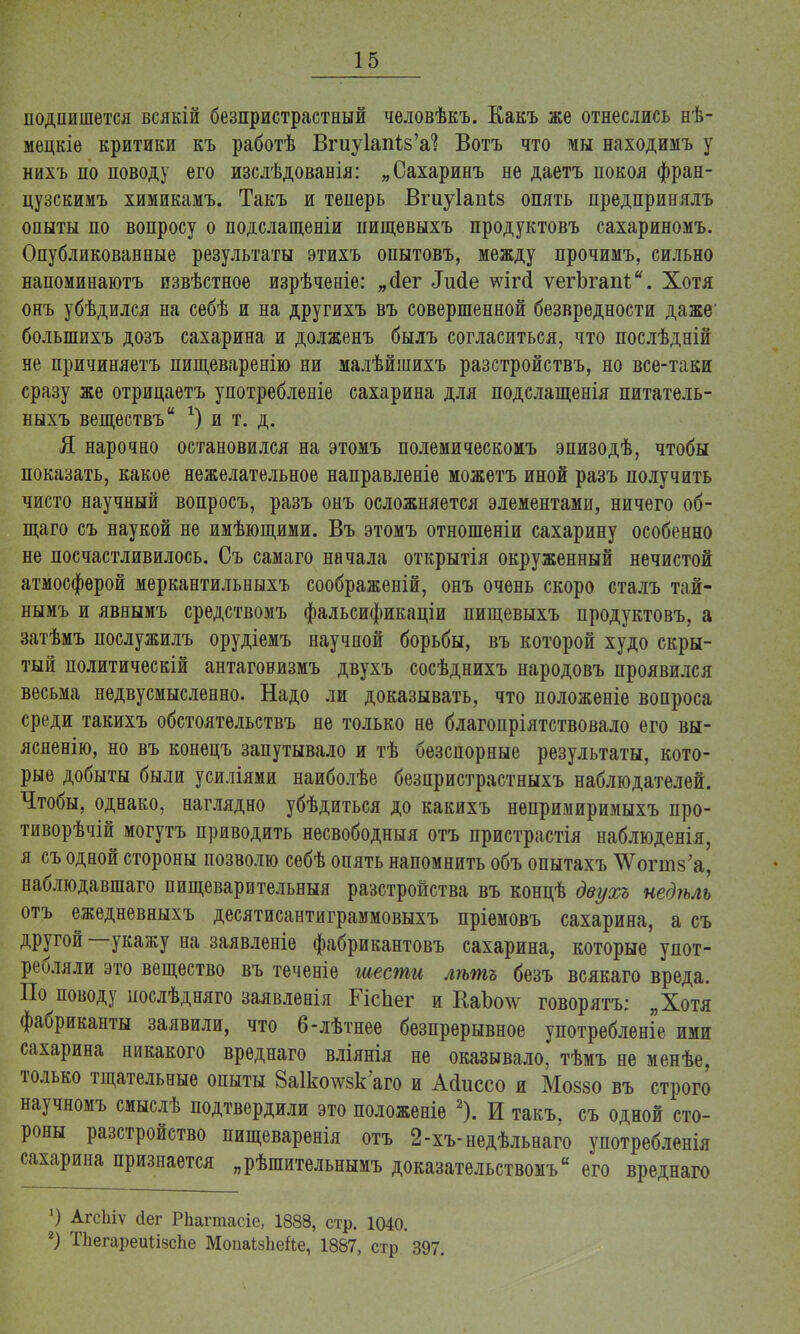 подпишется всякій безпристрастный человѣкъ. Какъ же отнеслись нѣ- мецкіе критики къ работѣ Вгиу1ап1;8'а? Вотъ что мы находимъ у нихъ по поводу его изслѣдованія: „Сахаринъ не даетъ покоя фран- цузскимъ химикамъ. Такъ и теперь Вгиуіапіз опять предпринялъ опыты по вопросу о подслащеніи пищевыхъ продуктовъ сахариномъ. Опубликованные результаты этихъ опытовъ, между прочимъ, сильно напоминаютъ извѣстное изрѣченіе: „<Іег Лисіе шгсІ ѵегЪгапі.. Хотя онъ убѣдился на себѣ и на другихъ въ совершенной безвредности даже' болыпихъ дозъ сахарина и долженъ былъ согласиться, что послѣдній не причиняетъ пищеваренію ни малѣйшихъ разстройствъ, но все-таки сразу же отрицаетъ употребленіе сахарина для подслащенія питатель- ныхъ веществъ *) и т. д. Я нарочно остановился на этомъ полемическомъ эпизодѣ, чтобы показать, какое нежелательное направленіе можетъ иной разъ получить чисто научный вопросъ, разъ онъ осложняется элементами, ничего об- щаго съ наукой не имѣющими. Въ этомъ отношеніи сахарину особенно не посчастливилось. Съ самаго начала открытія окруженный нечистой атмосферой меркантильныхъ соображеній, онъ очень скоро сталъ тай- нымъ и явнымъ средствомъ фальсификаціи пищевыхъ продуктовъ, а затѣмъ послужилъ орудіемъ научной борьбы, въ которой худо скры- тый политическій антаговизмъ двухъ сосѣднихъ народовъ проявился весьма недвусмысленно. Надо ли доказывать, что положеніе вопроса среди такихъ обстоятельствъ не только не благопріятствовало его вы- ясненію, но въ конецъ запутывало и тѣ безспорные результаты, кото- рые добыты были усиліями наиболѣе безпристрастныхъ наблюдателей. Чтобы, однако, наглядно убѣдиться до какихъ непримиримыхъ про- тиворѣчій могутъ приводить несвободныя отъ пристрастія наблюденія, я съ одной стороны позволю себѣ опять напомнить объ опытахъ \Ѵогт8'а, наблюдавшаго пищеварительный разстройства въ концѣ двухъ недѣль отъ ежедневныхъ десятисантиграммовыхъ пріемовъ сахарина, а съ другой—укажу на заявленіе фабрикантовъ сахарина, которые упот- ребляли это вещество въ теченіе шести лѣтъ безъ всякаго вреда. По поводу послѣдняго заявленія ГісЬег и КаЪо\ѵ говорятъ; „Хотя фабриканты заявили, что 6-лѣтнее безпрерывное употребление ими сахарина никакого вреднаго вліянія не оказывало, тѣмъ не менѣе, только тщательные опыты ЗаШговк'аго и Айиссо и Моззо въ строго научномъ смыслѣ подтвердили это положеніе 2). И такъ, съ одной сто- роны разстройство пищеваренія отъ 2-хъ-недѣльнаго употребленія сахарина признается „рѣшительнымъ доказательством^ его вреднаго ') АгсЬіѵ сіег РЬагтасіе, 1888, стр. 1040. 2) ТЬегареиіізсЬе МопаЫіеЙе, 1887, стр 397.