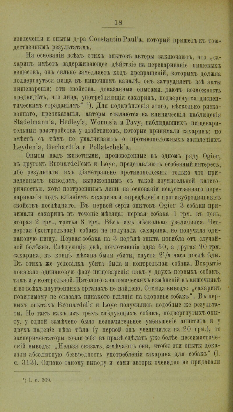извлеченіи и опыты д-ра Соіізгапііи РаиГа, который пришелъ къ тож- дествѳннымъ результатамъ. На основаніи всѣхъ этихъ опытовъ авторы заключаютъ, что „са- харинъ имѣетъ задерживающее дѣйствіе на перевариваніе пищевыхъ вѳщѳствъ, онъ сильно замедляетъ ходъ превращеній, которымъ должна подвергнуться пища въ кишечномъ каналѣ, онъ затрудняетъ всѣ акты иищеваренія; эти свойства, доказанный опытами, даютъ возможность предвидѣть, что лица, употребляющія сахаринъ, подвергнутся диспеп- тическимъ страданіямъ г). Для нодкрѣпленія этого, нѣсколько риско- ваннаго, предсказанія, авторы ссылаются на клиническія наблюденія Зіасіеітаіш а, НеШеу'я, Л^огтз'а и Раѵу, наблюдавшихъ пищевари- тельныя разстройства у діабетиковъ, которые принимали сахаринъ; но вмѣстѣ съ тѣмъ не умалчиваютъ о противоположныхъ заявленіяхъ ЬеусТеи'а, С-егЬагсН а и Ро11аІ8сЬек*а. Опыты надъ животными, произведенные въ одномъ ряду О^іег, въ другомъ ВгоиагсІеГемъ и Ьоуе, представляютъ особенный интересъ, ибо результаты ихъ діаметрально противоположны только что при- веденнымъ выводамъ, выражепяымъ съ такой изумительной катего- ричностью, хотя построеннымъ лишь на основаніи искусственна™ пере- варивала подъ вліяніемъ сахарина и опредѣленія противубродильныхъ свойствъ послѣдняго. Въ первой серіи опытовъ 0§іег 3 собаки при- нимали сахаринъ въ теченіе мѣсяца: первая собака 1 грм. въ день, вторая 2 грм.. третья 3 грм. Вѣсъ ихъ нѣсколько увеличился. Чет- вертая (контрольная) собака не получала сахарина, но получала оди- наковую пищу. Первая собака на 3 недѣлѣ опыта погибла отъ случай- ной болѣзни. Слѣдующія двѣ, поглотившія одна 60, а другая 90 грм. сахарина, въ концѣ мѣсяца были убиты, спустя 21/* часа послѣ ѣды. Въ этихъ же условіяхъ убита была и контрольная собака. Вскрытіе показало одинаковую фазу пищеваренія какъ у двухъ первыхъ собакъ, такъ и у контрольной. Патолого-анатомическихъ измѣненій въ кишечникѣ и во всѣхъ внутреннихъ органахъ не найдено. Отсюда выводъ: „сахаринъ повидимому не оказалъ никакого вліянія на здоровье собакъ. Въ пер- выхъ опытахъ ВгоиагсІеГя и Ьоуе получились подобные же результа- ты. Но такъ какъ изъ трехъ слѣдующихъ собакъ, подвергнутыхъ опы- ту, у одной замѣчено было незначительное уменыпеніе аппетита и у двухъ паденіе вѣса тѣла (у первой онъ увеличился на 20 грм.), то экспериментаторы сочли себя въ правѣ сдѣлать уже болѣе пессимистиче- скій выводъ: „Нельзя сказать, замѣчаютъ они, чтобы эти опыты дока- зали абсолютную безвредность употребленія сахарина для собакъ (1. с. 313). Однако такому выводу и сами авторы очевидно не придавали ) 1. с. 30!).