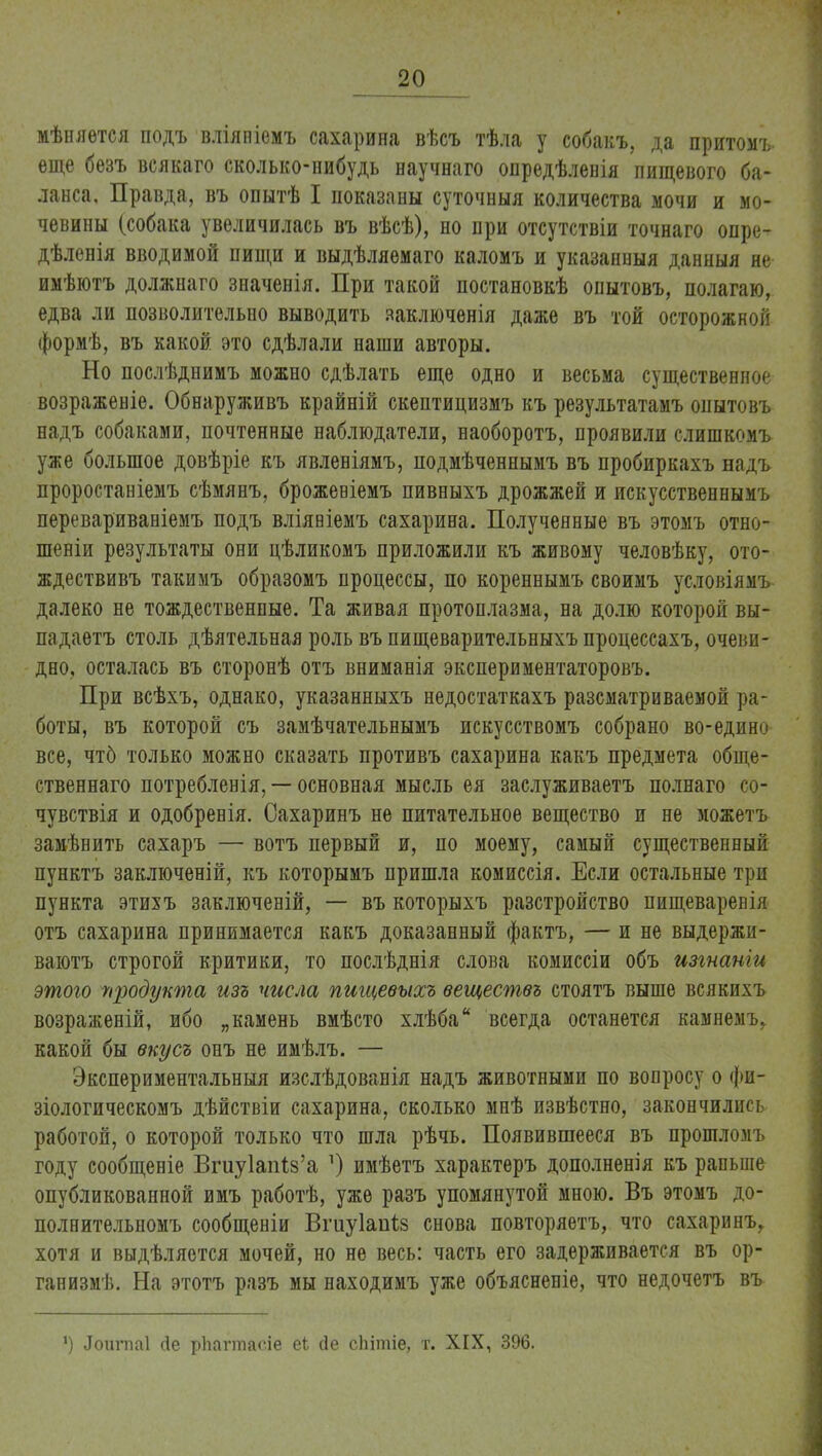 мѣняѳтся подъ вліяніемъ сахарина вѣсъ тѣла у собакъ, да притомъ еще безъ всякаго сколько-нибудь научнаго опредѣленія пищевого ба- ланса. Правда, въ опытѣ I показаны суточныя количества мочи и мо- чевины (собака увеличилась въ вѣсѣ), но при отсутствіи точнаго опре- дѣленія вводимой пищи и выдѣляемаго каломъ и указанныя данныя яе имѣютъ должнаго значенія. При такой постановкѣ опытовъ, полагаю, едва ли позволительно выводить ааключенія даже въ той осторожной формѣ, въ какой это сдѣлали наши авторы. Но послѣднимъ можно сдѣлать еще одно и весьма существенное возраженіе. Обнаруживъ крайній скептицизмъ къ результатамъ опытовъ надъ собаками, почтенные наблюдатели, наоборотъ, проявили слишкомъ уже большое довѣріе къ явленіямъ, подмѣченнымъ въ пробиркахъ надъ проростаніемъ сѣмянъ, брожевіемъ пивныхъ дрожжей и искусственнымъ перевариваніемъ подъ вліяніемъ сахарина. Полученные въ этомъ отно- шеніи результаты они цѣликомъ приложили къ живому человѣку, ото- ждествивъ такимъ образомъ процессы, по кореннымъ своимъ условіямг далеко не тождественные. Та живая протоплазма, на долю которой вы- падаетъ столь дѣятельная роль въ пищеварительныхъ процессахъ, очеви- дно, осталась въ сторонѣ отъ вниманія экспериментаторовъ. При всѣхъ, однако, указанныхъ недостаткахъ рассматриваемой ра- боты, въ которой съ замѣчательнымъ искусствомъ собрано во-един^ все, чтб только можно сказать противъ сахарина какъ предмета обще- ственнаго потребленія, — основная мысль ея заслуживаетъ полнаго со- чувствія и одобренія. Сахаринъ не питательное вещество и не ложетъ замѣнить сахаръ — вотъ первый и, по моему, самый существенный пунктъ заключеній, къ которымъ пришла комиссія. Если остальные три пункта этихъ заключеній, — въ которыхъ разстройство пищеваревія отъ сахарина принимается какъ доказанный фактъ, — и не выдержи- ваютъ строгой критики, то послѣднія слова комиссіи объ изгнаніи этого продукта изъ числа пищевыхъ веществ* стоятъ выше всякихъ возраженій, ибо „камень вмѣсто хлѣба всегда останется камнемъ, какой бы вкусъ онъ не имѣлъ. — Экспериментальный изслѣдованія надъ животными по вопросу о фи- зіологическомъ дѣйствіи сахарина, сколько мнѣ извѣстно, закончились работой, о которой только что шла рѣчь. Появившееся въ прошломъ году сообщеніе Вгиу1ап1;8'а ]) имѣетъ характеръ дополненія къ раньше опубликованной имъ работѣ, уже разъ упомянутой мною. Въ этомъ до- полнительномъ сообщеніи Вгиуіапіз снова повторяетъ, что сахари нъг хотя и выдѣляется мочей, но не весь: часть его задерживается въ ор- ганизмѣ. На этотъ разъ мы находимъ уже объясненіе, что недочетъ въ