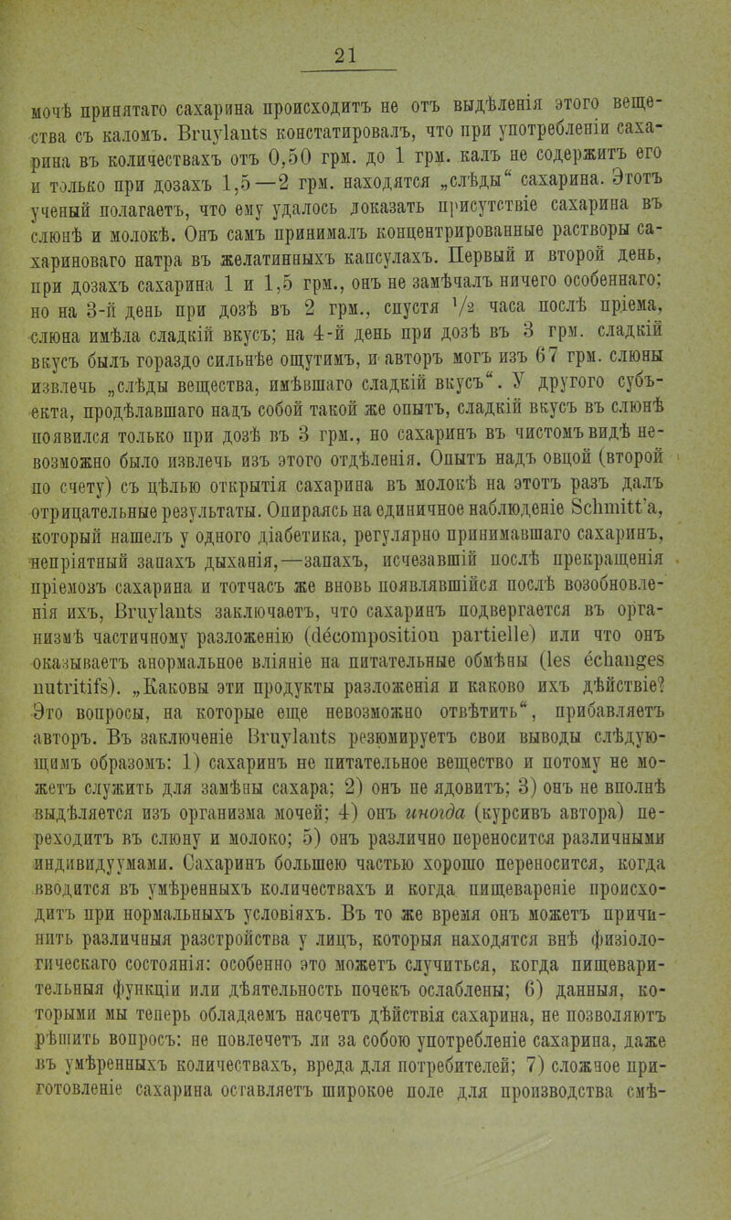 ыочѣ принятаго сахарина происходить не отъ выдѣленія этого веще- ства съ каломъ. Вгиуіапіз констатировалъ, что при употребленіи саха- рина въ количествахъ отъ 0,50 грм. до 1 грм. калъ не содержитъ его и только при дозахъ 1.5—2 грм. находятся „слѣды сахарина. Этотъ ученый полагаетъ, что ему удалось доказать присутствіе сахарина въ слюнѣ и молокѣ. Онъ самъ принималъ концентрированные растворы са- хариноваго натра въ желатинныхъ кансулахъ. Первый и второй день, при дозахъ сахарина 1 и 1,5 грм., онъ не замѣчалъ ничего особеннаго; но на 3-й день при дозѣ въ 2 грм., спустя Уа часа послѣ пріема, слюна имѣла сладкій вкусъ; на 4-й день при дозѣ въ 3 грм. сладкій вкусъ былъ гораздо сильнѣе ощутимъ, и авторъ могъ изъ 67 грм. слюны извлечь „слѣды вещества, имѣвшаго сладкій вкусъ. У другого субъ- екта, продѣлавшаго наіъ собой такой же опытъ, сладкій вкусъ въ слюнѣ появился только при дозѣ въ 3 грм., но сахаринъ въ чистомъвидѣ не- возможно было извлечь изъ этого отдѣленія. Опытъ надъ овцой (второй по счету) съ цѣлью открытія сахарина въ молокѣ на этотъ разъ далъ отрицательные результаты. Опираясь на единичное наблюденіе ЙсЪтгМ'а, который нашелъ у одного діабетика, регулярно принимавшая) сахаринъ, непріятный запахъ дыханія,—запахъ, исчезавшій послѣ прекращенія пріемовъ сахарина и тотчасъ же вновь появлявшійся послѣ возобновле- ния ихъ, Вгиуіаігіз заключаѳтъ, что сахаринъ подвергается въ орга- низмѣ частичному разложенію (сІёсотрозШоп рагііеііе) или что онъ оказываетъ анормальное вліяніе на питательные обмѣны (1е§ ёсііап&ез ішѣгШГз). „Каковы эти продукты разложенія и каково ихъ дѣйствіе? Это вопросы, на которые еще невозможно отвѣтить, прибавляетъ авторъ. Въ заключѳніе Вгіѵуіапіз резюмируетъ свои выводы слѣдую- щимъ образомъ: 1) сахаринъ не питательное вещество и потому не мо- жетъ служить для замѣны сахара; 2) онъ не ядовитъ; 3) онъ не вполнѣ выдѣляется изъ организма мочей; 4) онъ иногда (курсивъ автора) пе- реходить въ слюну и молоко; 5) онъ различно переносится различными индивидуумами. Сахаринъ большею частью хорошо переносится, когда вводится въ умѣренныхъ количествахъ и когда, пищевареніе происхо- дить при нормальныхъ условіяхъ. Въ то же время онъ можетъ причи- нить различный разстройства у лицъ, который находятся внѣ физіоло- гическаго состоянія: особенно это можетъ случиться, когда пищевари- тельныя функціи или дѣятельность почекъ ослаблены; 6) данныя, ко- торыми мы теперь обладаемъ насчетъ дѣйствія сахарина, не позволяютъ рѣщить вопросъ: не повлечетъ ли за собою употребленіе сахарина, даже въ умѣренныхъ количествахъ, вреда для потребителей; 7) сложное при- готовленіе сахарина оставляетъ широкое поле для производства смѣ-