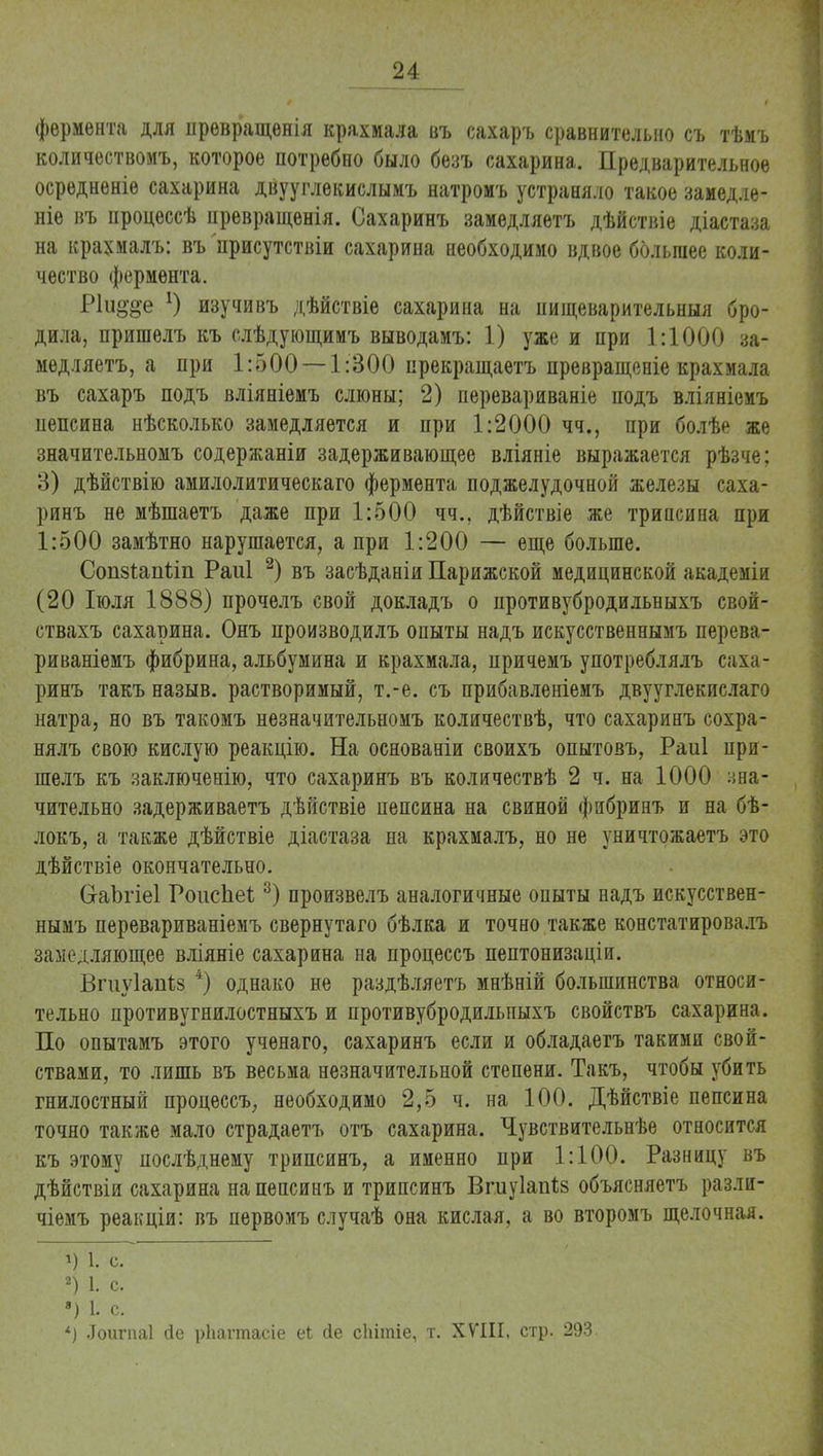 фермента для прѳвращенія крахмала въ сахаръ сравнительно съ тѣмъ количеством!», которое потребно было безъ сахарина. Предварительное осредненіе сахарина двууглекислымъ натромъ устраняло такое замедле- ніе въ процессѣ нревращенія. Сахаринъ замедляетъ дѣйствіе діастаза на крахмалъ: въ присутствіи сахарина необходимо вдвое большее коли- чество фермента. Р1и§§е изучи въ дѣйствіе сахарина на нищеварительныя бро- дила, пришелъ къ слѣдующимъ выводамъ: 1) уже и при 1:1000 за- медляетъ, а при 1:500 — 1:300 прекращаетъ превращеніе крахмала въ сахаръ подъ вліяніемъ слюны; 2) перевариваніе подъ вліяніемъ пепсина нѣсколько замедляется и при 1:2000 чч., при болѣе же значительномъ содержаніи задерживающее вліяніе выражается рѣзче; 3) дѣйствію амилолитическаго фермента поджелудочной железы саха- ринъ не мѣшаетъ даже при 1:500 чч.. дѣйствіе же трипсина при 1:500 замѣтно нарушается, а при 1:200 — еще больше. Сопзіапіііі Раиі 2) въ засѣданіи Парижской медицинской академіи (20 Іюля 1888) прочелъ свой докладъ о противубродильныхъ свой- ствахъ сахарина. Онъ производилъ опыты надъ искусственнымъ перева- риваніемъ фибрина, альбумина и крахмала, причемъ употреблялъ саха- ринъ такъ назыв. растворимый, т.-е. съ прибавленіемъ двууглекислаго натра, но въ такомъ незначительномъ количествѣ, что сахаринъ сохра- нялъ свою кислую реакцію. На основаніи своихъ опытовъ, Раиі при- шелъ къ заключенію, что сахаринъ въ количествѣ 2 ч. на 1000 зна- чительно задерживаетъ дѣйствіе пепсина на свиной фибринъ и на бѣ- локъ, а также дѣйствіе діастаза на крахмалъ, но не уничтожаетъ это дѣйствіе окончательно. СгаЪгіеІ Роисііеі3) произвелъ аналогичные опыты надъ искусствен- нымъ перевариваніемъ свернутаго бѣлка и точно также констатировалъ замедляющее вліяніе сахарина на процессъ пептонизаціи. Впіуіапѣз 4) однако не раздѣляетъ мнѣній большинства относи- тельно противугнилостныхъ и противубродильныхъ свойствъ сахарина. По опытамъ этого ученаго, сахаринъ если и обладаегъ такими свой- ствами, то лишь въ весьма незначительной степени. Такъ, чтобы убить гнилостный процессъ, необходимо 2,5 ч. на 100. Дѣйствіе пепсина точно также мало страдаетъ отъ сахарина. Чувствительнѣе относится къ этому послѣднему трипсинъ, а именно при 1:100. Разницу въ дѣйствіи сахарина на пепсинъ и трипсинъ Впдуіаігіз объясняетъ разли- чіемъ реакціи: въ первомъ случаѣ она кислая, а во второмъ щелочная. 1) 1. с. 2) I. с. ») I с. *) .Тоигпаі гіе рііагтасіе еі йе сііітіе, т. XVIII, стр. 293