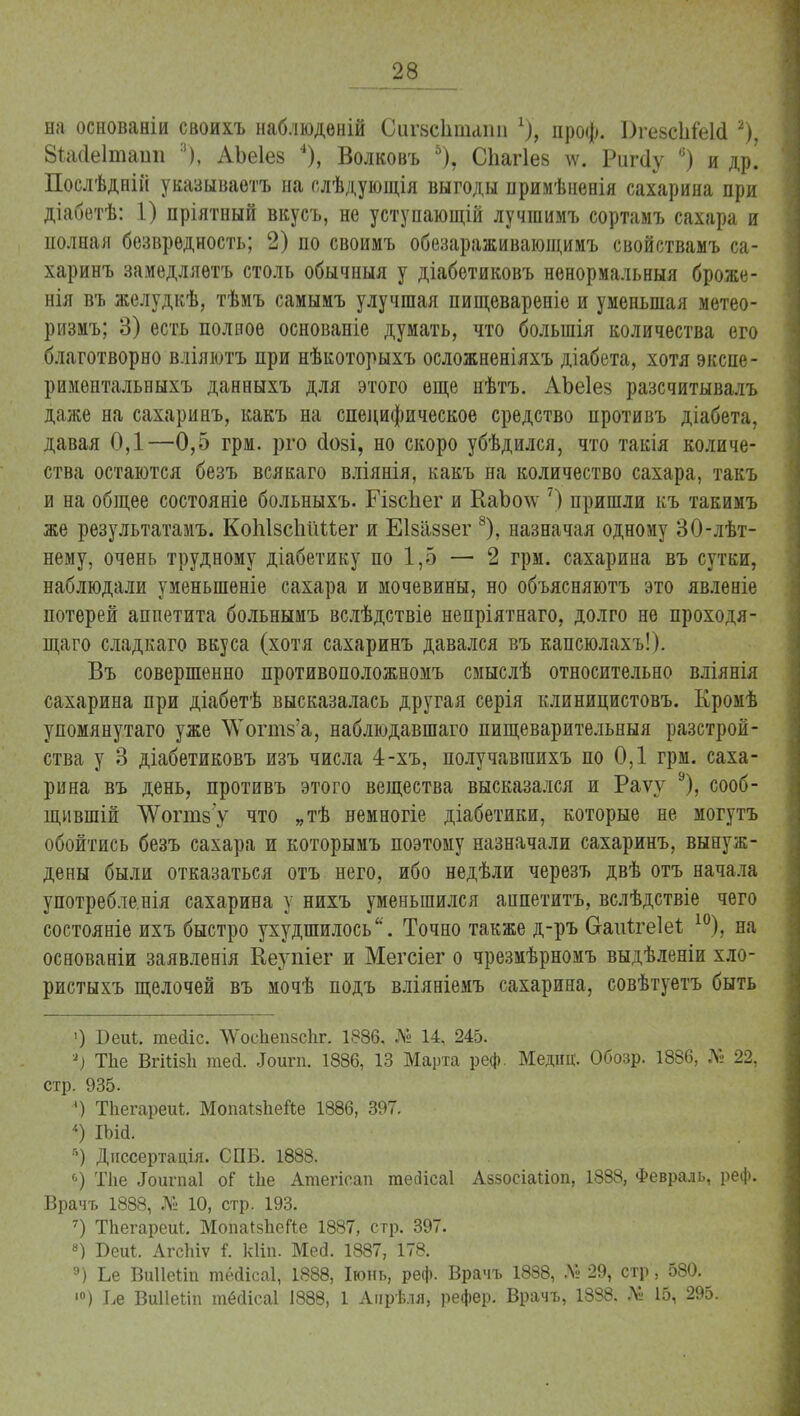 на основаніи своихъ наблюдѳній СигвсЬшаіш х), проф. ВгевсІіСеШ 2), 8*а<іе1таші :|), АЪеІев 4), Волковъ 5), Спагіев те. Риг(1у 6) и др! Послѣднііі указываѳтъ на слѣдующія выгоды примѣневія сахарина при діабетѣ: 1) пріятный вкусъ, не уступающій лучшимъ сортамъ сахара и полная безвредность; 2) по своимъ обезараживающимъ свойствамъ са- харинъ замедляѳтъ столь обычныя у діабетиковъ ненормальный броже- нія въ желудкѣ, тѣмъ самымъ улучшая пищевареніе и уменьшая метео- ризіъ; 3) есть полное основаніе думать, что болыпія количества его благотворно вліяютъ при нѣкоторыхъ осложненіяхъ діабета, хотя экспе- риментальвыхъ данныхъ для этого еще нѣтъ. АЪеІез разсчитывалъ даже на сахаринъ, какъ на специфическое средство противъ діабета, давая 0,1—0,5 грм. рго сіозі, но скоро убѣдился, что такія количе- ства остаются безъ всякаго вліянія, какъ на количество сахара, такъ и на общее состояніе больныхъ. Гівсііег и КаЪо\ѵ 7) пришли къ такимъ же результатамъ. КоЫзсІіШег и Еізаззег 8), назначая одному 30-лѣт- нему, очень трудному діабетику по 1,5 — 2 грм. сахарина въ сутки, наблюдали тменыпеніе сахара и мочевины, но объясняютъ это явленіе потерей аппетита больнымъ вслѣдствіе непріятнаго, долго не проходя- щаго сладкаго вкуса (хотя сахаринъ давался въ капсюлахъ!). Въ совершенно противоположномъ смыслѣ относительно вліянія сахарина при діабетѣ высказалась другая серія клиницистовъ. Кромѣ упомянутаго уже \Ѵогт8'а, наблюдавшаго пищеварительный разстрой- ства у 3 діабетиковъ изъ числа 4-хъ, получавгаихъ по 0,1 грм. саха- рина въ день, противъ этого вещества высказался и Раѵу 9), сооб- щившій ^Ѵогпізу что „тѣ вемногіе діабетики, которые не могутъ обойтись безъ сахара и которымъ поэтому назначали сахаринъ, вынуж- дены были отказаться отъ него, ибо недѣли черезъ двѣ отъ начала употребле.нія сахарина у нихъ уменьшился анпетитъ, вслѣдствіе чего состояніе ихъ быстро ухудшилось. Точно также д-ръ &аиіге1еѣ 10), на основаніи заявленія Кеупіег и Мегсіег о чрезмѣрномъ выдѣленіи хло- ристыхъ щелочей въ мочѣ подъ вліяніемъ сахарина, совѣтуетъ быть ') Беиі. теііс. ЛѴосІіепзсІіг. 1886, № 14, 245. '*■) Тііе ВгШзІі тей. «Іоигп. 1886, 13 Марта реф. Медиц. Обозр. 1886, № 22, стр. 935. ') ТЬегареиі. Мопаізііейе 1886, 397. 4) ІЪісі. г>) Диссертація. СПБ. 1888. 6) Тііе «Гоигпаі о? Ше Атегіоап тесіісаі Аззосіаііоп, 1888, Февраль, реф. Врачъ 1888, № 10, стр. 193. 7) ТЪегареиІ. МопаІзЬеГіе 1887, стр. 397. «) Беи*. Агсігіѵ і. кііп. Мед. 1887, 178. э) Ье Виііеілп тёсіісаі, 1888, Іюнь, реф. Врачъ 1888, Л» 29, стр, 580. ■°) І,е ВиІІеЬіп шёсіісаі 1888, 1 Апрѣля, рефер. Врачъ, 1838. № 15, 295.