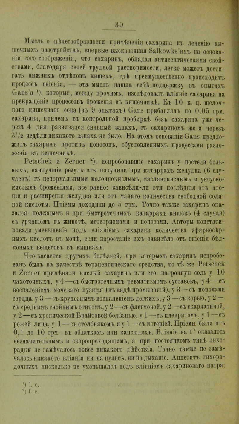 Мысль о цѣлесообразности иримѣненія сахарина къ леченію ки- шечныхъ разстройствъ, вііервые высказанная 8а11«пѵк8'имъ на основа- ніи того соображенія, что сахаринъ. обладая антисептическими свой- ствами, благодаря своей трудной растворимости, легко можетъ дости- гать нижнихъ отдѣловъ кишекъ, гдѣ преимущественно происходитъ процессъ гніенія, — эта мысль нашла себѣ поддержку въ опытахъ Оапз'а ]), который, между прочимъ, изслѣдовалъ вліяніе сахарина на прекращеніе процессовъ броженія въ кишечникѣ. Къ 10 к. ц. щелоч- наго кишечнаго сока (въ 9 опытахъ) 6-ап8 прибавлялъ по 0,05 грм. сахарина, причемъ въ контрольной пробиркѣ безъ сахарина уже че- резъ 4 дня развивался сильный запахъ, съ сахариномъ же и черезъ ЗУя чедѣли никакого запаха не было. На этомъ основаніи Ѳапв предло- жилъ сахаринъ противъ поносовъ, обусловленныхъ процессами разло- женія въ кишечникѣ. РеѣзсЬек и 2егпег 2), иснробовавшіе сахаринъ у постели боль- ныхъ, наилучшіе результаты получили при катаррахъ желудка (6 слу- чаевъ) съ ненормальными молочнокислымъ, маслянокислымъ и уксусно- кислымъ броженіями, все равно: зависѣли-ли эти послѣднія отъ ато- ніи и расширенія желудка или отъ малаго количества свободной соля- ной кислоты. Пріемы доходили до 5 грм. Точно также сахаринъ ока- зался полезнымъ и при быстротечныхъ катаррахъ кишекъ (4 случая) съ урчаніемъ въ животѣ, метеоризмами и поносами. Авторы констати- ровали уменыпеніе подъ вліяніемъ сахарина количества эфирвосѣр- ныхъ кислотъ въ мочѣ, если наростаніе ихъ зависѣло отъ гніенія бѣл- ковыхъ веществъ въ кишкахъ. Что касается другихъ болѣзней, при которыхъ сахаринъ испробо- ванъ былъ въ качествѣ терапевтическаго средства, то тѣ же Реізсііек и 2егпег примѣняли кислый сахаринъ или его натронную соль у 10 чахоточныхъ, у 4—съ быстротечнымъ ревматизмомъ суставовъ, у 4—съ воспаленіемъ мочеваго пузыря (въвидѣ промываній), у 3 — съ пороками сердца, у 3 —съ крупознымъ воспаленіемъ легкихъ, у 3 — съ корью, у 2 — съ с реднимъ гнойнымъ отитомъ, у 2 —съ флегмоной, у 2—съ скарлатиной, у 2—съ хронической Брайтовой болѣзнью, у 1—съ плевритомъ, у 1 —съ рожей лица, у 1—съ столбнякомъ и у 1—съ истеріей. Пріемы были отъ 0,1 до 10 грм. въ облаткахъ или капсюляхъ. Вліяніе на оказалось незначительнымъ и скоропреходящимъ, а при постоянномъ типѣ лихо- радки не замѣчалось вовсе никакого дѣйствія. Точно также не замѣ- чалось никакого вліянія ни на цульсъ, ни на дыханіе. Аппетитъ лихора- дочпыхъ нисколько не уменьшался подъ вліяніемъ сахариноваго натра; 9 і. с ?) 1. с.