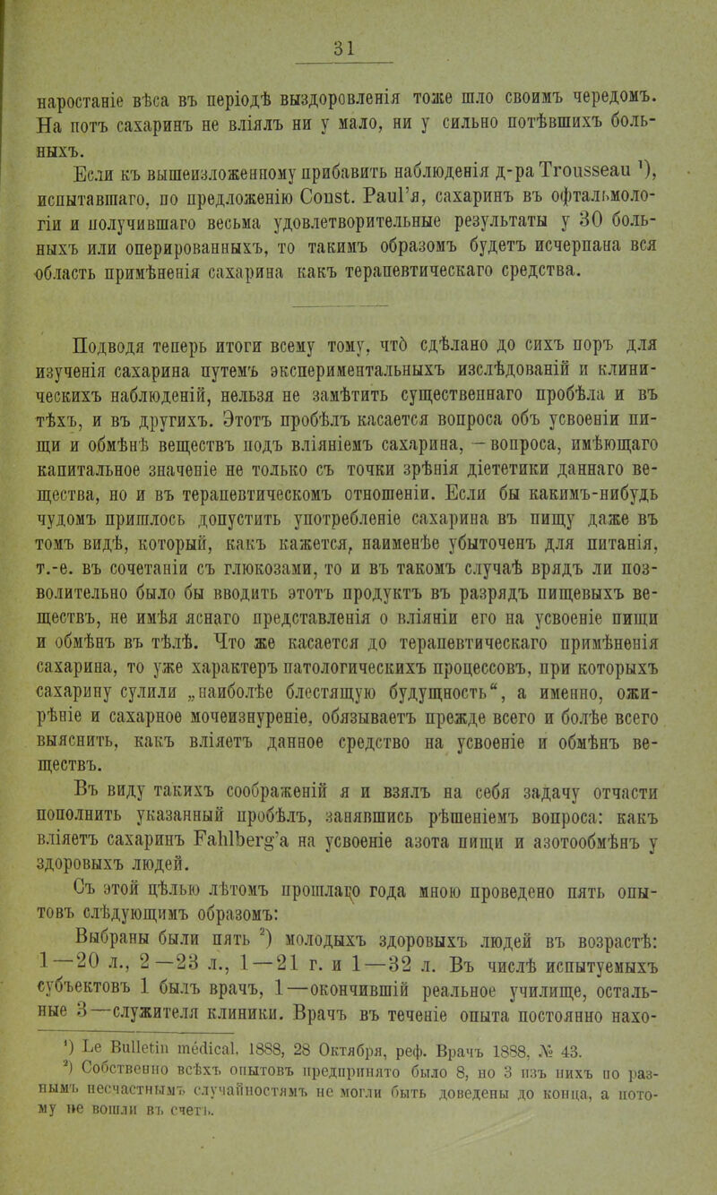 наростаніе вѣса въ періодѣ выздоровленія тоже шло своимъ чередомъ. На потъ сахаринъ не вліялъ ни у мало, ни у сильно потѣвшихъ боль- ныхъ. Если къ вышеизложенному прибавить наблюденія д-ра Тгоиззеаи О, испытавгааго. по предложенію Сопзі;. РаиГя, сахаринъ въ офтальмоло- гіи и получившаго весьма удовлетворительные результаты у 30 боль- ныхъ или оперированныхъ, то такимъ образомъ будетъ исчерпана вся область примѣнеиія сахарина какъ терапевтическаго средства. Подводя теперь итоги всему тому, чтб сдѣлано до сихъ поръ для изученія сахарина путемъ экспериментальныхъ изслѣдованій и клини- ческихъ наблюденій, нельзя не замѣтить существепнаго пробѣла и въ тѣхъ, и въ другихъ. Этотъ пробѣлъ касается вопроса объ усвоеніи пи- щи и обмѣнѣ веществъ подъ вліяніемъ сахарина, — вопроса, имѣющаго капитальное значеніе не только съ точки зрѣнія діететики даннаго ве- щества, но и въ терапевтическомъ отношеніи. Если бы какимъ-нибудь чудомъ пришлось допустить употребленіе сахарина въ пищу даже въ томъ видѣ, который, какъ кажется, наименѣе убыточенъ для питанія, т.-е. въ сочетаніи съ глюкозами, то и въ такомъ случаѣ врядъ ли поз- волительно было бы вводить этотъ продуктъ въ разрядъ пищевыхъ ве- ществъ, не имѣя яснаго представленія о вліяніи его на усвоеніе пищи и обмѣнъ въ тѣлѣ. Что же касается до терапевтическаго примѣненія сахарина, то уже характеръ патологическихъ процессовъ, при которыхъ сахарину сулили „наиболѣе блестящую будущность, а именно, ожи- рѣніе и сахарное мочеизнуреніе, обязываетъ прежде всего и болѣе всего выяснить, какъ вліяетъ данное средство на усвоеніе и обмѣнъ ве- ществъ. Въ виду такихъ соображеній я и взялъ на себя задачу отчасти пополнить указанный пробѣлъ, занявшись рѣшеніемъ вопроса: какъ вліяетъ сахаринъ ГаЫЬег^'а на усвоеніе азота пищи и азотообмѣнъ у здоровыхъ людей. Съ этой цѣлыо лѣтомъ ирошлацо года мною проведено пять опы- товъ слѣдующимъ образомъ: Выбраны были пять 2) молодыхъ здоровыхъ людей въ возрастѣ: 1 20 л., 2—23 л., 1 — 21 г. и 1—32 л. Въ числѣ испытуемыхъ субъектовъ 1 былъ врачъ, 1—окончившій реальное училище, осталь- ные 3—служителя клиники. Врачъ въ теченіе опыта постоянно нахо- ') Ье ВиІІеЫп тёоМсаІ. 1888, 28 Октября, реф. Врачъ 1888, № 43. 2) Собственно всѣхъ опытовъ предпринято было 8, но 3 пзъ нихъ ио раз- нымъ несчастным» случайностям!» не могли быть доведены до конца, а пото- му не вошли въ счетъ.