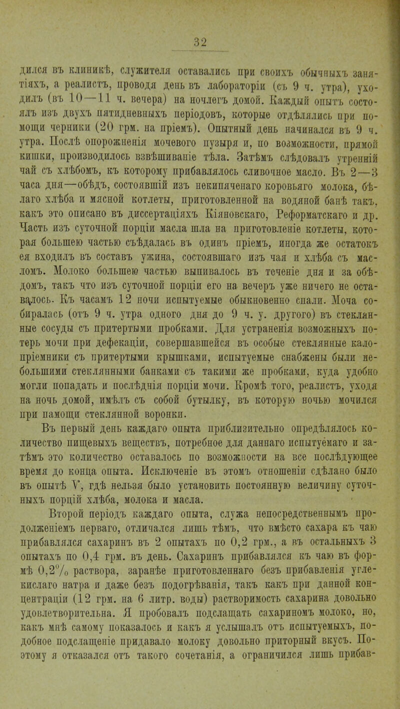дился въ клиникѣ, служителя оставались при своихъ обычныхъ заня- тіяхъ, а реалистъ, проводя день въ лабораторіи (съ 9 ч. утра), ухо- дилъ (въ 10—11 ч. вечера) на ночлегъ домой. Каждый опытъ состо- ялъ изъ двухъ пятидневныхъ періодовъ, которые отдѣлялись при по- мощи черники (20 грм. на пріемъ). Опытный день начинался въ 9 ч. утра. Послѣ опорожненія мочевого пузыря и, по возможности, прямой кишки, производилось взвѣшивапіе тѣла. Затѣмъ слѣдовалъ утренній чай съ хлѣбомъ, къ которому прибавлялось сливочное масло. Въ 2—8 часа дня—обѣдъ, состоявшій изъ нѳкипяченаго коровьяго молока, бѣ- лаго хлѣба и мясной котлеты, приготовленной на водяной банѣ такъ, какъ это описано въ диссертаціяхъ Кіяновскаго, Реформатскаго и др. Часть изъ суточной порціи масла шла на приготовленіе котлеты, кото- рая большею частью съѣдалась въ одинъ пріемъ, иногда же остатокъ ея входилъ въ составъ ужина, состоявшаго изъ чая и хлѣба съ мас- ломъ. Молоко большею частью выпивалось въ теченіе дня и за обѣ- домъ, такъ что изъ суточной порціи его на вечеръ уже ничего не оста- валось. Къ часамъ 12 ночи испытуемые обыкновенно спали. Моча со- биралась (отъ 9 ч. утра одного дня до 9 ч. у. другого) въ стеклян- ные сосуды съ притертыми пробками. Для устраненія возможныхъ по- терь мочи при дефекаціи, совершавшейся въ особые стеклянные кало- пріемники съ притертыми крышками, испытуемые снабжены были не- большими стеклянными банками съ такими же пробками, куда удобно могли попадать и послѣднія порціи мочи. Кромѣ того, реалистъ, уходя на ночь домой, имѣлъ съ собой бутылку, въ которую ночью мочился при памощи стеклянной воронки. Въ первый день каждаго опыта приблизительно опредѣлялось ко- личество пищевыхъ веществъ, потребное для даннаго испытуёмаго и за- тѣмъ это количество оставалось по возможности на все послѣдующее время до конца опыта. Исключеніе въ этомъ отношеніи сдѣлано было въ опытѣ У, гдѣ нельзя было установить постоянную величину суточ- ныхъ порцій хлѣба, молока и масла. Второй періодъ каждаго опыта, служа непосредственнымъ про- долженіемъ перваго, отличался лишь тѣмъ, что вмѣсто сахара къ чаю прибавлялся сахаринъ въ 2 опытахъ по 0,2 грм., а въ остальныхъ 3 опытахъ по 0,4 грм. въ день. Сахаринъ прибавлялся къ чаю въ фор- мѣ 0,2% раствора, заранѣе приготовленнаго безъ прибавленія угле- кислаго натра и даже безъ подогрѣванія, такъ какъ при данной кон- центраціи (12 грм. на 6 литр, воды) растворимость сахарина довольно удовлетворительна. Я пробовалъ подслащать сахариномъ молоко, но, какъ мнѣ самому показалось и какъ я услышалъ отъ испытуемыхъ, по- добное подслащеніе придавало молоку довольно приторный вкусъ. По- этому я отказался отъ такого сочетанія, а ограничился лишь прибав-